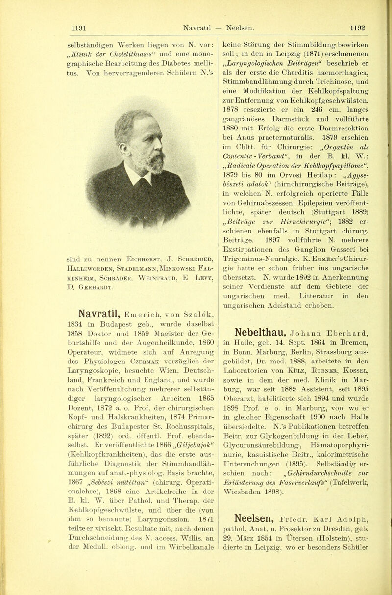 selbständigen Werken liegen von N. vor: „Klinik der Cholelithiasis“ und eine mono- grapliisclie Bearbeitung des Diabetes melli- tus. Von hervorragenderen Schülern N.’s sind zu nennen Eichhorst, J. Schreiber, Halleworden, St.idelm.ann, Minkowski, Fal- kenheim, Schräder, Weintraud, E Levy, D. Gerhardt. Navratil, Emerich, von Szalök, 1834 in Budapest geh., wurde daselbst 1858 Doktor und 1859 Magister der Ge- burtshilfe und der Augenheilkunde, 1860 Operateur, widmete sich auf Anregung des Physiologen Czerm.ak vorzüglich der Laryngoskopie, besuchte Wien, Deutsch- land, Frankreich und England, und wurde nach Veröffentlichung mehrerer selbstän- diger laryngologischer Arbeiten 1865 Dozent, 1872 a. o. Prof, der chirurgischen Kopf- und Halskrankheiten, 1874 Primar- chirurg des Budapester St. Eochusspitals, später (1892) ord. öffentl. Prof, ebenda- selbst. Er veröffentlichte 1866 „GUjebajok“ (Kehlkopfkrankheiten), das die erste aus- führliche Diagnostik der Stimmbandläh- mungen auf anat.-physiolog. Basis brachte, 1867 „SeMszi mütettan'''’ (chirurg. Operati- onslehre), 1868 eine Artikelreihe in der B. kl. W. über Pathol. und Therap. der Kehlkopfgeschwülste, und über die (von ilim so benannte) Laryngofission. 1871 teilte er vivisekt. Besultate mit, nach denen Durchschneidung des N. access. Willis, an der Medull. oblong, und im Wirbelkanale keine Störung der Stimmbildung bewirken soll; in den in Leipzig (1871) erschienenen „Laryngologischen Beiträgen“ beschrieb er als der erste die Chorditis haemorrhagica, Stimmbandlähmung durch Trichinose, und eine Modifikation der Kehlkopfspaltung zur Entfernung von Kehlkopfgeschwülsten. 1878 resezierte er ein 246 cm. langes gangränöses Darmstück und vollführte 1880 mit Erfolg die erste Darmresektion bei Anus praeternaturalis. 1879 erschien im Cbltt. für Chirurgie: „Organtin als Contentiv-Verband‘% in der B. kl. W.: „Radicale Operation der Kehlkopfpapillonie“, 1879 bis 80 im Orvosi Hetilap : „Agyse- j beszeti adatok“ (hirnchirurgische Beiträge), in welchen N. erfolgreich operierte Fälle von Gehirnabszessen, Epilepsien veröffent- lichte, später deutsch (Stuttgart 1889) „Beitrüge zur Hirnchirurgie“-, 1882 er- schienen ebenfalls in Stuttgart chirurg. Beiträge. 1897 vollführte N. mehrere Exstirpationen des Ganglion Gasseri bei Trigeminus-Neuralgie. K. Emmert’s Chirur- gie hatte er schon früher ins ungarische übersetzt. N. wm-de 1892 in Anerkennung seiner Verdienste auf dem Gebiete der ungarischen med. Litteratur in den ungarischen Adelstand erhoben. Nebelthau, Johann Eberhard, in Halle, geb. 14. Sept. 1864 in Bremen, in Bonn, Marburg, Berlin, Strassburg aus- gebildet, Dr. med. 1888, arbeitete in den Laboratorien von Külz, Eubner, Kossel, sowie in dem der med. Klinik in Mar- burg, war seit 1889 Assistent, seit 1895 Oberarzt, habilitierte sich 1894 und wm-de 1898 Prof. e. o. in Marburg, von wo er in gleicher Eigenschaft 1900 nach Halle übersiedelte. N.’s Publikationen betreffen Beitr. zur Glykogenbildung in der Leber, Glycm-onsäm-ebildung, Hämatoporphyri- nurie, kasuistische Beitr., kalorimetrische Untersuchungen (1895). Selbständig er- schien noch : „ Gehirndurchschnitte zur Erläuterung des Faserverlaufs“ (Tafelwerk, Wiesbaden 1898). Neelsen, Friedr. Karl Adolph, pathol. Anat. u. Prosektor zu Dresden, geb. 29. März 1854 in Ütersen (Holstein), stu- dierte in Leipzig, wo er besonders Schüler