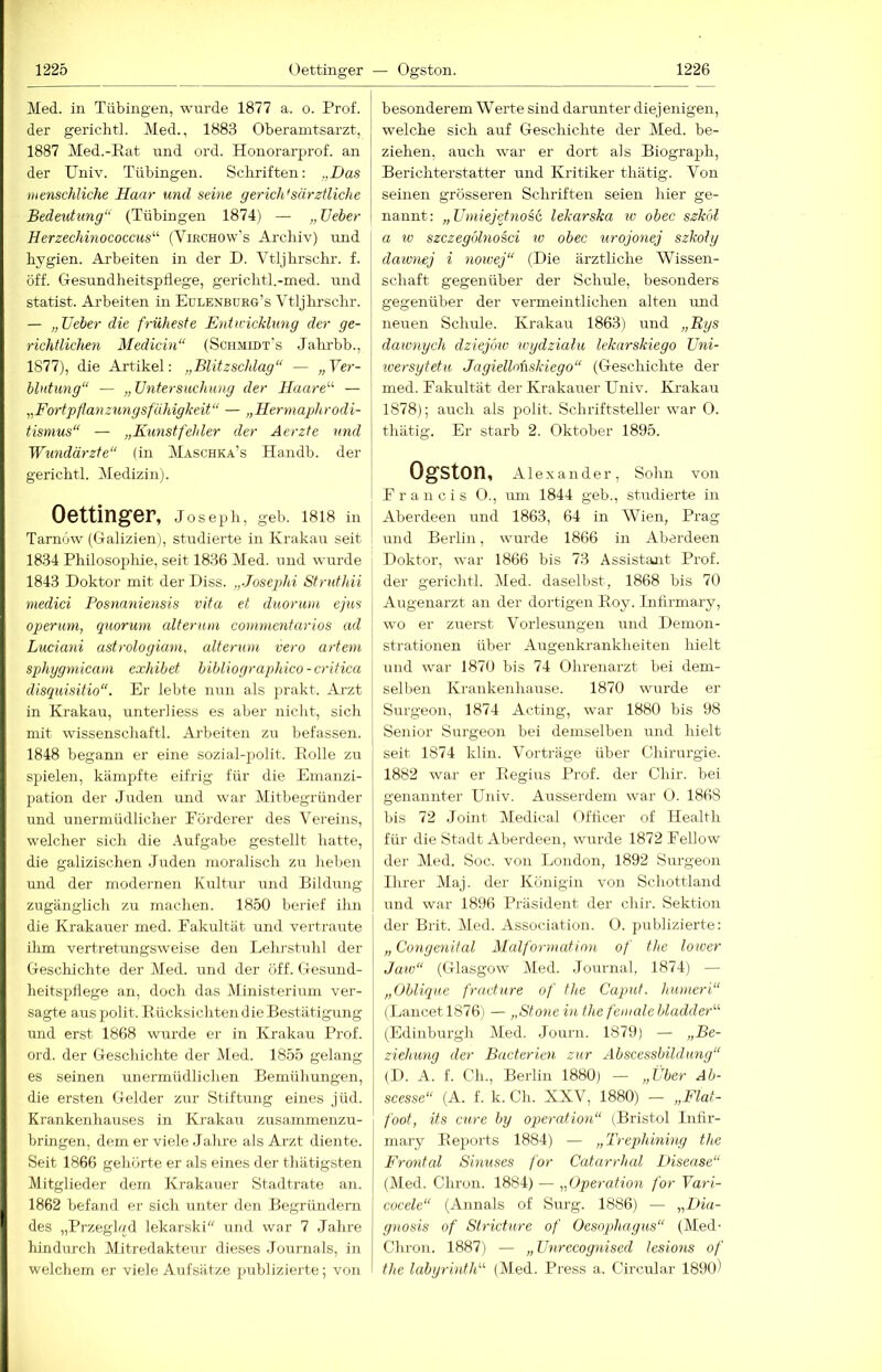 Med. in Tübingen, wurde 1877 a. o. Prof, der gerichtl. Med., 1883 Oberamtsarzt, 1887 Med.-Kat und ord. Honorarprof. an der Univ. Tübingen. Scliriften: „Das menschliche Haar und seine geriddsärztliehe Bedeutung“ (Tübingen 1874) — „ lieber Herzechinococcus'’'' (Virchow's Archiv) und hygien. Arbeiten in der D. Vtljhrschr. f. öff. Gesundheitspflege, gerichtl.-med. und Statist. Ai’beiten in Edlenburg’s Vtljhrschr. — „lieber die früheste Entwicklung der ge- richtlichen Medicin“ (Schmidt’s Jahr-bb., 1877), die Artikel: „Blitzschlag“ — „Yer- blutung“ — „Untersuchung der Haare“ — „Fortpflanzungsfähigkeit“ — „Hermaphrodi- tismus“ — „Kunstfehler der Aerzte und Wundärzte“ (in Mäschka’s Handb. der gerichtl. Medizin). Oettinger, Joseph, geb. 1818 in Tarnow (Galizien), studierte in Krakau seit 1834 Philosophie, seit 1836 Med. und wurde 1843 Doktor mit der Diss. „Josephi Struthii medici Posnnniensis vita et duoruiii ejus operuni, quorum alterum conimentarios ad Luciani astrologiani, alterum vero artem sphggmicam exhibet bibliographico-critica disquisitio“. Er lebte nun als prakt. Arzt in Krakau, unter]iess es aber nicht, sich mit wissenschaftl. Arbeiten zu befassen. 1848 begann er eine sozial-polit. Rolle zu spielen, kämpfte eifrig für die Emanzi- pation der Juden und war Mitbegründer und unermüdlicher Förderer des Vereins, welcher sich die Aufgabe gestellt hatte, die galizischen Juden moralisch zu heben und der modernen Kultur und Bildiing zugänglich zu machen. 1850 berief ihn die Krakauer med. Fakultät und vertraute ihm vertretungsweise den Lehi'stuhl der Geschichte der Med. und der öff. Gesund- heitspflege an, doch das Ministerium ver- sagte aus polit. Rücksichten die Bestätigung und erst 1868 wurde er in Krakau Prof, ord. der Geschichte der Med. 1855 gelang es seinen unermüdlichen Bemühungen, die ersten Gehler zur Stiftung eines jüd. Krankenhauses in Krakau zusammenzu- bringen. dem er viele Jahre als Arzt diente. Seit 1866 gehörte er als eines der thätigsten Mitglieder dem Krakauer Stadtrate an. 1862 befand er sich unter den Begründern des „Przegh/d lekarski und war 7 Jahre hindurch Mitredakteur dieses Journals, in welchem er viele Aufsätze publizierte; von besonderem Werte sind darunter diejenigen, welche sich auf Geschichte der Med. be- ziehen, auch war er dort als Biograph, Berichterstatter und Kritiker thätig. Von seinen grösseren Schrifteii seien hier ge- nannt: „Umiejetnos& lekarska lu obec szköl a IV szczegölnosci w obec urojonej szkoly dawnej i noivej“ (Die ärztliche Wissen- schaft gegenüber der Schule, besonders gegenüber der vermeintlichen alten und neiren Schule. Krakau 1863) und „Rgs dawnych dziejöw wgdzialu lekarskiego Uni- wersgtetu Jngiellnhskiego“ (Geschichte der med. Fakultät der Krakauer Eniv. Ki-akau 1878); auch als polit. Schriftsteller war O. thätig. Er starb 2. Oktober 1895. Ogston, Alexander, Sohn von Francis O., um 1844 geb., studierte in Aberdeen und 1863, 64 in Wien, Prag und Berlin, wurde 1866 in Aberdeen Doktor, w’ar 1866 bis 73 Assistant Prof, der gerichtl. Med. daselbst, 1868 bis 70 Augenarzt an der dortigen Roy. Infirmary, wo er zuerst Vorlesungen und Demon- strationen über Augenkrankheiten hielt und war 1870 bis 74 Ohrenarzt bei dem- selben Krankenhause. 1870 wurde er Surgeon, 1874 Acting, 'war 1880 bis 98 Senior Surgeon bei demselben und hielt seit 1874 klin. Vorträge über Chirurgie. 1882 war er Regius Prof, der Chir. bei genannter Univ. Ausserdem war 0. 1868 bis 72 Joint Aledical Offleer of Health für die Stadt Aberdeen, wurde 1872 Fellow der Med. Soc. von London, 1892 Surgeon Ihrer Maj. der Königin von Schottland und war 1896 Präsident der chir. Sektion der Brit. Med. Association. O. publizierte: „ Congenital Malformation of the lower Jaw“ (Glasgow Aled. Journal, 1874) — „Oblique fracture of the Caput, humeri“ (Lancet 18761 — „Stone in the female bladder“ (Edinburgh Aled. Journ. 1879) — „Be- ziehung der Bacterien zur Abscessbildung“ (I). A. f. Ch., Berlin 1880) — „Über Ab- scesse“ (A. f. k. Ch. XXV, 1880) — „Flat- foot, its eure by Operation“ (Bristol Infir- mary Reports 1884) — „Trephining the Fronted Sinuses for Catarrhed Disease“ (Med. Chron. 1884) — „Operation for Yari- cocele“ (Annals of Surg. 1886) — „Dia- gnosis of Strietnre of Oesophagus“ (Med- Chron. 1887) — „Unrecoguised lesions of the labyrinth'’'' (Med. Pi'ess a. Circular 1890)