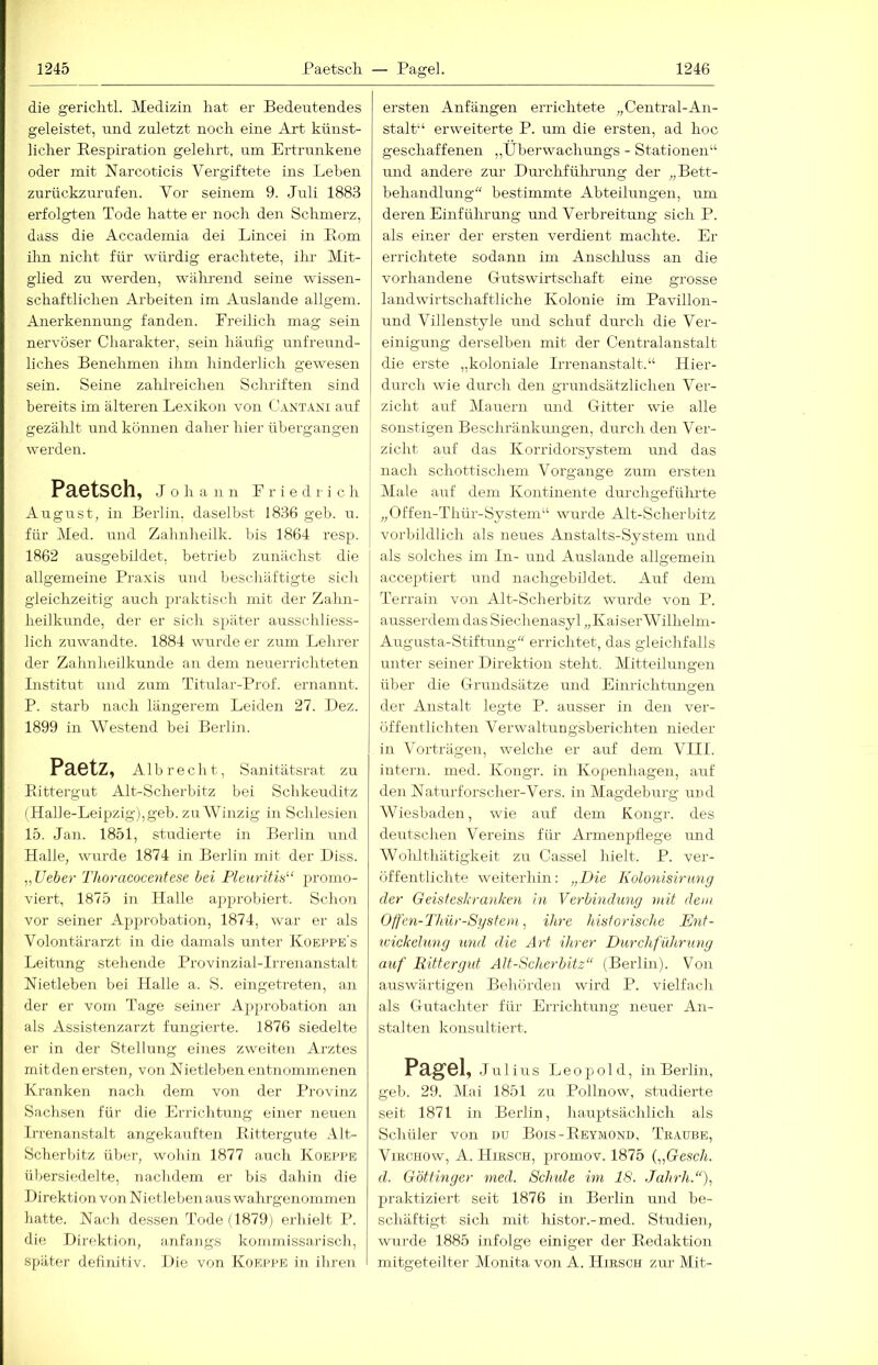 die gericlitl. Medizin hat er Bedeutendes geleistet, und zuletzt noch eine Art künst- licher Respiration gelehrt, um Ertrunkene oder mit Narcoticis Vergiftete ins Leben zurückzurufen. Vor seinem 9. Juli 1883 erfolgten Tode hatte er noch den Schmerz, dass die Accademia dei Lincei in Rom ihn nicht für würdig erachtete, ihr Mit- glied zu werden, während seine wissen- schaftlichen Arbeiten im Auslande allgem. Anerkennung fanden. Freilich mag sein nervöser Charakter, sein häufig unfreund- liches Benehmen ihm lünderlich gewesen sein. Seine zahlreichen Schriften sind bereits im älteren Lexikon von Cant.a,\i auf gezälüt und können daher hier übergangen werden. Paetsch, Johann Friedrich August, in Berlin, daselbst 1836 geb. u. für Med. und Zalinheilk. bis 1864 resp. 1862 ausgebildet, betrieb zunächst die allgemeine Praxis und beschäftigte sich gleichzeitig auch praktisch mit der Zahn- heilkunde, der er sich später ausschliess- lich zuwandte. 1884 wurde er zum Lehrer der Zahnheilkunde an dem neuerrichteten Institut und zum Titular-Rrof. ernannt. P. starb nach längerem Leiden 27. Dez. 1899 in Westend bei Berlin. Paetz, Alb recht, Sanitätsrat zu Rittergut Alt-Scherbitz bei Schkeuditz (Halle-Leipzig),geb. zu Winzig in Schlesien 15. Jan. 1851, studierte in Berlin und Halle, wiu’de 1874 in Berlin mit der Diss. „lieber Thoracocentese bei Pleurifis“ promo- viert, 1875 in Halle approbiert. Schon vor seiner Approbation, 1874, war er als Volontärarzt in die damals unter Koeppe's Leitung stehende Provinzial-Irrenanstalt Nietleben bei Halle a. S. eingetreten, an der er vom Tage seiner Ap^irobation an als Assistenzarzt fungierte. 1876 siedelte er in der Steilung eines zweiten Arztes mit den ersten, von Nietleben entnommenen Kranken nach dem von der Provinz Sachsen für die Errichtung einer neuen li-renanstalt angekauften Rittergute Alt- Scherbitz über, wohin 1877 auch Koeppe übersi(;delte, nachdem er bis dahin die Direktion von Nietle ben aus wahrgenominen hatte. Nach dessen Tode (1879) erhielt P. die Direktion, anfangs kommissarisch, später definitiv. Die von Koeppe in ihren ersten Anfängen errichtete „Central-An- stalt'‘ erweiterte P. um die ersten, ad hoc geschaffenen „Überwachungs - Stationen“ und andere zur Durchfülirung der „Bett- behandlung“ bestimmte Abteilungen, um deren Einführung und Verbreitung sich P. als einer der ersten verdient machte. Er errichtete sodann im Anschluss an die vorhandene Crutswirtschaft eine grosse landwirtschaftliche Kolonie im Pavillon- und Villenstyle und schuf durch die Ver- einigung derselben mit der Centralanstalt die erste „koloniale Irrenanstalt.“ Hier- durch wie durch den grundsätzlichen Ver- zicht auf Mauern und Gitter wie alle sonstigen Beschränkungen, durch den Ver- I zieht auf das Korridorsystem und das ' nach schottiscliem Vorgänge zum ersten Male auf dem Kontinente durcligefülu-te „Offen-Tliür-System“ wurde Alt-Scherbitz j vorbildlich als neues Anstalts-System und als solches im In- und Auslande allgemein acceptiert und nachgebildet. Auf dem Terrain von Alt-Sclierbitz wvirde von P. ausserdem das Siechenasyl „KaiserWilhelm- Augusta-Stiftung“ errichtet, das gleichfalls unter seiner Direktion steht, Mitteilungen über die Grundsätze und Einrichtungen der Anstalt legte P. ausser in den ver- öffentlichten Verwaltungsberichten nieder in Vorträgen, welche er auf dem VIII. intei'n. med. Kongr. in Kopenliagen, auf den Naturforscher-Vers, in Magdeburg und Wiesbaden, wie auf dem Kongr. des deutschen Vereins für Armenpflege und Wolüthätigkeit zu Cassel hielt. P. ver- öffentlichte weiterhin: „Die Kolonisirting der Geisfesbranken in Verbindung mit dem O/fen-Thür-Sysfem, ihre historische Ent- wickehmg mid die Art ihrer Durchführung auf Rittergut AU-Scherbitz“ (Berlin). Von auswärtigen Behörden wird P. vielfach als Gutachter für Errichtung neuer An- stalten konsultiert. Pagel, Julius Leopold, in Berlin, geb. 29. Mai 1851 zu Pollnow, studierte seit 1871 in Berlin, hauptsächlich als Schüler von du Bois-Reymond, Teaube, VmcHOw, A. Hirsch, promov. 1875 („Gesch. d. Göttinger med. Sclnde im 18. Jahrh.“)., praktiziert seit 1876 in Berlin und be- schäftigt sich mit histor.-med. Studien, wurde 1885 infolge einiger der Redaktion mitgeteilter Monita von A. Hirsch zur Mit-