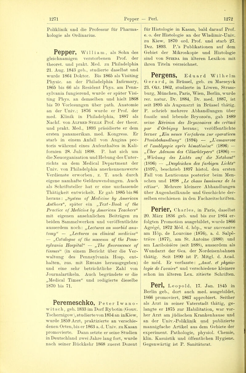 Poliklinik und die Professur für Pharma- kologie als Ordinarius. Pepper, wniiam, als Solm des gleichnamigen verstorbenen Prof, der theoret. und prakt. Med. zu Philadelphia 21. Aug. 1843 geh., studierte daselbst und wurde 1864 Doktor. Bis 1865 als Visiting Physic. an der Philadelphia Inhrmary, 1865 bis 66 als Besident Phys. am Penn- sylvania fungierend, wurde er später Visi- ting Phys. an demselben und hielt 1868 bis 70 Vorlesungen über path. Anatomie an der Univ.; 1876 wurde er Prof, der med. Klinik in Philadelphia, 1887 als Nachf. von Alfeed SiiLLk Prof, der theor. und prakt. Med., 1893 präsidierte er dem ersten panamerikan. med. Kongress. Er starb in einem Anfall von Angina pec- toris während eines Aufenthaltes in Kali- fornien 28. Juli 1898. P. hat sich mn die Neuorganisation imd Hebung des Untei- richts an dem Medical Department der Univ. von Philadelphia anerkennenswerte Verdienste erworben, z. T. auch durch eigene namhafte Geldzuwendungen. Auch als Schriftsteller hat er eine umfassende Thätigkeit entwickelt. Er gab 1885 bis 86 heraus : „System of Medicine by American Atähors“, später ein „Text-Book of the Practice of Medichte by American Teachers“ mit eigenen ansehnlichen Beiträgen zu beiden Sammelwerken und veröffentlichte ausserdem noch: „Lectures on morbid ana- tomy“ — „Lectures on clinical medicine'''' — „Catalogue of the museum of the Penn- sylvania Hospital“ — „The fluorescence of tissues“' (in einem Bericht über die Ver- waltung des Pennsylvania Hosp. ent- halten, zus. mit E-HOAds herausgegeben) und eine sehr beträchtliche Zahl von Journalartikeln. Auch begründete er die „Medical Times“ und redigierte dieselbe 1870 bis 71. Peremeschko, p e t e r i w a n o - witsch, geb. 1833 im Dorf Kybotin (Gouv. Tschemigow), studierte von 1854 an inKiew, wurde 1859 Arzt, praktizierte an verschie- denen Orten, bis er 1863 a. d. Univ. zu Kasan promovierte. Dann setzte er seine Studien in Deutschland zwei Jahre lang fort, wnrde nach seiner Eückkehr 1868 zuerst Dozent für Histologie in Kasan, bald darauf Prof, e. o. der Histologie an der Wladimir-Univ. zu Kiew, 1870 ord. Prof, und starb 27. Dez. 1893. P.’s Publikationen auf dem Gebiet der Mikroskopie und Histologie sind von Stieda im älteren Lexikon mit ihren Titeln verzeichnet. Pergens, Eduard Wilhelm G e r a r d, in Brüssel, geb. zu Maeseyck 23. Okt. 1862, studierte in Löwen, Strass- hurg, München, Paris, Wien, Berlin, wurde rer. natur. Dr. 1884, Dr. med. 1887, ist seit 1895 als Augenarzt in Brüssel thätig. P. sclirieb mehrere Abhandlungen über fossile und lebende Bryozoen, gab 1889 seine Revision des Bryozoaires du cretace par d'Orbigny heraus; veröffentlichte ferner „Em neues Verfahren zur operativen Plosisbehandlung“ (1894) — „L'amaurose et Vamblyopie aprh hematemese“ (1896) — „Über Adenom des Ciliarkörpers“ (1896) — „Wirkung des Lichts auf die Netzhaut“ (1896) — „Desgleichen des farbigen Lichts“' (1897j, heschrieb 1897 histol. den ersten Pall von Lenticonus posterior beim Men- schen und 1898 „Le chaos lumineiix de la retine'. Mehrere kleinere Abhandlungen über Augenheilkunde und Geschichte der- selben erschienen in den Fachzeitschriften. Perier, Charles, in Paris, daselbst 20. März 1836 geb. und bis zur 1864 er- folgten Promotion ausgebildet, wurde 1866 Agrege, 1872 Med. d. hop., war successive am Hop. de Lourcine (1876), a. d. Salpe- triere (1877), am St. Antoine (1880) und am Lariboisiere (seit 1888), ausserdem als Wundarzt der Ges. der Nordeisenbahnen thätig. Seit 1890 ist P. Mitgl. d. Acad. de med. Er verfasste: „Anat. et Physio- logie de Vovaire“ und verschiedene kleinere schon im älteren Lex. zitierte Scluiften. Perl, Leopold, 17. Jan. 1845 in Berlin geb., dort auch med. ausgehildet, 1866 promoviert, 1867 approbiert. Seither als Arzt in seiner Vaterstadt thätig, ge- langte er 1875 zur Hahilitation, war vor- her Arzt am jüdischen Krankenhause und an der Univ.-Poliklinik und publizierte mannigfache Artikel aus dem Gebiete der experiment. Pathologie, physiol. Chemie, klin. Kasuistik und öffentlichen Hygiene. Gegenwärtig ist P. Sanitätsrat.