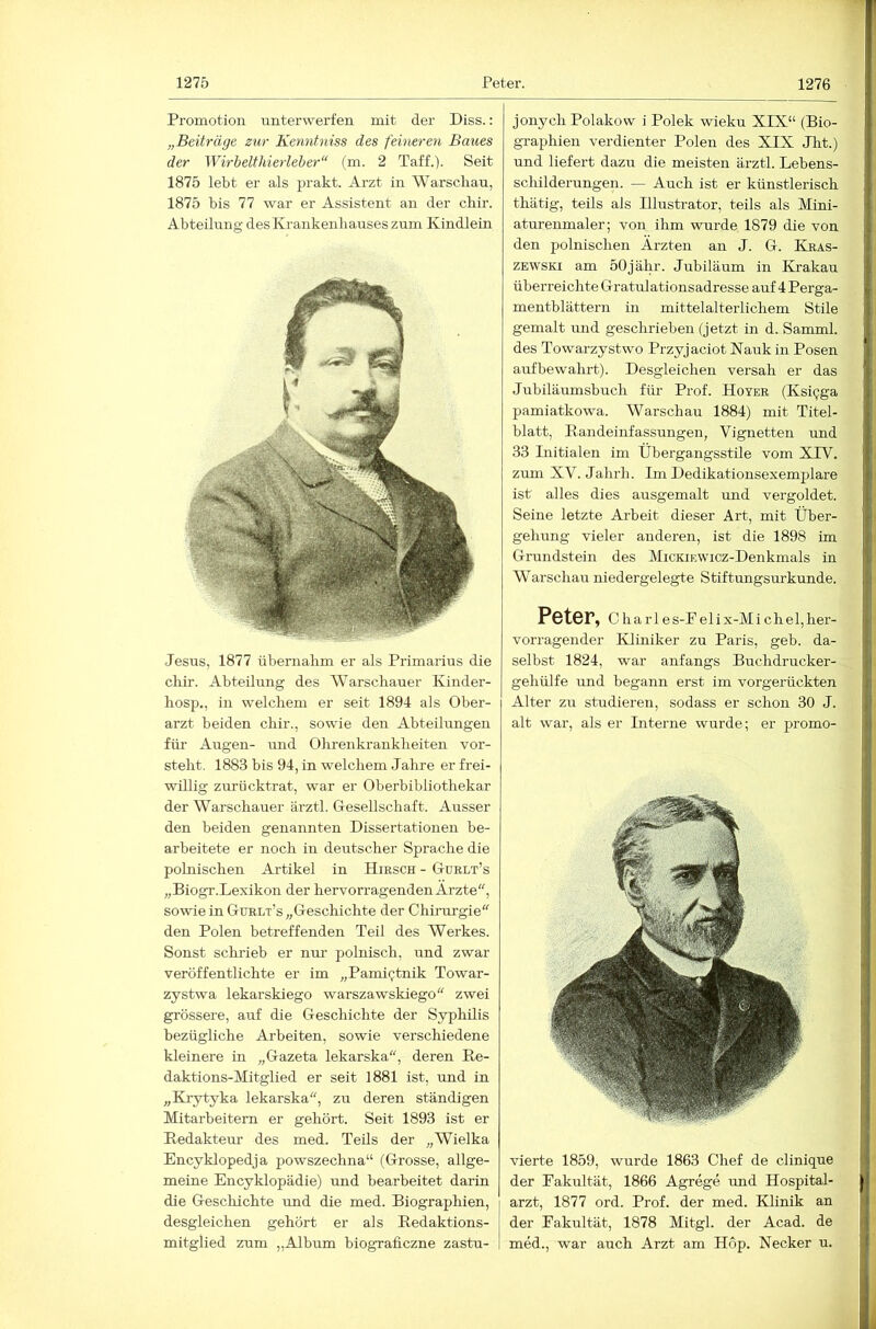 Promotion unterwerfen mit der Diss.: „Beiträge zur Kenntniss des feineren Baues der Wirbelthierleber“ (m. 2 Taff.). Seit 1875 lebt er als prakt. Arzt in Warschau, 1875 bis 77 war er Assistent an der chir. Abteilung des Krankenhauses zum Kindlein Jesus, 1877 übernahm er als Primarius die chir. Abteilung des Warschauer Kiiider- hosp., in welchem er seit 1894 als Ober- arzt beiden chir., sowie den Abteilungen für Augen- und Ohrenkrankheiten vor- steht. 1883 bis 94, in welchem Jahre er frei- willig zurücktrat, war er Oberbibliothekar der Warschauer ärztl. Gesellschaft. Ausser den beiden genannten Dissertationen be- arbeitete er noch in deutscher Sprache die polnischen Artikel in Hirsch - Gurlt’s „Biogr.Lexikon der hervorragenden Ärzte“, sowie in Gurlt’s „Geschichte der Chüurgie den Polen betreffenden Teil des Werkes. Sonst schrieb er nur polnisch, und zwar veröffentlichte er im „Pamiijtnik Towar- zystwa lekarskiego warszawskiego zwei grössere, auf die Geschichte der Syphilis bezügliche Arbeiten, sowie verschiedene kleinere in „Gazeta lekarska“, deren Re- daktions-Mitglied er seit 1881 ist, und in „Krytyka lekarska, zu deren ständigen Mitarbeitern er gehört. Seit 1893 ist er Redakteur des med. Teils der „Wielka Encyklopedja powszechna“ (Grosse, allge- meine Encyklopädie) und bearbeitet darin die Geschichte und die med. Biographien, desgleichen gehört er als Redaktions- mitglied zum „Album biograficzne zastu- 1 jonych Polakow i Polek wieku XIX“ (Bio- graphien verdienter Polen des XIX Jht.) und liefert dazu die meisten ärztl. Lebens- schilderungen. — Auch ist er künstlerisch thätig, teils als Illustrator, teils als Mini- atureumaler; von ihm wurde 1879 die von den polnischen Ärzten an J. G. Kras- ZEWSKi am 50jähr. Jubiläum in Krakau überreichte Gratulationsadresse aiif 4 Perga- mentblättern in mittelalterlichem Stile gemalt Tind geschrieben (jetzt in d. Samml. des Towarzystwo Przyjaciot Nauk in Posen aufbewahrt). Desgleichen versah er das Jubiläumsbuch für Prof. Hoyer (Ksi^ga pamiatkowa. Warschau 1884) mit Titel- blatt, Randeinfassungen, Vignetten und 33 Initialen im Übergangsstile vom XPV. zum XV. Jahrh. Im Dedikationsexemplare ist alles dies ausgemalt und vergoldet. Seine letzte Ai-beit dieser Art, mit Über- gehimg vieler anderen, ist die 1898 im Grundstein des MiCKiEWicz-Denkmals in Warschau niedergelegte Stiftungsurkunde. Peter, ChaiTes-P elix-Mi chel,her- vorragender Kliniker zu Paris, geb. da- selbst 1824, war anfangs Buchdrucker- gehülfe und begann erst im vorgerückten Alter zu studieren, sodass er schon 30 J. alt war, als er Interne wurde; er promo- vierte 1859, wurde 1863 Chef de clinique der Fakultät, 1866 Agrege und Hospital- arzt, 1877 ord. Prof, der med. Klinik an der Fakultät, 1878 Mitgl. der Acad. de med., war auch Arzt am Hop. Necker u.