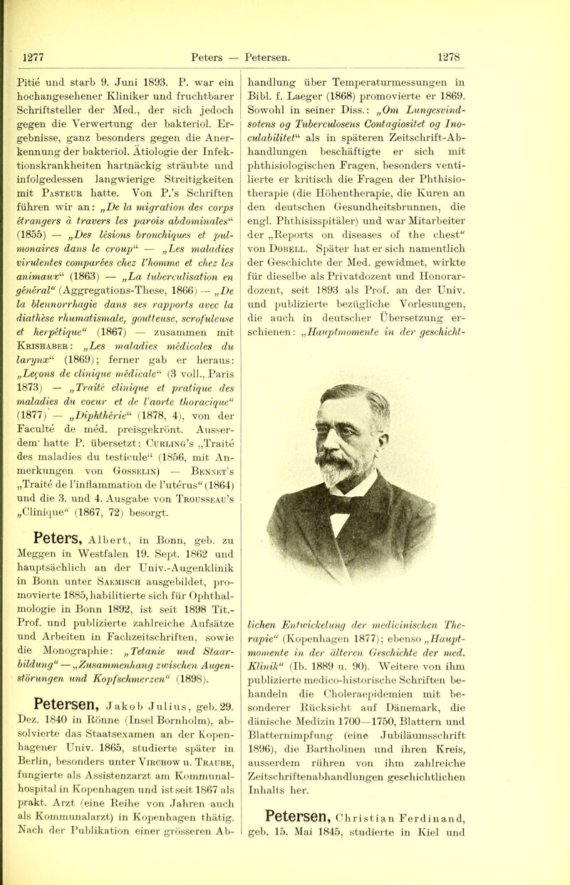 Pitie und starb 9. Juni 1893. P. war ein hochangesehener Kliniker und fruchtbarer Schriftsteller der Med., der sich jedoch gegen die Verwertung der bakteriol. Er- gebnisse, ganz besonders gegen die Aner- kennung der bakteriol. Ätiologie der Infek- tionskrankheiten hartnäckig sträubte und infolgedessen langwierige Streitigkeiten mit Pasteue hatte. Von P.’s Schriften führen wir an: „De la migration des corps etrangers ä travers les parois abdominales'''' (1855) — „Des lesions bronchiques et pjul- monaires dans le croup'-'' — „Les nialadies virulentes comparees chez l’honime et chez les animaux'' (1863) — „La tuberculisation en general“ (Aggregations-These, 1866) — „De la blennorrhagie dans ses rapports avec la diathese rhumatismale, goutteuse, scrofuleuse et herpetique“ (1867) — zusammen mit Keishabee: „Les nialadies medicales du larynx'-'' (1869); ferner gab er heraus: „Le^'ons de clinique medicale“' (3 voll., Paris 1873j — „Traite clinique et pratique des nialadies du coeur et de l'aorte thoracique“ il877) — „Diphtherie'''' (1878, 4), von der Paculte de med. preisgekrönt. Ausser- dem'hatte P. übersetzt: Cuelin'g’s „Traite des maladies du testicule“ (1856, mit An- merkungen von Gosselin) — Bennet’s „Traite de rinflammation de l’uterus'' (1864) und die 3. und 4. Ausgabe von Troüsseau’s „Clinique“ (1867, 72) besorgt. Peters, Albert, in Bonn, geb. zu Meggen in Westfalen 19. Sept. 1862 und hauptsächlich an der Univ.-Augenklinik in Bonn unter Saemisch ausgebildet, pro- movierte 1885, habilitierte sich für Ophthal- mologie in Bonn 1892, ist seit 1898 Tit.- Prof. und publizierte zahlreiclie Aufsätze und Arbeiten in Fachzeitschriften, sowie die Monographie: „Tetanie und Staar- bildung“ — „Zusammenhang zwischen Augen- störungen und Kopfschmerzen“ (1898). Petersen, jakob jui ins, geb. 29. Dez. 1840 in Könne (Insel Bornholm), ab- solvierte das Staatsexamen an der Koj>en- hagener Univ. 1865, studierte später in Berlin, besonders unter Virchow u. Traube, fungierte als Assistenzarzt am Kommunal- hospital in Kopenhagen und ist seit 1867 als prakt. Arzt feine Reihe von Jahren auch als Kommunalarzt) in Kopenhagen thätig. Nach der Publikation einer grösseren Ab- handlung über Temperaturmessungen in Bibi. f. Laeger (1868) promovierte er 1869. Sowohl in seiner Diss.: „Om Lungesvind- sotens og Tuberculosens Contagiositet og Dio- culabilitet''' als in späteren Zeitschrift-Ab- handlungen beschäftigte er sich mit phthisiologischen Prägen, besonders venti- lierte er kritisch die Fragen der Phthisio- therapie (die Höhentherapie, die Kuren an den deutschen Gesundheitsbrunnen, die engl. Phthisisspitäler) und war Mitarbeiter der „Repoi'ts on diseases of the ehest“ von Dobell. Später hat er sich namentlich der Geschichte der Med. gewidmet, wirkte für dieselbe als Privatdozent imd Honorar- dozent, seit 1893 als Prof, an der Univ. und jmblizierte bezügliche Vorlesungen, die auch in deutscher Übersetzung er- schienen : „Hauptmomente in der geschicht- lichen Entwickelung der medicinischen The- rapie“ (Kopenliagen 1877); ebenso „ momente in der älteren Geschichte der med. Klinik“ (Ib. 1889 u. 90). Weitere von ihm publizierte medico-historische Schriften be- handeln die Choleraepidemien mit be- sonderer Rücksicht auf Dänemark, die dänische Medizin 1700—1750, Blattern und Blatternimpfung (eine Jubiläumsschrift 1896), die Bartholinen und ihren Kreis, ausserdem rühren von ihm zahlreiche Zeitscliriftenabhandlungen geschichtlichen Inhalts her. Petersen, Christian Ferdinand, geb. 15. Mai 1845, studierte in Kiel und