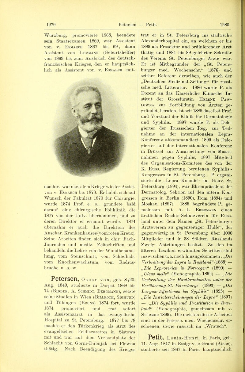 Würzburg, promovierte 1868, beendete sein Staatsexamen 1869, war Assistent von V. Esmarch 1867 bis 69, dann Assistent von Litzmann (Geburtshelfer) von 1869 bis zum Ausbruch des deutsch- französischen Krieges, den er hauptsäch- lich als -\ssistent von v. Esmarch mit- machte, war nach dem Kriege wieder Assist, von V. Esmarch bis 1873. Er habil, sich auf Wunsch der Fakultät 1870 für Chirurgie, wurde 1874 Prof. e. o., gründete bald darauf eine chirurgische Poliklinik, die 1877 von der Univ. übernommen, und zu deren Direktor er ernannt wurde. 1874 übernahm er auch die Direktion des Anschar. Krankenhauses (vom roten Kreuz). Seine Arbeiten finden sich in chir. Fach- Journalen und mediz. Zeitschriften und behandeln die Lehre von der Wundbehand- lung, vom Steinschnitt, vom Schiefhals, vom Knochenwachstum, vom Radius- bruche u. s. w. P6t6rS6n, Oscar von, geb. 8./20. Aug. 1849, studierte in Dorpat 1868 bis 74 (Bidder, A. Schmidt, Bergmann), setzte seine Studien in Wien (Billroth, Sigmund) und Tübingen (Bruns) 1874 fort, wurde 1874 promoviert und trat sofort als Assistenzarzt in das evangelische Hospital zu St. Petersbm’g. 1877 bis 78 machte er den Türkenkrieg als Arzt des evangelischen Feldlazarettes in Sistowa mit und war auf dem Verbandplatz der Schlacht von Gorni-Dubnjak bei Plewna thätig. Nach Beendigung des Krieges trat er in St. Petersburg ins städtische Alexanderhospital ein, an welchem er bis 1889 als Prosektor und ordinierender Arzt thätig und 1884 bis 89 gelehrter Seki-etär des Vereins St. Petersburger Ärzte war. Er ist Mitbegründer der „ St. Peters- burger med. Wochenschr.“ (1876) und seither Referent derselben, wie auch der „Deutschen Mediziual-Zeitung“ für russi- sche med. Litteratur. 1886 wm-de P. als Dozent an das Kaiserliche Klinische In- stitut der Grossfürstin Helene Paw- LOWNA, zur Fortbildung von Ärzten ge- gründet, berufen, ist seit 1889 daselbst Prof, und Vorstand der Klinik für Dermatologie und Syphilis. 1897 wurde P. als Dele- gierter der Russischen Reg. zur Teil- nahme an der internationalen Lepra- Konferenz abkommandiert, 1899 als Dele- gierter auf der internationalen Konferenz in Brüssel zur Ausarbeitung von Maass- nahmen gegen Syphilis, 1897 Mitglied des Organisations-Komitees des von der K. Russ. Regierung berufenen Syphilis - Kongresses in St. Petersburg. P. organi- sierte die „Lepra-Kolonie“ im Gouv. St. Petersburg (1894), war Ehrenpräsident’ der Dermatolog. Sektion auf den intern. Kon- gressen in Berlin (1890), Rom (1894) und Moskau (1897). 1889 begründete P., ge- meinsam mit A. L. Ebermann einen ärztlichen R echts-Schutzverein für Russ- land unter dem Namen „St. Petersburger Ärzteverein zu gegenseitiger Hülfe“, der gegenwärtig in St. Petersburg über 1000 Mitglieder und in 38 Städten Russlands Zweig - Abteilungen besitzt. Zu den im älteren Lexikon erwähnten Schriften sind inzwischenu. a. noch hinzugekommen:„Die Verbreitung der Lepra in Russland“ — „Die Leproserien in Norivegen“ (1890) — „ Ulcus molle“ (Monographie 1892) — „Die Verbreitung der Hautkrankheiten unter der Bevölkerung St. Petersburgs“ (1893) — „Die Larynx-Affectionen bei Syjjhilis“ (1895) — „Die Initialerscheinungen der Lepra“ (1897) — „Die Syphilis und Prostitution in Russ- land“ (Monographie, gemeinsam mit v. Stürmer 1899). Die meisten dieser Arbeiten sind in der Petersb. med. Wochenschr. er- schienen, sowie russisch im „Wratsch“. Petit, Louis-Henri, in Paris, geb. 11. Aug. 1847 in Essigny-le-Grand (Aisne), studierte seit 1867 in Paris, hauptsächlich