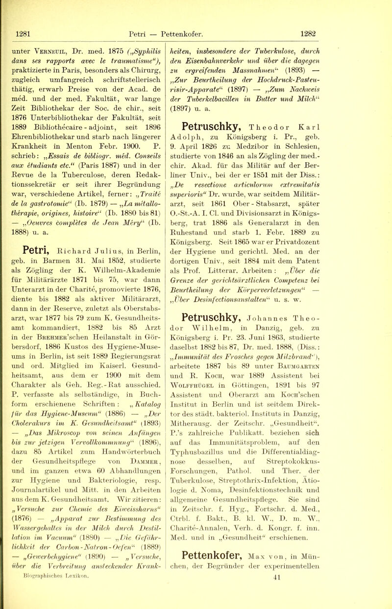 unter Verneuil, Dr. med. 1875 („Syphilis dans ses rapports avec le traumntisme“), praktizierte in Paris, besonders als Chü-urg, zugleich umfangreich schriftstellerisch thätig, erwarb Preise von der Acad. de med. und der med. Pakultät, w'ar lange Zeit Bibliothekar der Soc. de chir., seit 1876 Unterbibliothekar der Pakultät, seit 1889 Bibliothecaire - adjoint, seit 1896 Ehrenbibliothekar und starb nach längerer Krankheit in Menton Pebr. 1900. P. schrieb: „Essais de bibliogr. med. Conseils aux etudiants etc. (Paris 1887) und in der Bevue de la Tuberculose, deren Redak- tionssekretär er seit ihrer Begründung war, verschiedene Artikel, ferner: „Traite de la gastrotomie (Ib. 1879) — „La m'dallo- therapie, origines, histoire (Ib. 1880 bis 81) — „Oeuvres completes de Jean Mery (Ib. 1888) u. a. Pötri, Richard Julius, in Berlin, geb. in Barmen 31. Mai 1852, studierte als Zögling der K. Wilhelm-Akademie für Militärärzte 1871 bis 75, war daim Unterarzt in der Charite, promovierte 1876, diente bis 1882 als aktiver Militärarzt, dann in der Reserve, zuletzt als Oberstabs- arzt, war 1877 bis 79 zum K. Gesundheits- amt kommandiert, 1882 bis 85 Arzt in der BEEHMEE’schen Heilanstalt in Gör- bersdorf, 1886 Kustos des Hygiene-Muse- ums in Berlin, ist seit 1889 Regierungsrat und ord. Mitglied im Kaiserl. Gesund- heitsamt, aus dem er 1900 mit dem Charakter als Geh. Reg.-Bat ausschied. P. verfasste als selbständige, in Buch- form erschienene Schriften : „ Katalog für das Hygiene-Museum“ (1886) — „Der Cholerakurs im K. Gesundheitsamt“ (1893) — „Das Mikroseop von seinen Anfängen bis zur jetzigen Vervollkommnung (1896), dazu 85 Artikel zum Handwürtei-buch der Gesundheitspflege von Hammer, und im ganzen etwa 60 Abhandlungen zur Hygiene und Bakteriologie, resjj. Journalartikel und Mitt. in den Arbeiten aus dem K. Gesundheitsamt. Wir zitieren: „ Versuche zur Chemie des Eiweissharns“ (1876) — „Apparat zur Bestimmung des Wassergehcdtcs ht der Milch durch Destil- lation im Vacuum“ (1880) — „THe Gefähr- lichkeit der Carbon-Natron-Oefen (1889) — „Gewerbehyyiene“ (1890) — „ Versuche, über die Verbreitung ansteckender Krank- Bio^rapliischos I.oxikon. heiten, insbesondere der Tuberkulose, durch den Eisenbahnverkehr und über die dagegen zu ergreifenden Massnahnen (1893) — „Zur Beurtheilung der Hochdruck-Pasteu- risir-Apparate“ (1897) — „Zum Nachweis der Tuberkelbacillen in Butter und Milch (1897) u. a. Petruschky, Theodor Karl Adolph, zu Königsberg i. Pr., geb. 9. April 1826 zu Medzibor in Schlesien, studierte von 1846 an als Zögling der med.- chir. Akad. für das Militär auf der Ber- liner Univ., bei der er 1851 mit der Hiss.: „De resectione articulorum extremitatis superioris“ Di-, wurde, war seitdem Militär- arzt, seit 1861 Ober - Stabsarzt, später O. -St.-A. I. CI. und Divisionsarzt in Königs- berg, trat 1886 als Generalarzt in den Ruhestand und starb 1. Pebr. 1889 zu Königsberg. Seit 1865 war er Privatdozent der Hygiene und gerichtl. Med. an der dortigen Univ., seit 1884 mit dem Patent als Prof. Litterar. Arbeiten : „ Über die Grenze der gerichtsärztlichen Competenz bei Beurtheilung der Körperverletzungen — „Über Desinfectionsanstalten u. s. w. Petruschky, .lohannes Theo- dor Wilhelm, in Danzig, geb. zu Königsberg i. Pr. 23. Juni 1863, studierte daselbst 1882 bis 87, Dr. med. 1888, (Diss.: „Immunität des Frosches gegen Milzbrand''), arbeitete 1887 bis 89 unter Baumgarten und R. Koch, war 1889 Assistent bei WoLFFHÜGEL iu Göttiiigeii, 1891 bis 97 Assistent und Oberarzt am KocH’schen Institut in Berlin und ist seitdem Direk- tor des städt. bakteriol. Instituts in Danzig, Mitherausg. der Zeitschr. „Gesundheit“. P. ’s zahlreiche Publikatt. beziehen sich auf das lmmunitätsx>roblem, auf den Tyxdmsbazillus und die Differentialdiag- nose desselben, auf Strejitokokkus- Porschungen, Pathol. und Ther. der Tuberkulose, Streptotlirix-Infektion, Ätio- logie d. Noma, Desinfektionstecbnik und allgemeine Gesundheitsitflege. Sie sind in Zeitschr. f. Hyg., Portschr. d. Med,, Ctrbl. f. Bakt., B. kl. W., D. m. W., Charite-Annalen, Verh. d. Kongr. f. inn. Med. und in „Gesmidheit“ erschienen. Pettenkofer, Max von, in Mün- chen, der Begründer der ex]ierinienteUen 41