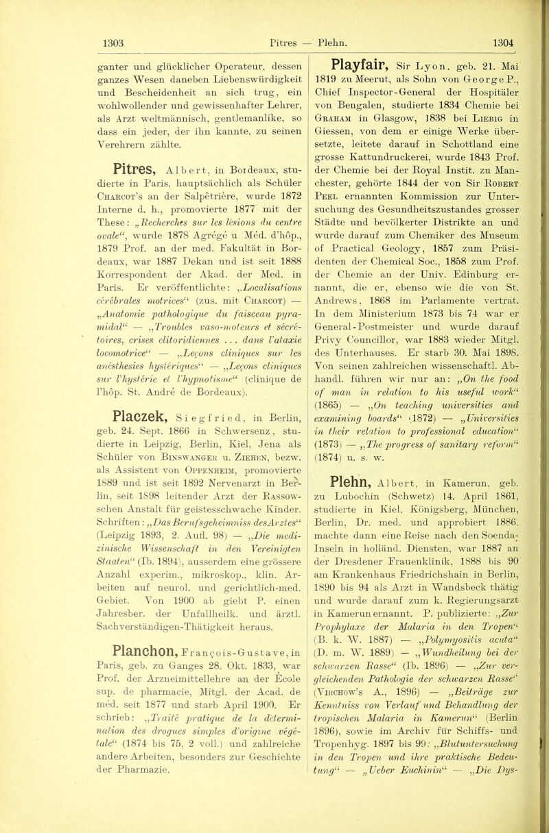 ganter und glücklicher Operateur, dessen ganzes Wesen daneben Liebenswürdigkeit und Bescheidenheit an sich trug, ein wohlwollender imd gewissenhafter Lelu-er, als Arzt weltmännisch, gentlemanlike, so dass ein jeder, der ihn kannte, zu seinen Verehrern zählte. Pitres, Albert, in Boi deaux, stu- dierte in Paris, hauptsächlich als Schüler Chaecot’s au der Salpetriere, wurde 1872 Interne d. h., promovierte 1877 mit der These: „liecherches siir les Iksions du centre ovale“, wurde 1878 Agrege u Med. d’hop., 1879 Prof, an der med. Fakultät in Bor- deaux, war 1887 Dekan und ist seit 1888 Korrespondent der Akad. der Med. in Paris. El- veröffentlichte: Localisafions cerebrales motrices“ (zus. mit Chakcot) — „Anatomie pathologique du faisceau pyra- midal“ — „Troubles vaso-uioleurs et secre- toires, crises clitoridiennes ... dans l'ataxie locomotrice“ — „Leqons cliniques sur les anestliesies hysteriques“ — „Leqons cliniques sur l'hysterie et l'hypnotisnte“ (clinique de l’hop. St. Andre de Bordeaux). Placzek, Siegfried, in Berlin, geb. 24. Sept. 1866 in Schwersenz, stu- dierte in Leipzig, Berlin, Kiel, Jena als Schüler von Binswangbe u. Ziehen, bezw. als Assistent von Oppenheim, promovierte 1889 und ist seit 1892 Nervenarzt in Ber- lin, seit 1898 leitender Arzt der Bassow- schen Anstalt für geistesschwache Kinder. Schi’iften: „Das Berufsgeheimniss des Arztes“ (Leipzig 1893, 2. AuÜ. 98) — „Die medi- zinische Wissenschaft in den Vereinigten Staaten“ (Ib. 1894), ausserdem eine grössere Anzalil experim., mikroskop., klin. Ar- beiten auf neurol. und gerichtlich-med. Gebiet. Von 1900 ab giebt P. einen Jahresber. der Unfallheilk. und ärztl. Sachverständigen-Thätigkeit heraus. Planchon, Francois-Gustave, in Paris, geb. zu Ganges 28. Okt. 1833, war Prof, der Arzneimittellehre an der Ecole sup. de pharmacie, Mitgl. der Acad. de med. seit 1877 und starb April 1900. Er schrieb: „Traite pratique de la determi- nation des drogues simples d’origine vege- tale“ (1874 bis 75, 2 voll.) und zahlreiche andere Arbeiten, besonders zur Geschichte der Pharmazie. Playfair, Sir Lyon, geb. 21. Mai 1819 zuMeerut, als Sohn von George P., Chief Lispector-General der Hospitäler von Bengalen, studierte 1834 Chemie bei Graham in Glasgow, 1838 bei Liebig in Giessen, von dem er einige Werke über- setzte, leitete darauf in Schottland eine grosse Kattundruckerei, wurde 1843 Prof, der Chemie bei der Eoyal Instit. zu Man- chester, gehörte 1844 der von Sir Robert Peel ernannten Kommission zur Unter- suchung des Gesundheitszustandes grosser Städte und bevölkerter Distrikte an und wurde darauf zum Chemiker des Museum of Practical Geology, 1857 zum Präsi- denten der Chemical Soc., 1858 zum Prof, der Chemie an der Univ. Edinburg er- nannt, die er, ebenso wie die von St. Andrews, 1868 im Parlamente vertrat. In dem Ministerium 1873 bis 74 war er General-Postmeister und wurde darauf Privy Councillor, war 1883 wieder Mitgl. des Unterhauses. Er starb 30. Mai 1898. Von seinen zahlreichen Wissenschaft!. Ab- handl. führen wir nur an: „On the food of man in relation to his useful tvork“ (1865) — „On teaching universities and examining boards“ ',1872) — „Universities in their relation to Professional education“ (1873) — „The progress of sanitary reform“ (1874) u. s. w. Plehn, Alb ert, in Kamerun, geb. zu Lubochin (Schweiz) 14. April 1861, studierte in Kiel, Königsberg, München, Berlin, Dr. med. und approbiert 1886. machte dann eine Reise nach den Soenda^ Inseln in holländ. Diensten, war 1887 an der Dresdener Frauenklinik, 1888 bis 90 am Ki-ankenhaus Friedrichshain in Berlin, 1890 bis 94 als Arzt in Wandsbeck tliätig und wurde darauf zum k. Regierungsarzt in Kamerun ernannt. P. publizierte; „Zur Prophylaxe der Malaria in den Tropen''- (B. k. W. 1887) — „Polymyositis acuta“ (D. m. W. 1889) — „Wundheilung bei der schwarzen Basse“ (Ib. 1896) — „Zur ver- gleichenden Pathologie der schwarzen Rasse' (ViRCHow’s A., 1896) — „Beiträge zur Kenntniss von Verlauf und Behandlung der tropischen Malaria in Kamerun“ (Berlin 1896), sowie im Archiv für Schiffs- imd Tropenhyg. 1897 bis 99; „Blutuntersuchung in den Tropen und ihre piraktische Bedeu- tung“ — „ Ueber Euchinin“ — „Die Dys-