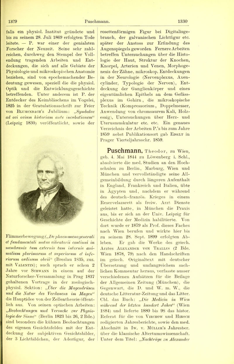 falls ein pliysiol. Institut gründete und bis zu seinem 28. Juli 1869 erfolgten Tode leitete. — P. war einer der genialsten Forscher der Neuzeit. Seine sehr zahl- reichen, durchweg den Stempel der Voll- endung tragenden Arbeiten und Ent- deckungen, die sich auf alle Ciebiete der Physiologie und mikroskopischen Anatomie beziehen, sind von epochemachender Be- deutung gewesen, speziell die die physiol. Optik und die Entwicklungsgeschichte betreffenden. Unter anderem ist P. der Entdecker des Keimbläschens im Vogelei, 1825 in der Gratulationsschrift zur Feier von Blumexbach’s Jubiläum: „Synibolae ad ovi oviuni hifitoriam ante inciibationeni''^ (Leipzig 1830; veröffentlicht, sowie der Fümmerhewegung (^,L)e]dtaenimieno(jene7-ali et fundamentali motns vibratorii continui in menibranis tum exfernis tum internifi ani- nialium plurimorum et superioriim et infe- rioruni ordinum ohvii''- (Breslau 1835, zus. mit Valentin); auch sprach er schon 2 Jahre vor Schwann in einem auf der Naturforscher-Versammlung in Prag 1837 gehaltenen Vortrage in der zoologisch- physiol. Sektion: „Vbe7- die MageJidrüsen und die Natur des Verdauens im Magc7i^‘ die Plauptidee von der Zellentheorie öffent- lich aus. Von seinen optischen Arbeiten: „Beobachtungen und Versuche zur Physio- logie der Sinne“' (Berlin 1823 bis 26, 2 Bde.) sind besonders die kühnen Beobachtungen des eigenen Gesichtsfeldes mit der Ent- deckung der subjektiven Gesichtsbilder, der 3 Lichtbildchen, der Adertigur, der rosettenförmigen Figur bei Digitalisge- brauch, der galvanischen Lichtfigur etc. später der Anstoss zur Erfindung des Augenspiegels geworden Fernere Arbeiten betreffen Untersuchungen über die Histo- logie der Haut, Struktur der Knochen, Knorpel, Arterien und Venen, Morphoge- nesis der Zähne, mikroskop. Entdeckungen in der Neurologie (Nervenplexus, Axen- cylinder, Typologie der Nerven), Ent- deckung der Ganglienkörper und eines eigentümlichen Epithels an dem Gefäss- plexus im Gehirn, die mikroskopische Technik (Kompressorium, Doppelmesser, Anwendung von chromsaurem Kali, Holz- essig), Untersuchungen über Herz- und Uterusmuskulatur etc. etc. Ein genaues Verzeichnis der Arbeiten P.’s bis zum Jahre 1859 nebst Publikationsort gab Eiselt in Prager Vierteljahrsschr. 1859. Puschmann, Theodor, zu Wien, geb. 4. Mai 1844 zu Löwenberg i. Schl., absolvierte die med. Studien an den Hoch- schulen zu Berlin, Marburg, Wien und München und vervollständigte seine All- gemeinbildung durch längeren Aufenthalt in England, Frankreich und Italien, übte in Ägypten und, nachdem er während des deutsch-französ. Krieges in einem Reservelazarett als freiw. Arzt Dienste geleistet hatte, in München die Praxis aus, bis er sich an der Univ. Leipzig für Geschichte der Medizin habilitierte. Von dort wurde er 1879 als Prof, dieses Faches nach Wien berufen und wirkte hier bis zu seinem 28. Sept. 1899 erfolgten Ab- leben. Er gab die Werke des griech. Arztes Alexander von Tealles (2 Bde. Wien 1878, 79) nach den Handschriften im griech. Originaltext mit deutscher Übersetzung und umfangreichem sach- lichen Kommentar heraus, verfasste ausser verschiedenen Aufsätzen für die Beilage der Allgeineiuen Zeitung (München), die Gegenwart, die D. und W. in. W., die deutsche Litteratur-Zeitungund das Litter. Cbl. das Buch: „Die Medicm in Wien während der letzten hundert Jahre“ (Wien 1884) und lieferte 1880 bis 98 das histor. Referat für die von Virchow und Hirsch redigierten Jahresbericlite, sowie den med. Abschnitt in Iw. v. Müller’s Jahresber. I über die klassische Altertumswissenschaft. i Unter dem Titel: „Nachträge zu Alexa^ider