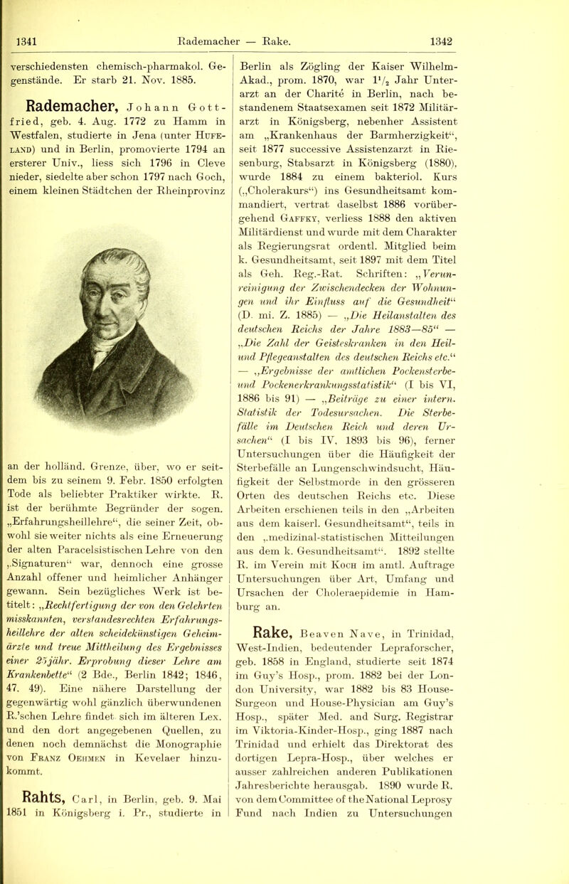 verschiedensten chemiscli-pharrnakol. Gie- genstände. Er starb 21. Nov. 1885. Rademacher, Johann Gott- fried, geh. 4. Aug. 1772 zu Hamm in Westfalen, studierte in Jena (unter Hufe- laxd) und in Berlin, promovierte 1794 an ersterer Univ., liess sich 1796 in Cleve nieder, siedelte aber schon 1797 nach Goch, einem kleinen Städtchen der Rheinprovinz an der holländ. Grenze, über, wo er seit- dem bis zu seinem 9. Eebr. 1850 erfolgten Tode als beliebter Praktiker wirkte. R. ist der berühmte Begründer der sogen. „Erfahrungsheillehre“, die seiner Zeit, ob- wohl sie weiter nichts als eine Erneuerung der alten Paracelsistischen Lehre von den ,.Signaturen“ war, dennoch eine grosse Anzahl offener und heimlicher Anhänger gewann. Sein bezügliches Werk ist be- titelt: „Rechtfertigung der von den Gelehrten misskannten, verstandesrechten Erfahrungs- heillehre der alten scheidekmistigen Geheim- ärzte und treue Mittheilung des Ergebnisses einer Söjähr. Erprobung dieser Lehre am Krankenbette'' (2 Bde., Berlin 1842; 1846, 47. 49). Eine nähere Darstellung der gegenwärtig wohl gänzlich überwundenen R.’schen Lehre findet sich im älteren Lex. und den dort angegebenen Quellen, zu denen noch demnächst die Monographie von Franz Oehmen in Kevelaer hinzu- kommt. Rahts, Carl, in Berlin, geb. 9. Mai 1851 in Königsberg i. Pr., studierte in Berlin als Zögling der Kaiser Wilhelm- Akad., prom. 1870, war l'/a Jahr Unter- arzt an der Charite in Berlin, nach be- standenem Staatsexamen seit 1872 Militär- arzt in Königsberg, nebenher Assistent am „Krankenhaus der Barmherzigkeit“, seit 1877 successive Assistenzarzt in Rie- senburg, Stabsarzt in Königsberg (1880), wxu'de 1884 zu einem bakteriol. Kurs („Cholerakurs“) ins Gesundheitsamt kom- mandiert, vertrat daselbst 1886 vorüber- gehend Gaffky, verliess 1888 den aktiven ' Militärdienst und wurde mit dem Charakter [ als Regierungsrat ordentl. Mitglied beim k. Gesundheitsamt, seit 1897 mit dem Titel als Geh. Reg.-Rat. Schriften: „Verun- reinigung der Zwischendecken der Wohnun- gen und ihr Einfluss auf die Gesundheit- (D. mi. Z. 1885) — „Die Heilanstalten des deutschen Reichs der Jahre 1883—85‘‘ — „Die Zahl der Geisteskranken in den Heil- und Pflegeanstalten des deutschen Reichs etc.'- — „Ergebnisse der amtlichen Pockeristerbe- und Pockenerkrankungsstatistik (I bis VI, 1886 bis 91) — „Beiträge zu einer intern. Statistik der Todesursachen. Die Sterbe- fälle im Deutschen Reich und deren Ur- sachen (I bis IV, 1893 bis 96), ferner Untersuchungen über die Häufigkeit der Sterbefälle an Lungenschwindsucht, Häu- figkeit der Selbstmorde in den grösseren Orten des deutschen Reichs etc. Diese Ai-beiten erschienen teils in den ,,Arbeiten aus dem kaiserl. Gesundheitsamt“, teils in den ,.medizinal-statistischen Mitteilungen aus dem k. Gesundheitsamt“. 1892 stellte R. im Verein mit Koch im amtl. Aufträge Untersuchungen über Art, Umfang und Ursachen der Choleraepidemie in Ham- burg an. RakC, Beaven Nave, in Trinidad, West-Indien, bedeutender Lepraforscher, geb. 1858 in England, studierte seit 1874 im Guy’s Hosp., prom. 1882 bei der Lon- don Univei'sity, war 1882 bis 83 House- Surgeon und House-Physician am Guy’s Hosp., später Med. and Surg. Registrar im Viktoria-Kinder-Hosp., ging 1887 nach Trinidad und erhielt das Direktorat des dortigen Lepra-Hosp., über welches er ausser zahlreichen anderen Publikationen Jahresberichte herausgab. 1890 wurde R. von demh’ommittee of theNational Leprosy Fund nach Indien zu Untersuchungen