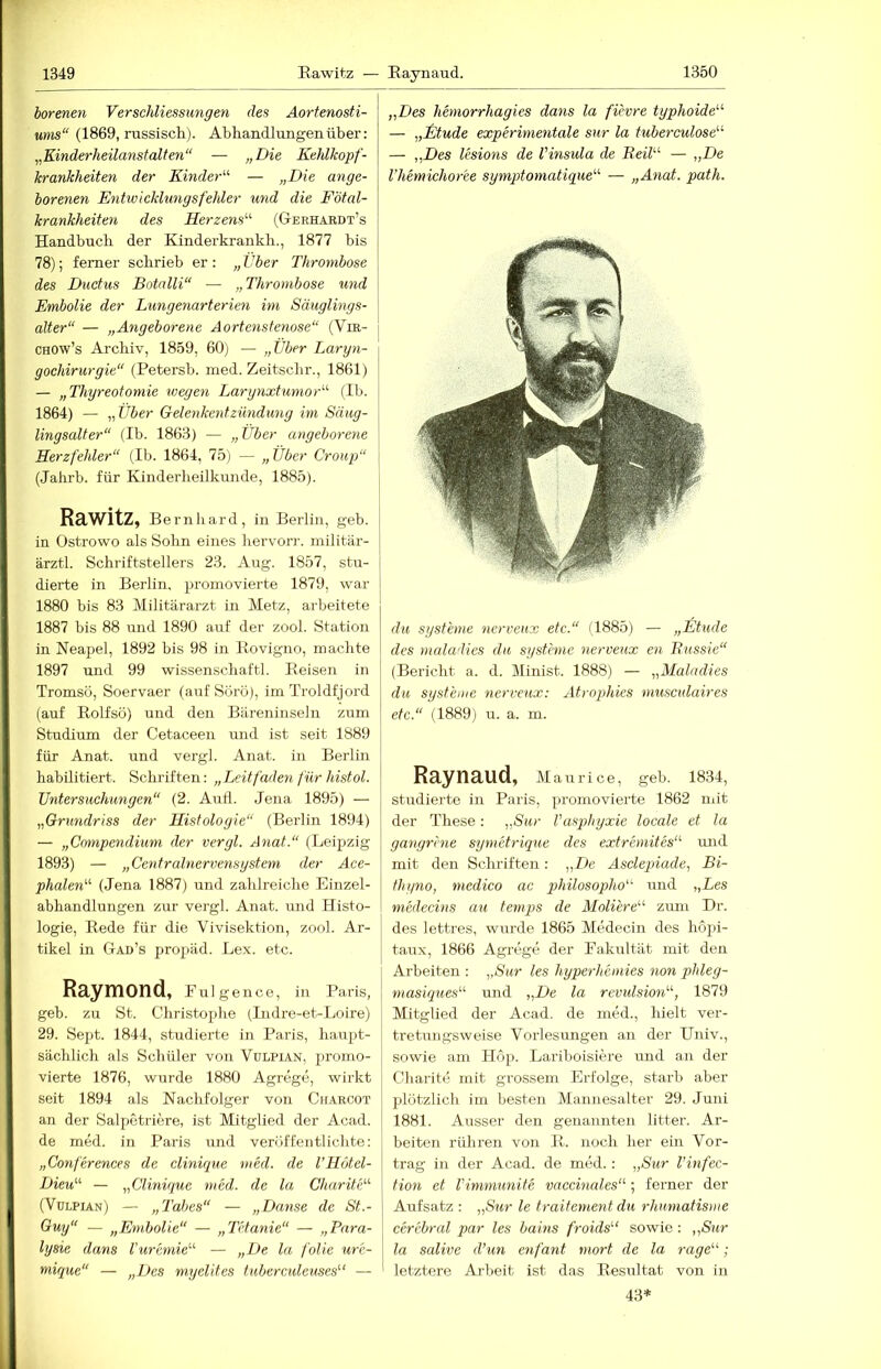 borenen Ver Schliessungen des Aorfenosti- ums“ (1869, russisch). Abhandlungen über: ,,Kinderheilanstalten“ — „Die Kehlkopf- krankheiten der Kinder'-'' — „Die ange- borenen Entwicklungsfehler und die Fötal- krankheiten des Herzens^'- (Gerhahdt’s Handbuch der Kinder kr ankh., 1877 bis 78); ferner schrieb er: „Über Thrombose des Ductus Botalli“ — „Thrombose und Embolie der Lungenarterien im Säuglings- alter“ — „Angeborene Aortenstenose“ (Vm- j CHOw’s Archiv, 1859, 60) — „JJber Laryn- gochirurgie“ (Petersb. med. Zeitscbr., 1861) — „Thyreotomie wegen Larynxtumor'-'- (Ib. 1864) — „Über Gelenkentzündung im Säug- lingsalter“ (Ib. 1863) — „Über angeborene Herzfehler“ (Ib. 1864, 75) — „Über Croup“ (Jabrb. für Kinderbeilkruide, 1885). Rawitz, Bernhard, in Berlin, geb. in Ostrowo als Sohn eines bervorr. militär- ärztl. Schriftstellers 23. Aug. 1857, stu- dierte in Berlin, promovierte 1879, war 1880 bis 83 Militärarzt in Metz, arbeitete 1887 bis 88 und 1890 auf der zool. Station in Neapel, 1892 bis 98 in Rovigno, machte 1897 und 99 wissenscbaftl. Reisen in Tromsü, Soervaer (auf Sörö), imTroldfjord (auf Rolfsö) und den Bäreninseln zum Studium der Cetaceen und ist seit 1889 für Anat. und vergl. Anat. in Berlin habilitiert. Schriften: „Leitfäden für histol. Untersuchungen“ (2. Aull. Jena 1895) — „Grundriss der Histologie“ (Berlin 1894) — „Compendium der vergl. Anat.“ (Leipzig 1893) — „Centralnervensystem der Ace- phalen'-'- (Jena 1887) und zahlreiche Einzel- abhandlungen zur vergl. Anat. imd Histo- logie, Rede für die Vivisektion, zool. Ar- tikel in Gad’s propäd. Lex. etc. Raymond, Fulgence, in Paris, geb. zu St. Christophe (Indre-et-Loire) 29. Sept. 1844, studierte in Paris, haupt- sächlich als Schüler von Vulpian, promo- vierte 1876, wurde 1880 Agrege, wirkt seit 1894 als Nachfolger von Charcot an der Salpetriere, ist Mitglied der Acad. de med. in Paris und veröffentlichte: „Conferences de clinique med. de l’Hötel- Dieu^'- — „Clinique med. de la Charite'-'- (Vdlpian) — „Tabes“ — „Danse de St.- Guy“ — „Embolie“ — „Tetanie“ — „Para- lysie dans l’uremie'-'- — „De la folie ur'e- mique“ — „Des myelites tuberculeuses'-' — „Des hemorrhagies dans la fievre typhoide'-'- — „Müde experimentale sur la tuberculose'-'- — „Des lesions de Vinsula de Keil'-'' — „De l’hemichoree symptomatique'-'- — „Anat. path. du Systeme ncrveux etc.“ (1885) — „Etüde des maladies du Systeme nerveux en Bussie“ (Bericht a. d. Minist. 1888) — „Maladies du Systeme nerveux: AtropMes musculaires etc.“ (1889) u. a. m. Raynaud, Maurice, geh. 1834, studierte in Paris, promovierte 1862 mit der These: „Sur Vaspbyxie locale et la gangrhie symetrique des extremites“ und mit den Schriften: „De Ascleqnade, Bi- thyno, medico ac philosopho“ und „Les medecins au temps de Moliere“- zum Dr. des lettres, wurde 1865 Medecin des hopi- taux, 1866 Agrege der Fakultät mit den Arbeiten : „Sur les hyperhemies non phleg- masiques'-'- und „De la revulsion'-'-, 1879 Mitglied der Acad. de med., hielt ver- tretungsweise Vorlesungen an der Univ., sowie am Höp. Larihoisiere und an der Charite mit grossem Erfolge, starb aber plötzlich im besten Maiuiesalter 29. Juni 1881. Ausser den genannten litter. Ar- beiten rühren von R. noch her ein Vor- trag in der Acad. de med.: „Sur Vinfec- tion et Vimmunite vaccinales“; ferner der Aufsatz : „Sur le traitement du rhumatisme cerebral par les bains froids'-‘ sowie : „Sur la salive d’un enfant mort de la rage'-'-; letztere Ai-beit ist das Resultat von in 43=^