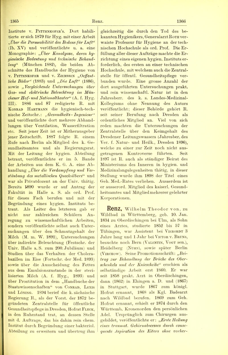 Institute v. Pettenkofer’s. Dort habili- tierte er sich 1879 für Hyg. mit einer Arbeit „Über die Permeabilität des Bodens für Luft'‘ (Ib. XV) und veröffentlichte u. a. eine Monographie: „Über Kanalgase, deren hy- gienische Bedeutung und technische Behand- lung^^ (München 1882), die beiden Ab- schnitte des Handbuchs der Hygiene von V. Pettenkofer und v. Ziemssen „Oeffent- liehe Bäder‘‘ (1883) und „Die Luff-“ (1886), sowie „Yer gleichende Untersuchungen über Gas- und elektrische Beleuchtung im Mün- chener Hof-U7id Nation alt heater^^ (A. f. Hyg. III;. 1886 und 87 redigierte E. mit Konrad Hartmann die hygienisch-tech- nische Zeitschr.: „Gesimdheits-Ingeniew' und veröffentlichte dort mehrere Abhand- lungen über Ventilation, Wasserfiltration etc. Seit jener Zeit ist er Mitherausgeber jener Zeitschrift. 1887 folgte E. einem Eufe nach Berlin als Mitglied des k. Ge- sundheitsamtes und als Eegierungsrat. Mit der Leitung der hygien. Abteilung betraut, veröffentlichte er im 5. Bande der Ai’beiten aus dem K. G. A. eine Ab- handlung „Über die Verdampfmig und Ver- staubung des ynetallischen Quecksilbers^'' und war als Privatdozent an der Univ. thätig. Bereits 1890 wurde er auf Antrag der Fakultät in Halle a. S. als ord. Prof, für dieses Fach berufen und mit der Begründung eines hygien. Instituts be- traut. Als Leiter des letzteren gab er nicht nur zahlreichen Schülern An- regung zu wissenschaftlichen Arbeiten, sondei-n veröffentlichte selbst auch Unter- suchungen über den Schmutzgehalt der Milch (M. m. W. 1891), Untersuchungen über indirekte Beleuchtung (Festschr. der Univ. Halle a. S. zum 200. Jubiläum) und Studien über das Verhalten der Cholera- bazillen im Eise (Fortschr. der Med. 1893) sowie über die Ausscheidung des Fettes aus dem Emulsionszustande in der steri- lisierten Milch (A. f. Hyg., 1893) und über Prostitution in dem „Handbuche der Staatswissenschaften“ von Conrad, Lexis und Löning. 1894 berief die k. sächsische Eegiei-ung E., als der Vorst, der 1872 be- gründeten Zentralstelle für öffentliche Gesundheitspflege in Dresden, llofrat Fleck, in den Euhestand trat, an dessen Stelle mit d. Aufträge, das bis dahin rein chem. Institut durch Begründung einer bakteriol. Abteilung zu erweitern und übertrug ihm gleichzeitig die durch den Tod des be- kannten Hygienikers, Generalarzt Eoth ver- waiste Professur für Hygiene an der tech- nischen Hochschule als ord. Prof. Die Er- füllung aller dieser Aufträge machte die Er- richtung eines eigenen hygien. Instituts er- forderlich, des ersten an einer technischen Hochschule, mit welchem auch die Zentral- stelle für öffentl. Gesundheitspflege ver- bunden wurde. Eine grosse Anzahl der dort ausgeführten Untersuchungen prakt. und rein Wissenschaft!. Natur ist in den Jahresberr. des k. s. Landes-Medizinal- Kollegiums ohne Nennung des Autors veröffentlicht; dieser Behörde gehört E. seit seiner Berufung nach Dresden als ordentliches Mitglied an. Viel von sich reden machten die Untersuclumgen der Zentralstelle über den Keimgehalt des Dresdener Leitmigswassers (Jahresber. des Ver. f. Natur- und Heilk., Dresden 1896), welche zu einer zur Zeit noch nicht aus- getragenen Kontroverse führten. Seit 1897 ist E. auch als ständiger Beirat des Ministeriums des Inneren in hygien. imd Medizinalangelegenheiten thätig, in dieser Stellung wurde ihm 1898 der Titel eines Geh. Med.-Eates verliehen. Ausserdem ist er ausserord. Mitglied des kaiserl. Gesund- heitsamtes und Mitglied mehi'erer gelehrter Korporationen. Renz, Wilhelm Theodor von, zu Wildbad in Württemberg, geb. 10. Jan. 1834 zu Oberdischingen bei Ulm, als Sohn eines Arztes, studierte 1852 bis 57 in Tübingen, war Assistent bei Vierordt 3 Jahre lang und 1 Jahr bei Victor v. Brüns, besuchte noch Bern (Valentin, Vogt sen.), Heidelberg (Nuiin), sowie später Berlin (ViRCHow). Seine Promotionsschrift: „Bei- trag zur Behandlung der Brüche des Ober- schenkels und der Kniescheibe''' erschien als selbständige Arbeit erst 1860. Er war seit 1858 prakt. Arzt in Oberdischingen, dann (1862) in Ehingen a. D. und (1867) in Stuttgart, wurde 1867 zum königl. Hofrat ernannt, 1868 als Kgl. Badearzt nach Wildbad berufen. 1869 zum Geh. Hofrat ernannt, erhielt er 1874 durch den Württemb, Kronenorden den persönlichen Adel. Ursprünglich zum Chirurgen aus- gebildet, veröffentlichte er: „Erste Heilmig eines traumat. Gehiryiabscesses durch conse- qxiente Aspiratioyi des Eiters ohne vorher-