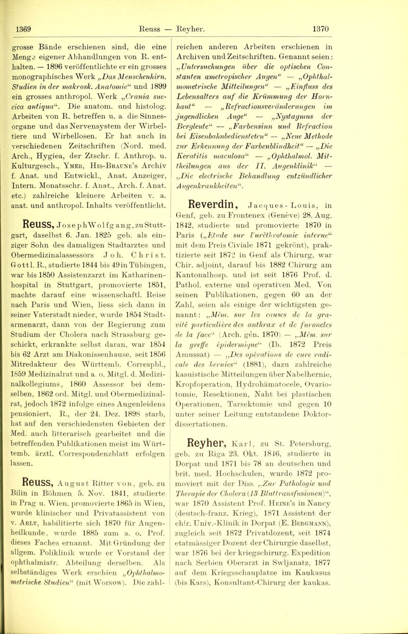 grosse Bände erscliieneii sind, die eine Menge eigener Abhandlungen von E. ent- halten. — 1896 veröffentlichte er ein grosses monographisches Werk „Das Menschenhirn, Studien in der niakrosk. Anatomie'''' und 1899 ein grosses anthropol. Werk „Crania sue- cica antiqua. Die anatom. und histolog. Arbeiten von E. betreffen n. a. die Sinnes- organe und dasNervens3^stem der Wirbel- tiere und Wirbellosen. Er hat auch in verschiedenen Zeitschriften (Mord. med. Arch., Hygiea, der Ztschr. f. Anthrop. u. Kulturgesch., Ymer, His-Braüne’s Archiv f. Anat. und Entwickl., Anat. Anzeiger, Intern. Monatssclir. f. Anat., Arch. f. Anat. etc.) zahlreiche kleinere Arbeiten v. a. anat. und anthropol. Inhalts veröffentlicht. Reuss, Jo s e p h W o 1 f g a n g, zu Stutt- gart-, daselbst 6. Jan. 1825 geb. als ein- ziger Sohn des damaligen Stadtarztes nnd Obermedizinalassessors J o h. Chris t. Gottl. Pv,., studierte 1844 bis 49in Tübingen, war bis 1850 Assistenzarzt im Katharinen- hospital in Stuttgart, promovierte 1851, machte darauf eine wussenschaftl. Eeise nach Paris und Wien, liess sich dann in seiner Vaterstadt nieder, wurde 1854 Stadt- armenarzt, dann von der Eegierung zum Studium der Cholera nach Strassburg ge- schickt, erkrankte selbst daran, war 1854 bis 62 Arzt am Diakonissenhause, seit 1856 Mitredakteur des AVürttemb. Correspbl., 1859 Medizinalrat und a. o. Mitgl. d. Medizi- nalkollegiums, 1860 Assessor bei dem- selben, 1862 ord. Mitgl. und Obermedizinal- rat, jedoch 1872 infolge eines Augenleidens pensioniert. E., der 24. Dez. 1898 starb, hat auf den verschiedensten Gebieten der Med. auch litterarisch gearbeitet und die betreffenden Publikationen meist im Würt- temb. ärztl. Correspondenzblatt erfolgen lassen. Reuss, August Eitter von, geb. zu Bilin in Böhmen 5. Nov. 1841, studierte in Prag u. Wien, promovierte 1865 in Wien, wurde klinischer und Privatassistent von V. Arlt, habilitierte sich 1870 für Augen- heilkunde. wurde 1885 zum a. o. Prof, dieses Faches ernannt. Mit Gründung der allgem. Poliklinik wurde er Vorstand der ophthalmiatr. Abteilung dersell)en. Als selbständiges Werk erschien „Ophthalmo- metrische Studien'-' (mit Woinow). Die zahl- reichen anderen Arbeiten erschienen in Archiven und Zeitschriften. Genannt seien: Untersuchungen über die optischen Con- stanten ametropischer Augen — „Ophthal- mometrische Mitteilungen — „Einfluss des Lebensalters auf die Krümmung der Horn- haut — „Refractionsveränderungen im jugendlichen Auge“ — „Nystagmus der Bergleute''- — „Farbensinn und Refraction bei Eisenbahnbediensteten — „Neue Methode, zur Erkennung der Farbenblindheit — „Die Keratitis maculosa'-'- — „Ophthalmol. Mit- theiltmgen aus der II. Augenklinik — „Die electrische Behandlung entzündlicher A ugenkrankheiten'-'-. Reverdin , J a c u e s - L o u i s, in Genf, geb. zu Frontenex (Geneve) 28. Aug. 1842, studierte und promovierte 1870 in Paris {„FJiide sur l'urHhrotomie interne'-'- mit dem Preis Civiale 1871 gekrönt), prak- tizierte seit 1872 in Genf als Chirurg, war Chir. adjoint, darauf bis 1882 Chirurg am Kantonalhosp. und ist seit 1876 Prof. d. Pathol. externe nnd operativen Med. Von seinen Publikationen, gegen 60 an der Zahl, seien als einige der wichtigsten ge- nannt; „Mem. sur les ciiuses de la gra- vite pnrticulihre des anthrax et de furoncles de la face ( Arch. gen. 1870) — „Mem. sur la greffe epidermnjue (Ib. 1872 Preis Amussat) — „Des operations de eure rndi- cale. des hernies'' (1881), dazu zahlreiche kasuistische Mitteilungen über Nabelhernie, Kropfo])eration, Hydrohämatocele, Ovario- tomie, E-esektionen, Naht bei plastischen Oj)erationen, Tarsektomie mid gegen 10 unter seiner Leitung entstandene Doktor- dissertationen. Reyher, Karl, zu St. Petersburg, geb. zu Eiga 23. Okt. 1816, studierte in Dorpat und 1871 bis 78 an deutschen und brit. med. Hochschulen, wurde 1872 pro- moviert mit der Diss, „Zur Pathologie und Therajrie der Cholera (13 Bluttransfusionenff war 1870 Assistent Prof. Heine’s in Nancy (deutsch-franz. Krieg), 1871 Assistent der chü’. Univ.-Klinik in Dorpat (E. Bergmann), zugleich seit 1872 Privatdozent, seit 1874 etatmässiger Dozent der Chirurgie daselbst, war 1876 bei der kriegschirurg. Expedition nach Serbien Oberarzt in Swljanatz, 1877 airf dem Kriegsschauplätze im Kaukasirs (bis Kars), Konsultant-Chirurg der kaukas.