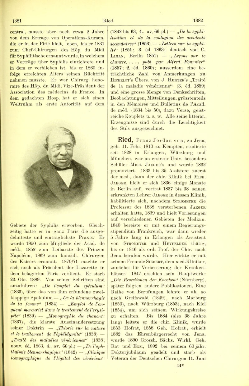 central, musste aber noch etwa 2 Jahre von dem Ertrage von Operations-Kursen, die er in der Pitie hielt, leben, bis er 1831 zum Chef-Chirurgen des Ho}^. du Midi für Syphilitische ernannt wurde, in welchem er Vorträge über Syphüis einrichtete und in dem er verblieben ist, bis er 1860 in- folge erreichten Alters seinen Eücktritt nehmen musste. Er war Chirurg, hono- raire des Hop. du Midi, Vize-Präsident der Association des medecins de France. In dem gedachten Hosp. hat er sich einen Weltruhm als erste Autorität auf dem Gebiete der Syphilis erworben. Gleich- zeitig hatte er in ganz Paris die ausge- dehnteste und einträglichste Praxis. Er wurde 1850 zum Mitgliede der Acad. de med., 1852 zum Leibärzte des Prinzen Napoleon, 1869 zum konsult. Chirurgen des Kaisers ernannt. 1870/71 machte er sich noch als Präsident der Lazarette in dem belagerten Paris verdient. Er starb 22. Okt. 1889. Von seinen Schriften sind anzuführen: ,,De Vemploi du speculum' (1833), über das von ihm erfundene zwei- klappige Spekulum — „De la blcnnorrhagie de la fenime'^ (1834) — „Emploi de Von- guent mercuriel dans le traitement de l’erysi- pHe“ (1839) — „Monographie du chancre'’'' (1837), die klarste Auseinandersetzung seiner Doktrin — „Theorie sur la nähere et le traitement de Vcpididymite“ (1838) — „Traite des maladies vencriennes'’‘ (1838; nouv. ed. 1863, 4., av. 66 pl.) — „De VOph- thalmie blennorrhngüjue^^ (1842) — „Clinique iconographique de Vhbpital des veneriens'’' (1842 bis 63, 4., av. 66 pl.) — „De la syphi- lisation et de la contagion des accidents secondah-es'’^ (1853) — „Lettres sur la Syphi- lis'-' (1851; 3. ed. 1863; deutsch von C. Liman, Berlin 1851) — „Legons sur le chancre, .... publ. par Alfred Fournier- (1857; 2. ed. 1860); ausserdem eine be- trächtliche Zalil von Anmerkungen zu Eichelot’s Übers, von J. Hunter’s „Traite de la maladie venerienne“ (3. ed. 1859) und eine grosse Menge von Denkschriften, Beobachtungen, Mitteilungen, grösstenteils in den Memoires und Bulletins de l’Acad. de med. (1834 bis 50), dazu Verse, geist- reiche Kouplets u. s. w. Alle seine litterar. Erzeugnisse sind durch die Leichtigkeit des Stils ausgezeichnet. Ried, Franz Jordan von, zu Jena, geh. 11. Febr. 1810 zu Kempten, studierte seit 1828 in Erlangen, Würzburg und München, war an ersterer Univ. besonders Schüler Mich. Jaeger’s und wurde 1832 promoviert. 1833 bis 35 Assistent zuerst der med., dann der chir. Klinik bei Mich. Jaeger, hielt er sich 1836 einige Monate in Berlin auf, vertrat 1837 bis 38 seinen erkrankten Lehrer Jaeger in dessen Klinik, habilitierte sich, nachdem Stromeyer die Professur des 1838 verstorbenen Jaeger erhalten hatte, 1839 und hielt Vorlesungen auf verschiedenen Gebieten der Medizin. 1840 bereiste er mit einem Eegierungs- stipendium Frankreich, war dann wieder 5 Jahre lang in Erlangen als Assistent von Stromeyer und Heyfelder thätig, bis er 1846 als ord. Prof, der Chir. nach Jena berufen wurde. Hier wirkte er mit seinem Freimde Siebert, dem nied.Kliniker, zunächst fiir Verbesserung der Kranken- häuser. 1847 erschien sein Hauptwerk: „Die Resectionen der Knochen- (Nürnberg), später folgten andere Publikationen. Eine Eeihe von Berufungen leimte er ab, so nach Greifswald (1849), nach Marburg (1850), nach Würzburg (1853), nach Kiel (1854), um sich seinem Wirkungskreise zu erhalten. Bis 1884 (also 38 Jahre lang) leitete er die chir. Klinik, wm'de 1853 Hofrat, 1858 Geh. Hofrat, erhielt 1882 das Ehrenbürgerrecht von Jena, wurde 1890 Grossh. Sächs. Wirkl. Geh. Bat und Exz., 1892 bei seinem 60 jähr. Doktorjubiläum geadelt und starb als Veteran der Deutschen Chirurgen 11. Juni 44*