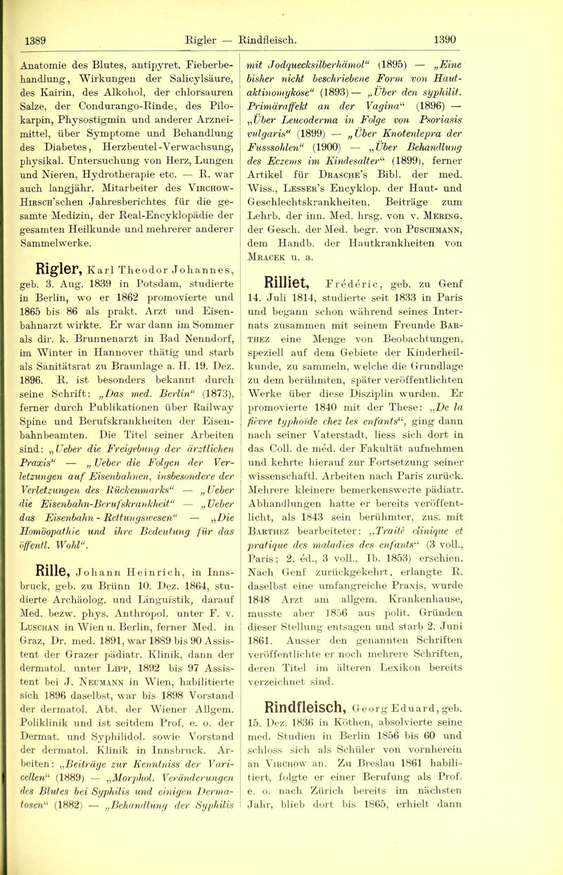 Anatomie des Blutes, antipyret. Fieberbe- handlung, Wirkungen der Salicylsäure, des Kairin, des Alkohol, der chlorsauren Salze, der Condurango-Einde, des Pilo- karpin, Physostigmin und anderer Arznei- mittel, über Symptome und Behandlung des Diabetes, Herzbeutel-Verwachsung, physikal. Untersuchung von Herz, Lungen und Nieren, Hydrotherapie etc. — E. war auch langjälm. Mitarbeiter des Vibchow- HiEscn’schen Jaliresberichtes für die ge- samte Medizin, der Eeal-Encyklopädie der gesamten Heilkunde und mehrerer anderer Sammelwerke. Rigler, Karl Theodor Johannes, geh. 3. Aug. 1839 in Potsdam, studierte in Berlin, wo er 1862 promovierte und 1865 bis 86 als prakt. Arzt und Eisen- bahnarzt wirkte. Er war dann im Sommer als dir. k. Brunnenarzt in Bad Nenndorf, im Winter in Hannover thätig und starb als Sanitätsrat zu Braunlage a. H. 19. Dez. 1896. E. ist besonders bekannt durch seine Schrift: „Das med. Berlin“ (1873), ferner dui'ch Publikationen über Railway Spine und Berufskrankheiten der Eisen- bahnbeamten. Die Titel seiner Arbeiten sind: „Ueber die Freigebnng der ärztlichen Praxis“ — „ lieber die Folgen der Ver- letzungen auf Eisenbahnen, insbesondere der Verletzungen des Bückenniarks“ — „ Ueber die Eisenbahn-Berufskrankheit“ — „Ueber das Eisenbahn - Rettungswesen“ — „Die Homöopathie und ihre Bedeutung für das öffentl. Wohl“. Rille, Johann Heinrich, in Inns- bruck, geb. zu Brünn 10. Dez. 1864, stu- dierte Archäolog. und Linguistik, darauf Med. bezw. phys. Anthroijol. unter F. v. Luschan in Wien u. Berlin, ferner Med. in Graz, Dr. med. 1891, war 1889 bis 90 Assis- tent der Grazer pädiatr. Klinik, daun der dermatol. unter Lipp, 1892 bis 97 Assis- tent bei J. Neumann in Wien, habilitierte sich 1896 daselbst, war bis 1898 Vorstand der dermatol. Abt. der Wiener Allgem. Poliklinik und ist seitdem Prof. e. o. der Dermat. und Sy2jhilidol. sowie Vorstand der dermatol. Klinik in Innsbruck. Ar- beiten : „Beitrüge zur Kenntniss der Vari- cellen“ (1889) — „Morph,ol. Veränderungen des Blutes bei Sgphilis mul einigen Derma- tosen“ (1882) — „Behandlung der Syphilis mit Jodquecksilberhäniol“ (1895) — „Eine bisher nicht beschriebene Form von Haut- aktinoniykose“ (1893)— „Über den syphilit. Primäraffekt an der Vagina“ (1896) — „Uber Leucoderma in Folge von Psoriasis vulgaris“ (1899) — „Über Knotenlepra der Fusssohlen“ (1900) — „Über Behandlung des Eczems im Kindesalter“ (1899), ferner Artikel für Drasche’s Bibi, der med. Wiss., Lesser’s Encyklop. der Haut- und Geschlechtskrankheiten, Beiträge zum Lehrb. der iiin. Med. hrsg. von v. Merino. der Gesell, der Med. begr. von Puschmann, dem Handb. der Hautkrankheiten von Mracek u. a. Rilliet, Frederic, geb. zu Genf 14. Juli 1814, studierte seit 1833 in Paris und begann schon während seines Inter- nats zusammen mit seinem Freunde Bar- THEZ eine Menge von Beobachtungen, speziell auf dem Gebiete der Kinderheil- kunde, zu sammeln, welche die Grundlage zu dem berühmten, später veröffentlichten Werke über diese Disziplin wurden. Er I promovierte 1840 mit der These: „De la I füvre typhoide chez les enfants“, ging dann I nach seiner Vaterstadt, Hess sich dort in das Coli, de med. der Fakultät aufnehmen und kehrte hierauf zur Fortsetzung seiner wissenschaftl. Arbeiten nach Paris zurück. Mehrere kleinere bemerkenswerte pädiatr. Abhandlungen hatte er bereits veröffent- licht, als 1843 sein berühmter, zus. mit Barthez bearbeiteter: „Traite cUnique et qiratique des maladies des enfants“ (3 voll., Paris; 2. ed., 3 voll., Ib. 1853) erschien. Nach Genf zurückgekehrt, erlangte E. daselbst eine umfangreiche Praxis, wurde 1848 Arzt am allgem. Krankenhause, musste aber 1856 aus polit. Griüiden dieser Stellung entsagen und starb 2. .luni 1861. Ausser den genannten Schriften veröffentlichte er noch mehrere Schriften, deren Titel im älteren Lexikon bereits verzeichnet sind. Rindfleisch, Georg (Eduard, geb. 15. Dez. 1836 in Köthen, absolvierte seine med. Studien in Berlin 1856 bis 60 und schloss sich als Schüler von vornlierein an ViRcnow an. Zu Breslau 1861 habili- tiert, folgte er einer Berufung als Prof, e. o. nach Zürich bereits im nächsten Jahr, blieb dort bis 1865, erhielt dann