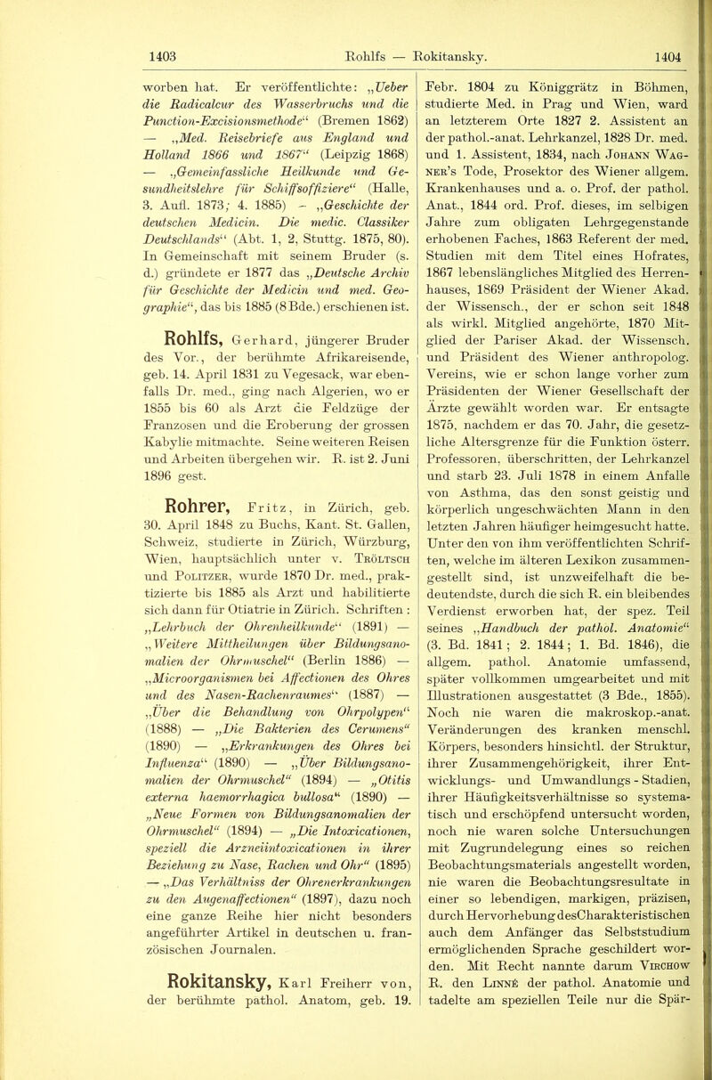 worben liat. Er veröffentKclite: „lieber die Radicalcur des Wasserbruchs und die Punction-Excisionsmethode'-'- (Bremen 1862) — „Med. Beisebriefe aus England und Holland 1866 und 1867“ (Leipzig 1868) — „Gemeinfassliche Heilkunde und Ge- sundheitslehre für Schiffsoffiziere“ (Halle, 3. Anfl. 1873; 4. 1885) - „Geschichte der deutschen Medicin. Die medic. Classiker Deutschlands“ (Abt. 1, 2, Stuttg. 1875, 80). In Gemeinschaft mit seinem Bruder (s. d.) gründete er 1877 das „Deutsche Archiv für Geschichte der Medicin und med. Geo- graphie“, das bis 1885 (8Bde.) erschienen ist. RohlfS, Ge rhard, jüngerer Bruder des Vor., der berühmte Afrikareisende, geb. 14. April 1831 zu Vegesack, war eben- falls Dr. med., ging nach Algerien, wo er 1855 bis 60 als Arzt die Eeldzüge der Franzosen und die Eroberung der grossen Kabylie mitmachte. Seine weiteren Reisen und Arbeiten übergehen wir. R. ist 2. Juni 1896 gest. Rohrer, f ritz, in Zürich, geb. 30. April 1848 zu Buchs, Kant. St. Gallen, Schweiz, studierte in Zürich, Würzburg, Wien, hauptsächlich unter v. Tröltsch und Politzer, wurde 1870 Dr. med., prak- tizierte bis 1885 als Arzt und habilitierte sich dann für Otiatrie in Zürich. Schriften : „Lehrbuch der Ohrenheilkunde“ (1891) — „Weitere Mittheilungen über Bildungsano- malien der Ohrmuschel“ (Berlin 1886) — „Microorganismen bei Affectionen des Ohres und des Nasen-Rachenraumes“ (1887) — „Tiber die Behandlung von Ohrpolypen“ (1888) — „Die Bakterien des Cerumens“ (1890) — „Erkrankungen des Ohres bei Influenza“ (1890) — „Über Bildungsano- malien der Ohrmuschel“ (1894) — „Otitis externa haemorrhagica bullosa“ (1890) — „Neue Formen von Bildungsanomalien der Ohrmuschel“ (1894) — „Die Intoxicationen, speziell die Arzneiintoxicationen in ihrer Beziehung zu Nase, Rachen und Ohr“ (1895) — „Das Verhältniss der Ohrenerkrankungen zu den Augenaffectionen“ (1897), dazu noch eine ganze Reihe hier nicht besonders angeführter Artikel in deutschen u. fran- zösischen Journalen. Rokitansky, Karl Freiherr von, der berühmte pathol. Anatom, geb. 19. Febr. 1804 zu Königgrätz in Böhmen, studierte Med. in Prag und Wien, ward an letzterem Orte 1827 2. Assistent an der pathol.-anat. Lehrkanzel, 1828 Dr. med. und 1. Assistent, 1834, nach Johann Wag- ner’s Tode, Prosektor des Wiener allgem. Krankenhauses und a. o. Prof, der pathol. Anat., 1844 ord. Prof, dieses, im selbigen Jalu'e zum obligaten Lehrgegenstande erhobenen Faches, 1863 Referent der med. Studien mit dem Titel eines Hofrates, 1867 lebenslängliches Mitglied des Herren- hauses, 1869 Präsident der Wiener Akad. der Wissensch., der er schon seit 1848 als wirkl. Mitglied angehörte, 1870 Mit- glied der Pariser Akad. der Wissensch. und Präsident des Wiener anthropolog. Vereins, wie er schon lange vorher zum Präsidenten der Wiener Gesellschaft der Arzte gewählt worden war. Er entsagte 1875, nachdem er das 70. Jahr, die gesetz- liche Altersgrenze für die Funktion österr. Professoren, überschritten, der Lehrkanzel und starb 23. Juli 1878 in einem Anfalle von Asthma, das den sonst geistig und körperlich ungeschwächten Mann in den letzten Jahren häufiger heimgesucht hatte. Unter den von ihm veröffentlichten Schrif- ten, welche im älteren Lexikon zusammen- gestellt sind, ist unzweifelhaft die be- deutendste, durch die sich R. ein bleibendes Verdienst erworben hat, der spez. Teil seines „Handbuch der pathol. Anatomie“ (3. Bd. 1841; 2. 1844; 1. Bd. 1846), die allgem. pathol. Anatomie umfassend, später vollkommen umgearbeitet und mit Illustrationen ausgestattet (3 Bde., 1855). Noch nie waren die makroskop.-anat. Veränderungen des kranken menschl. Körpers, besonders hinsichtl. der Struktur, ihrer Zusammengehörigkeit, ihrer Ent- wicklungs- und Umwandlungs - Stadien, ihrer Häufigkeitsverhältnisse so systema- tisch und erschöpfend untersucht worden, noch nie waren solche Untersuchungen mit Zugrundelegung eines so reichen Beobachtungsmaterials angestellt worden, nie waren die Beobachtungsresultate in einer so lebendigen, markigen, präzisen, durch Hervorhebung desCharakteristischen auch dem Anfänger das Selbststudium ermöglichenden Sprache geschildert wor- den. Mit Recht nannte darum Virchow R. den LiNNk der pathol. Anatomie und tadelte am speziellen Teile nur die Spar-