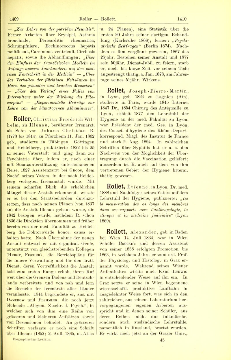 — „Zur Lehre von der putriden Pleuritis“. Ferner Arbeiten über Erysipel, Asthma bronchiale, Pericarditis rheumatica, Schrumpfniere, Ecchinococcus hepatis multilocuL, Carcinoma ventriciüi, Cirrhosis hepatis, sowie die Abhandlungen: „über den Einfluss der französischen Medicin im Anfänge unseres Jahrhunderts auf den posi- tiven Fortschritt in der Medicin“ — „Über das Verhalten der flüchtigen Fettsäuren im Harn des gesunden und kranken Menschen“ — „Über den Verlauf eines Falles von Intermittens unter der Wirkung des Pilo- carpins“ — „Exjjerimenteile Beiträge zur Lehre von der hämatogenen Albuminurie“. Roller, Christian Friedrich Wil- helm, zu Illenau, berühmter Irrenarzt, als Sohn von Johann Christian R. (1773 bis 1814) zu Pforzheim 11. Jan. 1802 geb., studierte in Tübingen, Göttingen und Heidelberg, praktizierte 1822 bis 25 in seiner Vaterstadt und ging dann zur Psychiatrie über, indem er, nach einer mit Staatsunterstützung unternommenen Reise, 1827 Assistenzarzt bei Ghoos, dem Nachf. seines Vaters, in der nach Heidel- berg verlegten Irrenanstalt wurde. Mit seinem scharfen Blick die erheblichen Mängel dieser Anstalt erkennend, wusste er es bei den Staatsbehörden durchzu- setzen, dass nach seinen Plänen (von 1837 an) die Anstalt Illenau gebaut wurde, die 1842 bezogen wurde, nachdem R. schon 1836 die Direktion ühernommen und früher bereits von der med. Fakultät zu Heidel- berg die Doktorwürde honor. causa er- halten hatte. Nach Übernahme der neuen Anstalt entwarf er mit organisat. Genie, unterstützt von gleichstrebenden Kollegen (Hergt, Fischer), die Betriebspläne für die innere Verwaltung und für den ärztl. Dienst, deren V^oitrefHichkeit die Anstalt bald zum ersten Range erhob, ihren Ruf weit über die Grenzen Badens und Deutsch- lands verbreitete und von nah und fern die Besuche der Irrenärzte aller Länder veranlasste. 1844 begründete er, zus. mit Damrrow und Flemming, die noch jetzt blühende „Allgem. Ztschr. f. Psych.“, in welcher sich von ihm eine Reihe von grösseren und kleineren Aufsätzen, sowie von Rezensionen belindet. An grösseren Schriften verfasste er noch eine Schrift über Illenau 11852; 2. Aufl. 1865, m. Atlas Biographisches Lexikon. u. 24 Plänen), eine Statistik über die ersten 20 Jahre seiner dortigen Behand- lung (Karlsruhe 1866); ferner: ^psychi- atrische Zeitfragen'''' (Berlin 1874). Nach- dem es ihm vergönnt gewesen, 1867 das 25jähr. Bestehen seiner Anstalt und 1877 sein 50jähr. Dienst-Jubil. zu feiern, starb er, noch his kurze Zeit vor seinem Tode angestrengt thätig, 4. Jan. 1878, am Jahres- tage seines 51jähr. Wirkens. Rollet, Jos eph - Pierre - Martin, in Lyon, geb. 1824 zu Lagnieu (Ain), studierte in Paris, wurde 1845 Interne, 1847 Dr., 1854 Chirurg des Antiquaille zu i Lyon, erhielt 1877 den Lehrstuhl der Hygiene an der med. Fakultät zu Lyon, war Präsident der med. Ges. in Lyon, des Conseil d’hygiene des Rhone-Depart., korrespond. Mitgl. des Institut de France und starb 2. Aug. 1894. In zahlreichen Schriften über Syphilis hat er u. a. den Nachweis von der Möglichkeit der Über- tragung durch die Vaccination geliefert; ausserdem ist R. auch auf dem von ihm vertietenen Gebiet der Hygiene litterar. thätig gewesen. Rollet, Etie nne, in Lyon, Dr. med. 1888 imd Nachfolger seines Vaters auf dem Lehrstuhl der Hygiene, jmblizierte: „De la mensuration des os longs des membres dans ses rapports avec Vanthropologie, la clinique et la medecine judiciaire“ (Lyon 1869). Rollett, Alexander, geb. in Baden bei Wien 14. Juli 1834, war in Wien Schüler Brücke’s und dessen Assistent von seiner 1858 erfolgten Promotion bis 1863, in welchem Jahre er zum ord. Prof, der Physiolog. und Histolog. in Graz er- nannt wurde. Während seines Wiener Aufenthaltes wirkte auch Karl Ludwig in entscheidender Weise auf ihn ein. In Graz setzte er seine in Wien begonnene wissenschaftl. produktive Laufbahn in ausgedehnter Weise fort, was sich in den zahlreichen, aus seinem Laboratorium her- vorgegangenen eigenen Arbeiten aus- spricht und in denen seiner Schüler, ans deren Reihen nicht nur inländische, sondern auch ausländische Lehrstühle, namentlich in Russland, besetzt wurden. Er wirkt noch jetzt an der Grazer Univ., 45