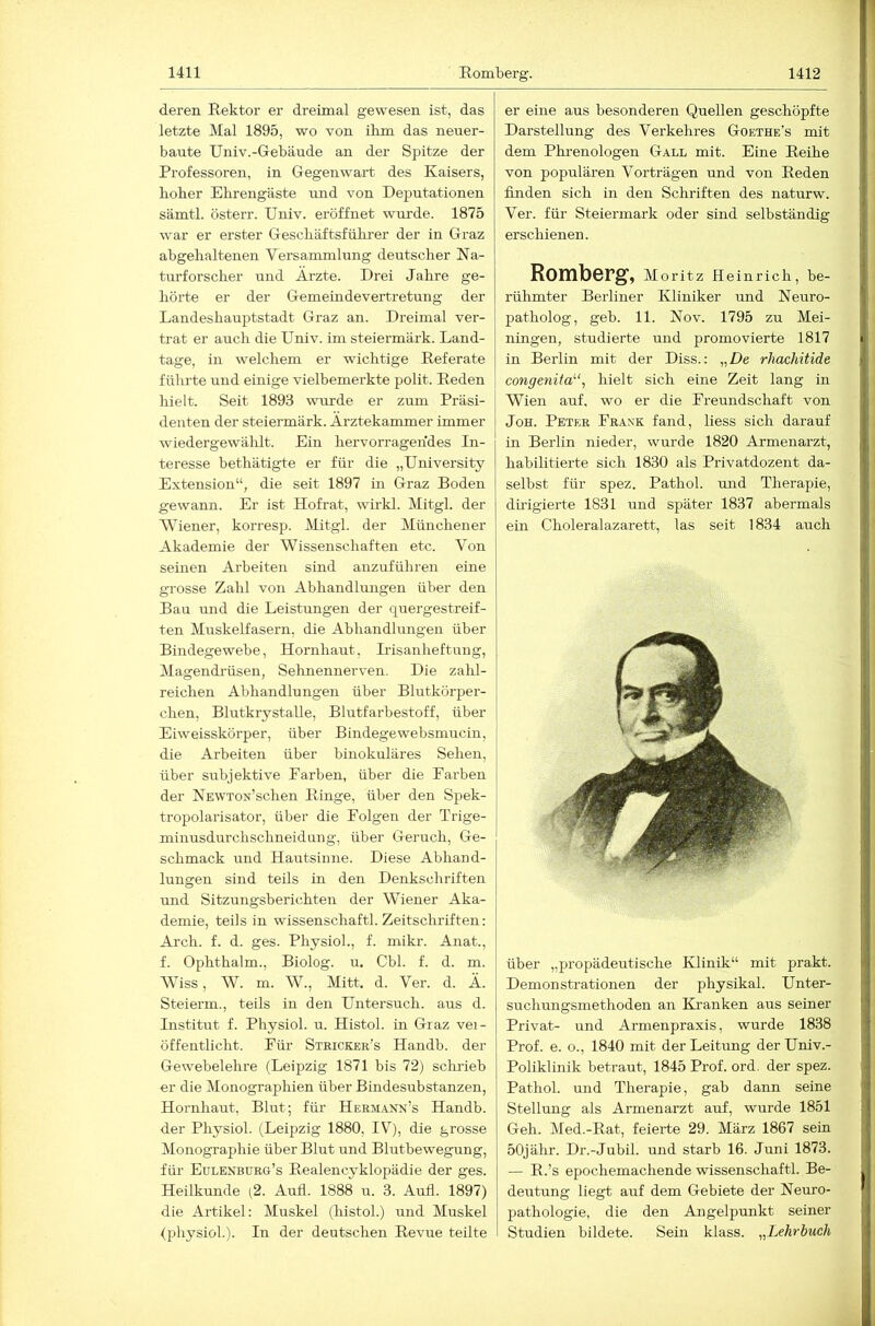 deren Rektor er dreimal gewesen ist, das letzte Mal 1895, wo von ihm das neuer- baute Univ.-Gebäude an der Spitze der Professoren, in Gegenwart des Kaisers, hoher Ehrengäste und von Deputationen sämtl. österr. Univ. eröffnet wurde. 1875 war er erster Geschäftsführer der in Graz abgehaltenen Versammlung deutscher Na- turforscher und Ärzte. Drei Jahre ge- hörte er der Gemeindevertretung der Landeshauptstadt Graz an. Dreimal ver- trat er auch die Univ. im steiermärk. Land- tage, in welchem er wichtige Referate führte und einige vielbemerkte polit. Reden hielt. Seit 1893 wurde er zum Präsi- denten der steiermärk. Ärztekammer immer wiedergewäldt. Ein hervorragendes In- teresse bethätigte er für die „University Extension“, die seit 1897 in Graz Boden gewann. Er ist Hofrat, wirkl. Mitgl. der Wiener, korresp. Mitgl. der Münchener Akademie der Wissenschaften etc. Von seinen Arbeiten sind anzuführen eine grosse Zahl von Abhandlungen über den Bau und die Leistungen der quergestreif- ten Muskelfasern, die Abhandlungen über Bindegewebe, Hornhaut, Irisanheftung, Magendrüsen, Sehnennerven. Die zahl- reichen Abhandlungen über Blutkörper- chen, Blutkrystalle, Blutfarbestoff, über Eiweisskörper, über Bindegewebsmucin, die Arbeiten über binokuläres Sehen, über subjektive Farben, über die Farben der NEWTox’schen Ringe, über den Spek- tropolarisator, über die Folgen der Trige- minusdurchschneidung, über Geruch, Ge- schmack und Hautsinne. Diese Abhand- lungen sind teils in den Denkschriften und Sitzungsbericditen der Wiener Aka- demie, teils in wissenschaftl. Zeitschriften: Arch. f. d. ges. Physiol., f. mikr. Anat., f. Ophthalm., Biolog. u. Cbl. f. d. m. Wiss, W. m. W., Mitt. d. Ver. d. Ä. Steierm., teils in den Untersuch, aus d. Institut f. Physiol. u. Histol. in Graz vei- öffeiitlicht. Für Stricker’s Handb. der Gewebelehre (Leipzig 1871 bis 72) schrieb er die Monographien über Bindesubstanzen, Hornhaut, Blut; für HERii.iNx’s Handb. der Physiol. (Leipzig 1880, IV), die grosse Monographie über Blut und Blutbewegung, für Eulenburg’s Realencyklopädie der ges. Heilkunde (2. Aufl. 1888 u. 3. Aufl. 1897) die Artikel: Muskel (histol.) und Muskel (physiol.). In der deutschen Revue teilte er eine aus hesonderen Quellen geschöpfte Darstellung des Verkehres Goethe’s mit dem Pkrenologen Gall mit. Eine Reihe j von populären Vorträgen und von Reden j finden sich in den Schriften des naturw. i Ver. für Steiermark oder sind selbständig erschienen. f Romberg, Moritz Heinrich, he- |' rühmter Berliner Kliniker und Neuro- j patholog, geh. 11. Nov. 1795 zu Mei- |, ningen, studierte und promovierte 1817 in Berlin mit der Diss.: „De rhachitide >; congenita''', hielt sich eine Zeit lang in j, Wien auf, wo er die Freundschaft von ' JoH. Peter Frank fand, liess sich darauf ij in Berlin nieder, wurde 1820 Armenarzt, jj, habilitierte sich 1830 als Privatdozent da- || selbst für spez. Pathol. und Therapie, j dü'igierte 1831 und später 1837 abermals ein Choleralazarett, las seit 1834 auch über „propädeutische Klinik“ mit prakt. j Demonstrationen der physikal. Unter- suchungsmethoden an Ki’anken aus seiner j 1 Privat- und Armenpraxis, wurde 1838 d Prof. e. o., 1840 mit der Leitung der Univ.- Poliklinik betraut, 1845 Prof. ord. der spez. | ; Pathol. und Therapie, gab dann seine jl Stellung als Armenarzt auf, wurde 1851 j j Geh. Med.-Rat, feierte 29. März 1867 sein ( 50jähr. Dr.-Jubil. und starb 16. Juni 1873. ' — R.’s epochemachende wissenschaftl. Be- L deutung liegt auf dem Gebiete der Neuro- ff pathologie, die den Angelpunkt seiner 11 Studien bildete. Sein klass. „Lehrbuch [j