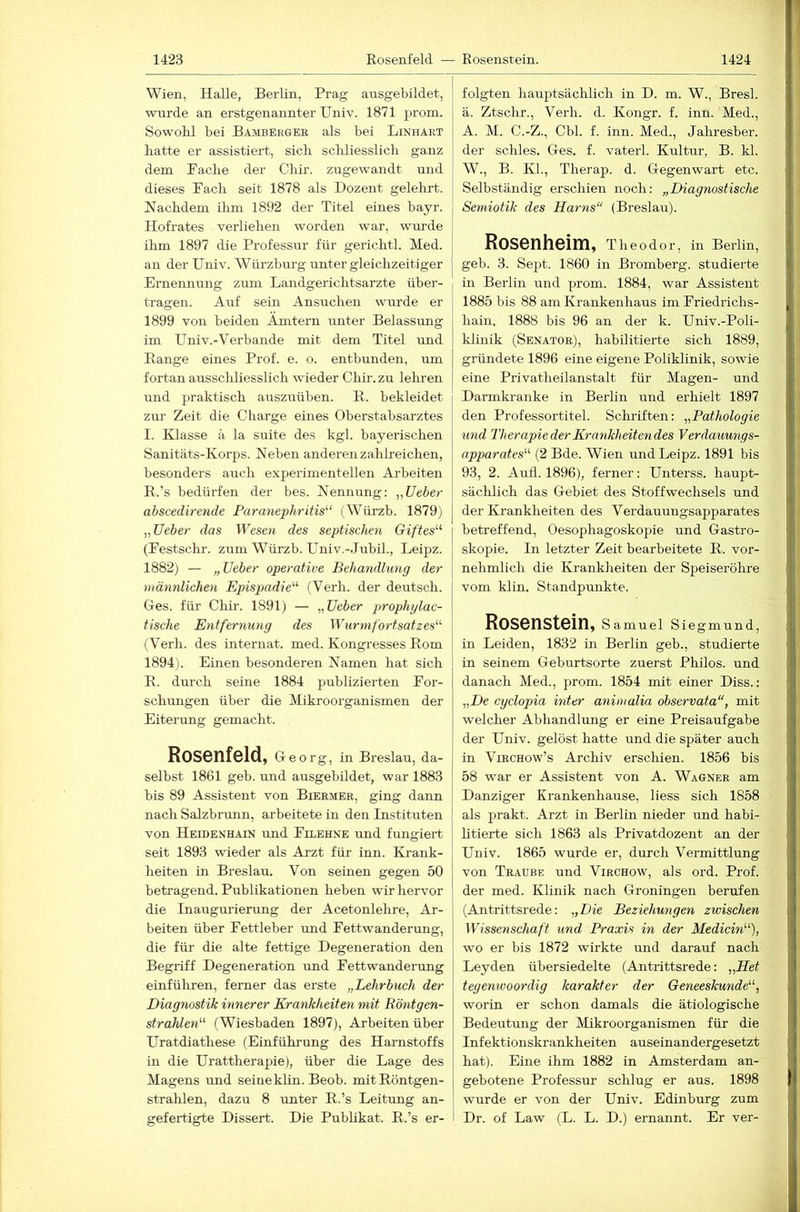 Wien, Halle, Berlin, Prag ausgebildet, wurde an erstgenannter Univ. 1871 prom. Sowohl bei Bambergee als bei Linhart hatte er assistiert, sich schliesslich ganz dem Fache der Chir. zugewandt und dieses Fach seit 1878 als Dozent gelehrt. Nachdem ihm 1892 der Titel eines bayr. Hofrates verliehen worden war, wurde ihm 1897 die Professur für gerichtl. Med. an der Univ. Würzburg unter gleichzeitiger Ernennung zum Landgerichtsarzte über- tragen. Auf sein Ansuchen wurde er 1899 von beiden Ämtern unter Belassmig im Univ.-Verbande mit dem Titel und Bange eines Prof. e. o. entbunden, um fortan ausschliesslich wdeder Chir. zu lehren und praktisch aiaszuüben. E. bekleidet zur Zeit die Charge eines Oberstabsarztes I. Klasse k la suite des kgl. bayerischen Sanitäts-Korps. Neben anderen zahlreichen, besonders auch experimentellen Arbeiten R.’s bedürfen der bes. Nennung: „lieber abscedirende Faranephritis^‘ (Würzb. 1879) „lieber das Wesen des septischen Giftes^'' (Festschr. zum Würzb. Univ.-.JubiL, Leipz. 1882) — „lieber operative Behandlung der männlichen Epispadie^'- (Verh. der deutsch. Ges. für Chir. 1891) — „lieber jwophylac- tische Entfernung des Wurmfortsatzes'-'- (Verh. des internat. med. Kongresses Rom 1894). Einen besonderen Namen hat sich E. durch seine 1884 publizierten For- schungen über die Mikroorganismen der Eiterung gemacht. ROSSnfsld, Georg, in Breslau, da- selbst 1861 geb. und ausgebildet, war 1883 bis 89 Assistent von Biermer, ging dann nach Salzbrunn, arbeitete in den Instituten von Heidenhain und Filehne und fungiert seit 1893 wieder als Arzt für inn. Krank- heiten in Breslau. Von seinen gegen 50 betragend. Publikationen heben wir hervor die Inaugui’ierung der Acetonlehre, Ar- beiten über Fettleber und Fettwanderung, die für die alte fettige Degeneration den Begriff Degeneration und Fettwanderung einführen, ferner das erste „Lehrbuch der Diagnostik innerer Krankheiten mit Röntgen- strahlen'-'- (Wiesbaden 1897), Arbeiten über Uratdiathese (Einführung des Harnstoffs in die Urattherapie), über die Lage des Magens und seinekhn. Beob. mit Röntgen- strahlen, dazu 8 unter R.’s Leitung an- gefertigte Dissert. Die Publikat. R.’s er- folgten hauptsächlich in D. m. W., Bresl. ä. Ztschr., Verh. d. Kongr. f. inn. Med., A. M. C.-Z., Cbl. f. inn. Med., Jalnesber. der schles. Ges. f. vaterl. Kultur, B. kl. W., B. KL, Therap. d. Gegenwart etc. Selbständig erschien noch: „Diagnostische Semiotik des Harns“ (Breslau). Rosenheim, Theodor, in Berlin, geb. 3. Sept. 1860 in Bromberg, studierte in Berlin und prom. 1884, war Assistent I 1885 bis 88 am Krankenhaus im Friedrichs- hain, 1888 bis 96 an der k. Univ.-Poli- klinik (Senator), habilitierte sich 1889, gründete 1896 eine eigene Poliklinik, sowie eine Privatheilanstalt für Magen- und Darmkranke in Berlin und erhielt 1897 den Professortitel. Schriften: „Pathologie und Therapie der Krankheitendes Verdauungs- apparates'-'- (2 Bde. Wien und Leipz. 1891 bis 93, 2. Autl. 1896), ferner: Unterss. haupt- säclüich das Gebiet des Stoffwechsels und der Krankheiten des Verdauungsapparates betreffend, Oesophagoskopie und Gastro- skopie. In letzter Zeit bearbeitete R. vor- nehmlich die Krankheiten der Speiseröhre vom klin. Standpunkte. ROSOnStoin, Samuel Siegmund, in Leiden, 1832 in Berlin geb., studierte in seinem Geburtsorte zuerst Philos. und danach Med., prom. 1854 mit einer Diss.: „De cyclopia inter animalia observata“, mit welcher Abhandlung er eine Preisaufgabe der Univ. gelöst hatte und die später auch in ViRCHow’s Archiv erschien. 1856 bis 58 war er Assistent von A. Wagner am Danziger Krankenhause, Hess sich 1858 als prakt. Arzt in Berlin nieder und habi- Htierte sich 1863 als Privatdozent an der Univ. 1865 wurde er, durch Vermittlung von Tradbe und Virchow, als ord. Prof, der med. Klinik nach Groningen berufen (Antrittsrede: „Die Beziehungen zwischen Wissenschaft und Praxis in der Medicin), wo er bis 1872 wirkte und darauf nach Leyden über siedelte (Antrittsrede: „Het tegenwoordig karakter der Geneeskunde, worin er schon damals die ätiologische Bedeutung der Mikroorganismen für die Infektionskrankheiten auseinandergesetzt hat). Eine ihm 1882 in Amsterdam an- gebotene Professur schlug er aus. 1898 wurde er von der Univ. Edinburg zum Dr. of Law (L. L. D.) ernannt. Er ver-