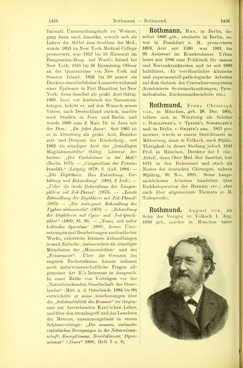 7monatl. Untersuclmngsliaft zu Weimar, ging dann nach Amerika, erwarb sich als Lehrer die Mittel zum Studium der Med., wurde 1853 im New York Medical College promoviert, war 1853 bis 55 Hausarzt im Emigranten-Hosp. auf Ward’s Island bei New York, 1855 bis 56 Examining Officer an der Quarantaine von New York auf Staaten Island, 1856 bis 59 zuerst als Direktor eines Gelbfieber-Lazaretts wälirend einer Epidemie in Eort Hamilton bei New York, dann daselbst als prakt. Arzt thätig. 1860, km-z vor Ausbruch des Sezessions- krieges, kehrte er, auf den Wunsch seines Vaters, nach Deutschland z\irück, machte noch Studien in Jena und Berlin und wurde 1860 zum 2. Male Dr. in Jena mit der Diss.: ,.De febri flava'-‘. Seit 1861 ist er in Altenburg als prakt. Arzt, Bezirks- arzt irnd Dirigent des Kinderhosp., seit 1862 als ständiger Arzt des „freiadligen Magdalenenstifts“ thätig. Litterar. Ar- beiten: „Die Carbolsäure in der Med.“ (Berlüi 1875) — „Compendium der Frauen- krankhh.“ (Leipzig 1879; 3. Aull. 1884) — „Die Diphtherie. Ihre Entstehung, Ver- hütung und Behandlung“ (1884, 2 Aufl.) — „lieber die locale Behandlung der Lungen- phthise mit Jod-Phenol“ (1875) — „Locale Behandlung der Diphtherie mit Jod-Phenol“ (1875) — „Die ayitizymot. Behandlung des Typhus abdominalis“ (1879) — „Behandlung der Diphtherie mit Cyan- und Jod-Queck- silber“ (1880, 81, 86) — „Neues, sich selbst \ haltendes Spectdum“ (1883), ferner Über- | Setzungen und Bearbeitungen ausländischer i Werke, zahlreiche kleinere Abhandlungen in med.Zeitschr., insbesondere als ständiger j Mitarbeiter der „Memorabilien“ und des 1 „Frauenarzt“. Über die Grenzen des I engeren Fachstudiums hinaus nahmen j noch naturwissenschaftliche Fragen all- ] gemeiner Art K.’s Literesse in Anspruch. In einer Beihe von Vorträgen vor der „Naturfersehenden Gesellschaft des Oster- landes“ (Mitt. a. d. Osterlande 1884 bis 99) entwickelte er seine Anschauungen über 1 die „Substantialität des Baumes“ im Gegen- [ Satz zur herrschenden KANx’schen Lehre, und über den Atombegriff und das Leuchten | der Meteore, zusammengefasst in einem j Schlussvortrage: „Die neueren antimate- rialistisehen Bewegmigen in der Naturwissen- schaft, Energitismus, Neovitalisnms, Dyna- mismus“ („Gaea“ 1898, Heft 7 u. 8). Rothmann, Max, in Berlin, da- selbst 1868 geb., studierte in Berhn, so- wie in Frankfurt a. M.. promovierte 1889, Ai'zt seit 1890, war 1891 bis 93 Assistent im Krankenhause Urban leitet seit 1896 eine Poliklinik für innere und Nervenkrankheiten und ist seit 1899 habilitiert. Er veröffentlichte klinische und experimentell-pathologische Arbeiten auf dem Gebiete des Centralnervensystems (kombinierte Systemerkrankungen, Pyra- midenbahn, Eückenmai'ksembolie etc.). Rothmund, Franz Christoph von, in München, geb. 28. Dez. 1801, bildete sich in Würz bürg als Schüler V. Doellinger’s, V. Textor’s, Schoenlein’s und in Berlin v. Graefe’s aus. 1823 pro- moviert, wurde er zuerst Gerichtsarzt in Miltenberg, dann in Volkach, nach 20jähr. Thätigkeit in dieser Stellung jedoch 1843 Prof, in München, Direktor der I, chir. Abtei)., dann Ober-Med.-Rat daselbst, trat 1871 in den Ruhestand und starb als Nestor der deutschen Chirurgen, nahezu 90jährig, 30. Nov. 1891. Seine haupt- sächlichsten Arbeiten handelten über Radikaloperation der Hernien etc.; aber auch über allgemeinere Themata (_z. B. Todesstrafe). Rothmund, Aiigust von, als Sohn des Vorigen zu Volkach 1. Aug. 1830 geh., machte in München unter