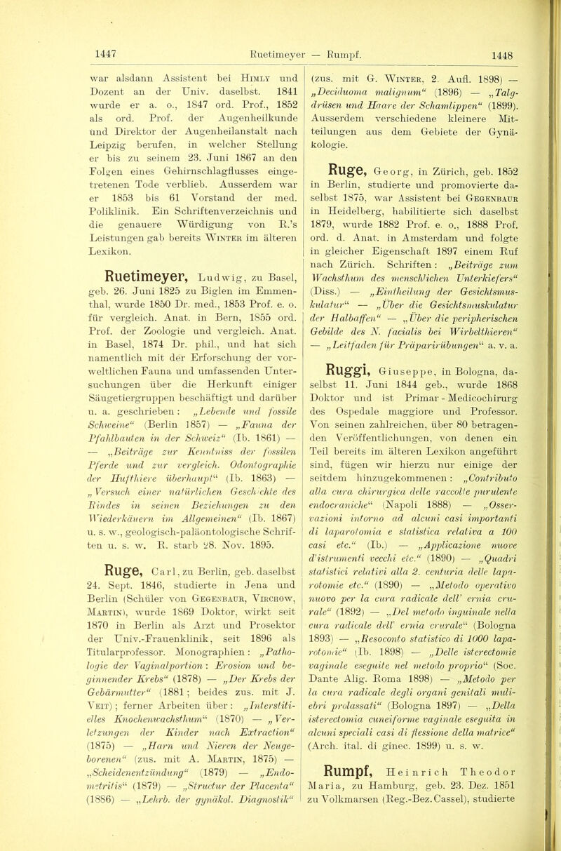 Ruetimeyer — Rumpf. 1448 war alsdann Assistent bei Himly mid Dozent an der Univ. daselbst. 1841 wurde er a. o., 1847 ord. Prof., 1852 als ord. Prof. der Augenheilkunde und Direktor der Augenheilanstalt nach Leipzig berufen, in welcher Stellung er bis zu seinem 23. Juni 1867 an den Folgen eines Gehirnschlagiiusses einge- tretenen Tode verblieb. Ausserdem war er 1853 bis 61 Vorstand der ined. Poliklinik. Ein Schriftenverzeichnis und die genauere Würdigamg von P.’s Leistungen gab bereits Winter im älteren Lexikon. Ruetimeyer, Ludwig, zu Basel, geb. 26. Juni 1825 zu Biglen im Emmen- thal, wurde 1850 Dr. med., 1853 Prof. e. o. fiii’ vergleich. Anat. in Bern, 1855 ord. Prof, der Zoologie und vergleich. Anat. in Basel, 1874 Dr. phil., und hat sich namentlich mit der Erforschung der vor- weltlichen Fauna und umfassenden Unter- suchungen über die Herkunft einiger Säugetiergruppen beschäftigt und darüber u. a. geschrieben: „Lebende und fossile Schtveine“ (Berlin 1857) — „Fauna der Pfahlbauten in der Schweiz“ (Ib. 1861) — — Beiträge zur Ivenntniss der fossilen Pferde und zur vergleich. Odontographie der Ilufthiere überhaupt'-'' (Ib. 1863) — „ Versuch einer natürlichen Geschkhte des B indes in seinen Beziehungen zu den Wiederkäuern im Allgemeinen“ (Ib. 1867) u. s. w., geologisch-paläontologische Schrif- ten u. s. w. B.. starb 28. Nov. 1895. Rüge, Carl, zu Berlin, geb. daselbst 24. Sept. 1846, studierte in Jena und Berlin {Schüler von Gegenbaur, Virchow, Martin), wurde 1869 Doktor, wirkt seit 1870 in Berlin als Ai-zt und Prosektor der LTniv.-Frauenklinik, seit 1896 als Titularprofessor. Monographien: „Patho- logie der Vaginalportion: Erosion und be- ginnender Krebs“ (1878) — „Der Krebs der Gebärmutter“ (1881; beides zus. mit J. Veit) ; ferner Arbeiten über : „Interstiti- elles Knochemrachsthum'-'- (1870) — „ Ver- letzungen der Kinder nach Extraction“ (1875) — „Barn und Kieren der Neuge- borenen“ (zus. mit A. Martin, 1875) — „Scheidenentzündung“ (1879) — „Endo- metritis“ (1879) — „Structur der Placenta“ (1886) — „Lehrb. der gynäkol. Diagnostik“ (zus. mit G. Winter, 2. Aufl. 1898) — „Deciduoma malignmn“ (1896) — .„Talg- drüsen und Haare der Schamlippen“ (1899). Ausserdem verschiedene kleinere Mit- teilungen aus dem Gebiete der Gynä- kologie. Rug6, Georg, in Zürich, geb. 1852 in Berlin, studierte und promovierte da- selbst 1875, war Assistent bei Gegenbaur in Heidellierg, habilitierte sich daselbst 1879, wurde 1882 Prof, e, o., 1888 Prof, ord. d. Anat. in Amsterdam und folgte in gleicher Eigenschaft 1897 einem Ruf nach Zürich. Schriften: „Beiträge zum Wachsthum des menschlichen Unterkiefers“ (Diss.) — „Eintheilung der Gesichtsnius- kulat'ur“ — „Uber die Gesichtsmuskulatur der Halbaffen“ — „Über die peripherischen Gebilde des N. facialis bei Wirbelthieren“ — „Leitfaden für Präparirübungen'-'- a. v. a. Ruggi, Giuseppe, in Bologna, da- selbst 11. .Juni 1844 geb., wurde 1868 Doktor und ist Primär - Medicochirarg des Ospedale maggiore und Professor. Von seinen zahlreichen, über 80 betragen- den V^erüffentlichungen, von denen ein Teil bereits im älteren Lexikon angeführt sind, fügen wir hierzu nur einige der seitdem hinzugekommenen: „Contributo alla cura chirurgica delle raccolle purulente endocraniche'-'- (Napoli 1888) — „Osser- vazioni intorno ad alcuni casi importanti di laparotomia e statistica relativa a lOO casi etc.“ (Ib.) — „Applicazione nuove d’istrumenti vecchi etc.“ (1890) — „Quadri statistici relativi alla 2. ceniuria delle lapa- rotomie etc.“ (1890) — „Metodo operativo nuovo per la cura radicale delV ernia cru- rale“ (1892) — „Del metodo inguinale nella I cura radicale delV ernia crurale“ (Bologna I 1893) — „Besoconto statistico di 1000 lapa- I rotomie“ (Ib. 1898) — „Delle isterectomie j vaginale eseguite nel metodo proprio'-'- (Soc. I Dante Alig. Roma 1898) — „Metodo per [ la cura radicale degli organi genitali muli- ebri prolassati“ (Bologna 1897) — „Deila isterectomia cuneiforme vaginale eseguita in alcuni speciali casi di flessione della matrice“ (Arch. ital. di ginec. 1899) u. s. w. Rumpf, Heinrich Theodor Maria, zu Hamburg, geb. 23. Dez. 1851 ! zu Volkmarsen (Reg.-Bez. Cassel), studierte