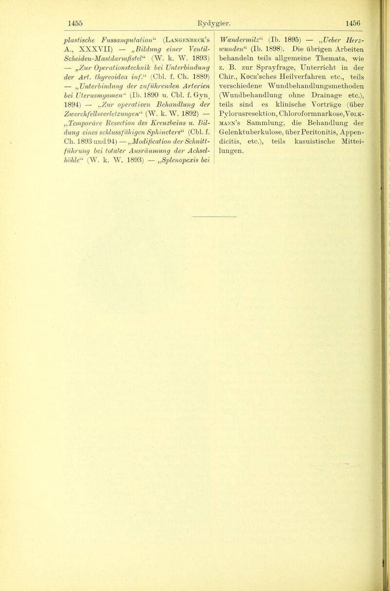 1455 Eydygier. 1456 plastische Fussamputation^^ (Langenbeck’s A., XXXVII) — „Bildung einer Ventil- Scheiden-Mast darmfisteF (W. k. W. 1893) — „Zur Operationstechnik hei Unterbindung der Art. thyreoidea inf.'-'- (Cbl. f. Ch. 1889) — „Unterbindung der zuführenden Arterien bei Uterusmyomen'^ (Ib. 1890 ii. Cbl. f. G-yn. 1894) — „Zur operativen Behandlung der ZwerchfellsverletzungetU (W. k. W. 1892) — „Temporäre Besection des Kreuzbeins u. Bil- dung eines schlussfähigen Sphincters'''' (Cbl. f. eil. 1893 und 94) — „Modification der Schnitt- führung bei totaler Ausräumung der Achsel- /iöÄ(e“ (W. k. W. 1893) — „Splenopexis bei Wandermilz’''’ (Ib. 1895) — „Ueber Herz- ivunden’’ (Ib. 1898). Die übrigen Arbeiten beliandeln teils allgemeine Themata, wie z. B. zur Sprayfrage, Unterricht in der Cliir., Kocn’sches Heilverfakren etc., teils verschiedene Wundbehandlungsmethoden (Wundbehandlung ohne Drainage etc.), teils sind es klinische Vorträge (über Pylorusresektion, Chloroformnarkose,VoLK- mann’s Sammlung, die Behandlung der Gelenktuberkulose, über Peritonitis, Appen- dicitis, etc.), teils kasuistische Mittei- lungen.