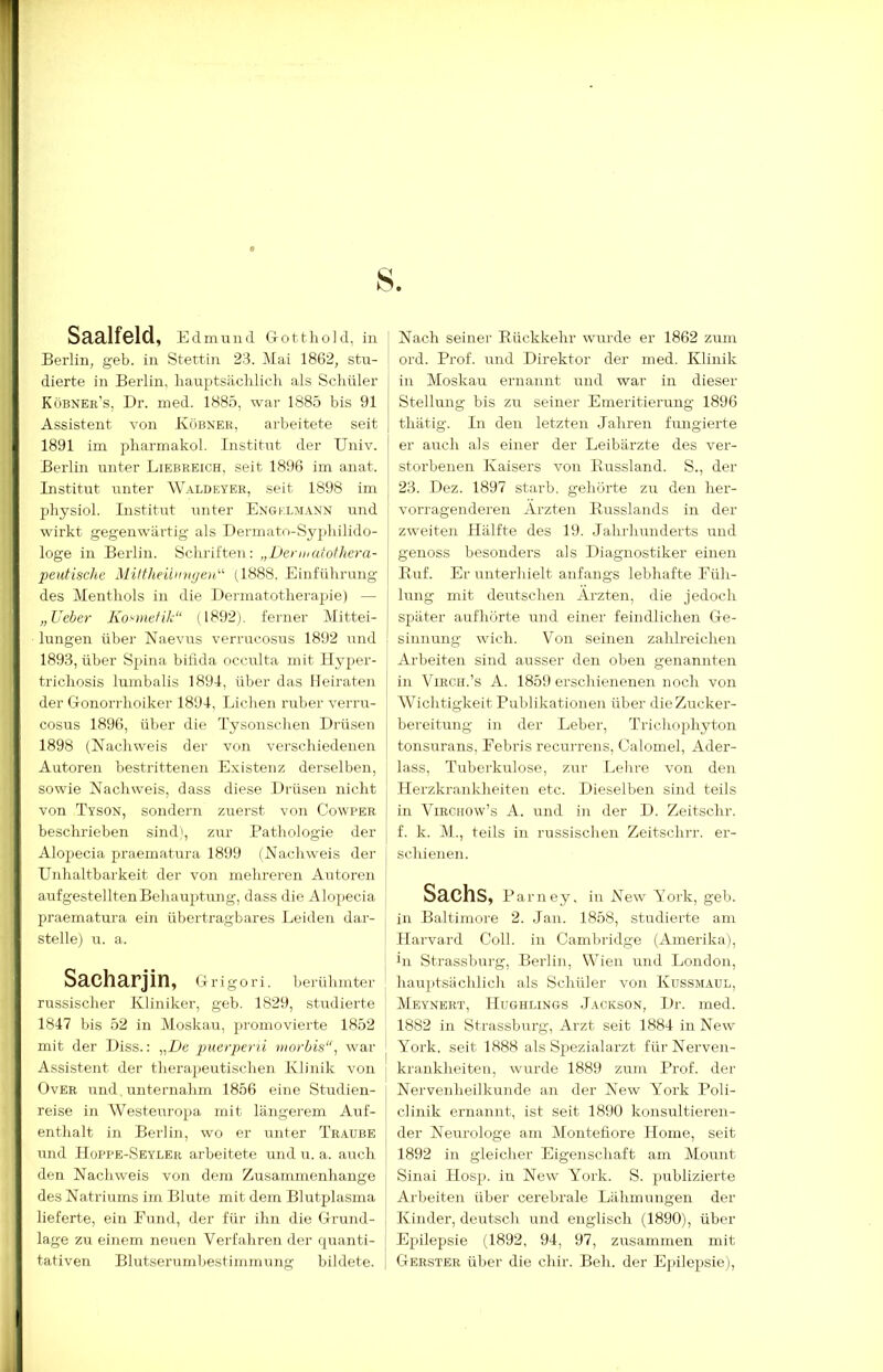 Berlin, geb. in Stettin 23. Mai 1862, stu- dierte in Berlin, hauptsäclilich als Schüler Köbner’s, Dr. med. 1885, war 1885 bis 91 Assistent von Köbner, arbeitete seit 1891 im pharmakol. Institut der Univ. Berlin unter Liebreich, seit 1896 im anat. Listitut unter WMldeyer, seit 1898 im physiol. Listitut unter Engklm.a.nn und wirkt gegenwärtig als Dermato-Syphilido- loge in Berlin. Schriften: „Deniiatothera- peutische Mittheüimyen.^ (1888, Einführung des Menthols in die Dermatotherapie) — „Ueber Kosmetik“ (1892). ferner Mittei- lungen über Naevus verrucosus 1892 und j: 1893, über Spina bifida occulta mit Hyper- trichosis luinbalis 1894, über das Heiraten der Gonorrhoiker 1894, Lichen ruber verru- cosus 1896, über die Tysoiischen Drüsen 1898 (Nachweis der von verschiedenen Autoren bestrittenen Existenz derselben, sowie Nachweis, dass diese Drüsen nicht von Tyson, sondern zuerst von Cowper t beschrieben sind', zur Pathologie der j, Alopecia praematura 1899 (Nachweis der Unhaltbarkeit der von mehreren Autoren ! aufgestellten Behauptung, dass die Alopecia praematura ein übertragbares Leiden dar- stelle) u. a. Sacharjin, Grigori. berühmter russischer Kliniker, geb. 1829, studierte 1847 bis 52 in Moskau, promovierte 1852 mit der Diss.: „De puerperti ninrbis“, war Assistent der therapeutischen Klinik von Over und unternahm 1856 eine Studien- reise in Westeuropa mit längerem Auf- enthalt in Berlin, wo er unter Traube und Hoppe-Seyler arbeitete und u. a. auch den Nachweis von dem Zusammenhänge des Natriums im Blute mit dem Blutplasma lieferte, ein Fund, der für ihn die Grund- lage zu einem neuen Verfahren der quanti- tativen Blutserumbestiinmung bildete. ord. Prof, und Direktor der med. Klinik in Moskau ernannt und war in dieser Stellung bis zu seiner Emeritierung 1896 thätig. In den letzten Jahren fungierte er auch als einer der Leibärzte des ver- storbenen Kaisers von Bussland. S., der 23. Dez. 1897 starb, gehörte zu den her- vorragenderen Ärzten Busslands in der zw'eiten Hälfte des 19. Jahrhunderts und genoss besonders als Diagnostiker einen Buf. Er unterhielt anfangs lebhafte Füh- lung mit deutschen Ärzten, die jedoch später aufhörte und einer feindlichen Ge- sinnung wüch. Von seinen zahlreichen Arbeiten sind ausser den oben genannten in ViRCH.’s A. 1859 erschienenen noch von Wichtigkeit Publikationen über die Zucker- bereitung in der Leber, Trichophyton tonsurans, Febris recurrens, Calomel, Ader- lass, Tuberkulose, zur Lehre von den Herzkrankheiten etc. Dieselben sind teils in ViRCHOw’s A. und in der D. Zeitschr. f. k. M., teils in russischen Zeitschrr. er- schienen. Sachs, Parney. in New^ York, geb. in Baltimore 2. Jan. 1858, studierte am Harvard Coli, in Cambridge (Amerika), in Strassburg, Berlin, Wien und London, hauptsächlich als Schüler von Kussmaul, Meynert, Hughlings Jackson, Dr. med. 1882 in Strassburg, Arzt seit 1884 in New York, seit 1888 als Spezialarzt für Nerven- krankheiten, wurde 1889 zum Prof, der Nervenheilkunde an der New York Poli- clinik ernannt, ist seit 1890 konsultieren- der Neurologe am Montefiore Home, seit 1892 in gleicher Eigenschaft am Mount Sinai Hosp. in New York. S. jmblizierte Arbeiten über cerebrale Lähmungen der Kinder, deutsch und englisch (1890), über Epilepsie (1892, 94, 97, zusammen mit Gbrster über die cliir. Beh. der Epilepsie),