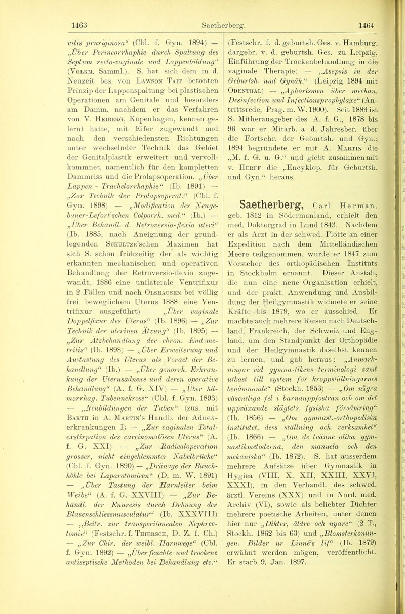 vitis j^’ii’riginosa“ (Cbl. f. Gryn. 1894) — „Über Perineorrhaphie durch Spalt,ung des Septum recto-vaginale und Lnppenbildung“ (VoLKM. Samml.). S. hat sich dem in d. Neuzeit bes. von Lawson Tait betonten Prinzip der Lappenspaltung bei pla.stischen Operationen am Genitale und besonders am Damm, nachdem er das Verfahren von V. Heibeeg, Kopenhagen, kennen ge- lernt hatte, mit Eifer zugewandt und nach den verschiedensten Richtungen nnter wechselnder Technik das Gebiet der Genitalplastik erweitert und vervoll- kommnet, namentlich für den kompletten Dammriss und die Prolapsoperation. „Über Lappen - Trachelorrhaphie“ (Ib. 1891) — „Zur Technik der Prolapsoperat.“ (Cbl. f. Gyn. 1898) — „Modificatinn der Keuge- bauer-Lefort'scheu Colporrh. medP (Ib.) — „Über Behandl. d. h’efroversio-flexio uteri“ (Ib. 1885, nach Aneignung der grund- legenden ScHULTZF.’schen Maximen hat sich S. schon frühzeitig der als wichtig erkannten mechanischen und operativen Behandlung der Retroversio-flexio zuge- wandt, 1886 eine unilaterale Ventrilixm- in 2 Pallen und nach Olshausen bei völlig frei beweglichem Uterus 1888 eine Ven- trifixur ausgeführt) — „Über vaginale Doppelfixur des Uterus“ (Ib. 1896) — „Zur Technik der iderinen Ätzung“ (Ib. 1895) — „Zur Ätzbehandlnng der chron. Endome- tritis“ (Ib. 1898) — „Über Erweiterung und Austastung des Uterus als Voract der Be- handlmig“ (Ib.) — „Über gonorrh. Erkran- kung der Uterusadnexe und deren operative Behandlung“ (A. f. G. XIV) — „Über hä- morrhag. Tubennekrose“ (Cbl. f. Gyn. 1893) — „Neubildungen der Tuben“ (zus. mit Barth in A. Martin’s Handb. der Adnex- erkrankungen I) — „Zur vaginalen Total- exstirpation des carcinoniatösen Uterus“ (A. f. G. XXI) — „Zur Radicaloperation grosser, nicht eingeklemmter Nabelbrüche“ (Cbl. f. Gyn. 1890) — „Dränage der Batich- höhle bei Laparotomieen“ (D. m. W. 1891) — „Über Tastung der Harnleiter beim Weibe“ (A. f. G. XXVIII) - „Zur Be- handl. der Enuresis durch Dehnung der Blasenschliessmusculatur“ (Ib. XXXVIII) — „Beitr. zur transperitonealen Nephrec- tomie“ (Pestsclu-. f. Thiersch, D. Z. f. Ch.) — „Zur Chir. der weibl. Harmvege“ (Cbl. f. Gyn. 1892) — „Über feuchte und trockene antiseptische Methoden hei Behandlung etc.'-‘ (Festschr. f. d. gebnrtsh. Ges. v. Hamburg, dargebr. v. d. geburtsh. Ges. zu Leipzig, Einführung der Tiockenbehandlung in die vaginale Therapie) — „Asepsis in der Geburtsh. und Gynäk.“ (Leipzig 1894 mit Odenthal) — „Aphorismen über mechan. Desinfection und Infectionsprophylaxe“ (An- trittsrede, Prag. m. W. 1900). Seit 1889 ist S. Mitherausgeber des A. f. G., 1878 bis 96 war er Mitarb. a. d. Jahresber. über die Fortschr. der Geburtsh. und Gyn.; 1894 begründete er mit A. Martin die „M. f. G. u. G.“ und giebt zusammen mit V. Herff die „Encyklop. für Geburtsh. und Gyn.“ heraus. Saetherberg, Cari He r man, geb. 1812 in Södermanland, erhielt den med. Doktorgrad in Lund 1843. Nachdem er als Arzt in der schwed. Flotte an einer Expedition nach dem Mittelländischen Meere teilgenommen, wurde er 1847 zum Vorsteher des orthopädischen Instituts in Stockholm ernannt. Dieser Anstalt, die nun eine neue Organisation erhielt, und der prakt. Anwendung und Ausbil- dung der Heilgymnastik widmete er seine Kräfte bis 1879, wo er ausschied. Er machte auch mehrere Reisen nach Deutsch- land, Franki-eich, der Schweiz und Eng- land, um den Standpunkt der Orthopädie und der Heilgymnastik daselbst kennen zu lernen, und gab heraus: „Anmärk- ningar viel gymnadikens terminologi samt ulkast tili System f'ör kroppstüllningarnes benamnande“ (Stockh. 1853) — „Om nigra väscntliga fei i barnauppfostran och om det uppväxande slägtets fysiska försämring“ (Ib. 1856) — „Um gymnast.-orthopecliska institutet, dess ställning och verksarnhet“ (Ib. 1866) — „Om de tvänne olika gym- nastikmetoderna, den manuela och den mekaniska“ (Ib. 1872). S. hat ausserdem mehrere Aufsätze über Gymnastik in Hygiea (VH!, X, XII, XXIII, XXVI, XXXI), in den Verhandl. des schwed. ärztl. Vereins (XXX) und in Noi’d. med. Archiv (VI), sowie als beliebter Dichter mehrere poetische Arbeiten, unter denen hier nur „Dikter, äldre och nyare“ (2 T., Stockh. 1862 bis 63) und „Blomsterkonun- gen. Bilder ur Linne’s lif“ (Ib. 1879) erwähnt werden mögen, veröffentlicht. Er starb 9. Jan. 1897.