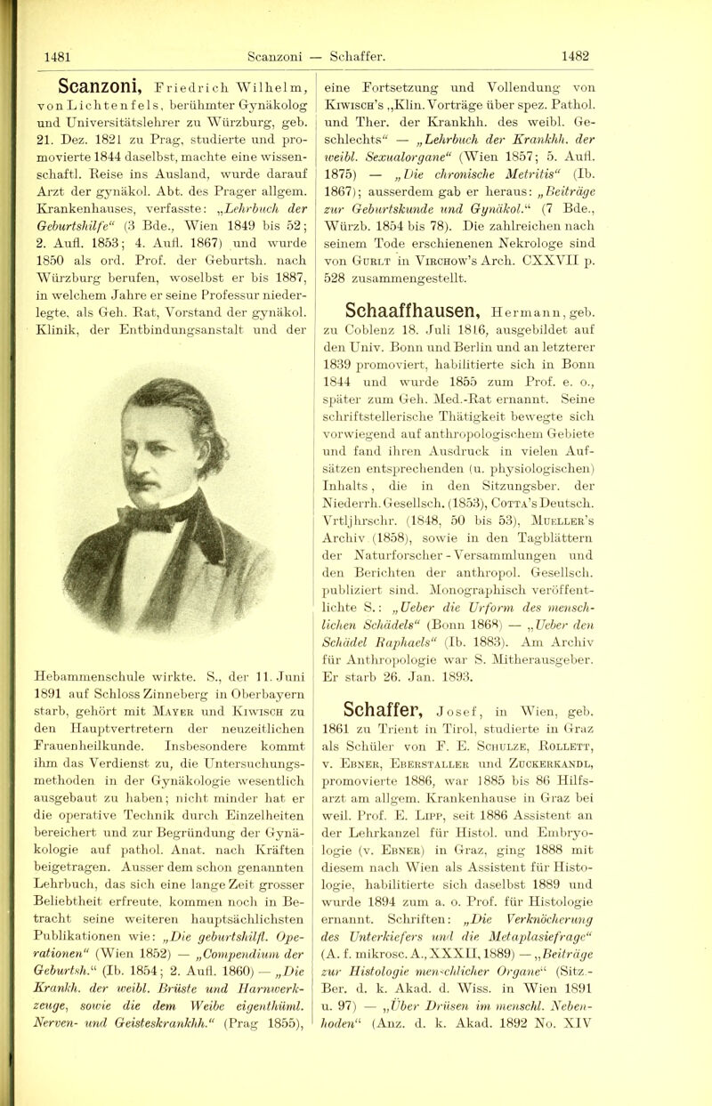 Scanzoni, Friedrich Wilhelm, vonLichtenfels, berühmter Gynäkolog und Universitätslehrer zu Würzburg, geb. 21. Dez. 1821 zu Prag, studierte und pro- movierte 1844 daselbst, machte eine Wissen- schaft!. Reise ins Ausland, wurde darauf Arzt der gynäkol. Abt. des Prager allgem. Krankenhairses, verfasste: ^^Lehrbmh der Geburtshilfe“ (3 Bde., Wien 1849 bis 52; 2. Aufl. 1853; 4. Autl. 1867) und wurde 1850 als ord. Prof, der Geburtsh. nach Würzburg berufen, woselbst er bis 1887, in welchem Jahre er seine Professur nieder- legte, als Geh. Rat, Vorstand der gynäkol. Klinik, der Entbindungsanstalt und der Hebammenschule wirkte. S., der 11. Juni 1891 auf Schloss Zinneberg in Oberbayern starb, gehört mit Mayer und Kiwisch zu den Hauptvertretern der neuzeitlichen Frauenheilkunde. Insbesondere kommt ilun das Verdienst zu, die Untersuchungs- methoden in der Gynäkologie wesentlich ausgebaut zu haben; nicht minder hat er die operative Technik durch Einzelheiten bereichert und zur Begründung der Gynä- kologie auf pathol. Anat. nach Kräften beigetrageu. Ausser dem schon genannten Lehrbuch, das sich eine lange Zeit grosser Beliebtheit erfreute, kommen noch in Be- tracht seine weiteren hauptsächlichsten Publikationen wie: „Die geburtshilfl. Ope- rationen“ (Wien 1852) — „Compe7idium der Geburtsh.“ (Ib. 1854; 2. Autl. 1860) — „Die Kranich, der weibl. Brüste und Harniverk- zeuge, sowie die dem Weibe eigenthüml. Nerven- und Geisteskrankhh.“ (Prag 1855), eine Fortsetzung und Vollendung von Kiwisch’s ,,Klin. Vorträge über spez. Pathol. und Ther. der Kranklih. des weibl. Ge- schlechts“ — „Lehrbuch der Erankhh. der weibl. Sexualorgane“ (Wien 1857; 5. Aull. 1875) — „ Die chronische Metritis“ (Ib. 1867); ausserdem gab er heraus: „Beiträge zur Gebiirtskunde und Ggnäkol.“ (7 Bde., Würzb. 1854 bis 78). Die zahlreichen nach seinem Tode erschienenen Nekrologe sind von Gürlt in Virohow’s Arch. CXXVII p. 528 zusammengestellt. SchR3,ffhH,US6n, Hermann, geh. zu Coblenz 18. Juli 1816, airsgebildet auf den Univ. Bonn und Berlin und an letzterer 1839 promoviert, habilitierte sich in Bonn 1844 und wrrrde 1855 zum Prof. e. o., später' zum Geh. (Med.-Rat ernannt. Seine schriftstellerische Thätigkeit bewegte sich vorwiegend auf antlu'opo logischem Gebiete und fand ihren Ausdruck in vielen Auf- sätzen entsprechenden (u. physiologischen) Inhalts, die in den Sitzungsber. der Niederi’h. Gesellsch. (1853), Cotta’s Deutsch. Vrtljhrschr. (1848, 50 bis 53), Müeller’s Archiv (1858), sowie in den Tagblättern der Naturfoi'scher-Versammlungen und den Berichten der anthropol. Gesellsch. publiziert sind. Monographisch veröffent- lichte S.: „lieber die Urform des mensch- lichen Schädels“ (Bonn 1868) — „Ueber den Schädel Rajdiaels“ (Ib. 1883). Am Archiv für Anthropologie war S. Mitherausgeber. Er starb 26. Jan. 1893. Schaffer, Josef, in Wien, geb. 1861 zu Ti'ient in Tirol, studierte in Graz als Schüler von F. E. Schulze, Rollett, V. Ebner, Ekerstaller und Zuckerkandl, promovierte 1886, war 1885 bis 86 Hilfs- arzt am allgem. Krankenhause in Graz bei weil. Prof. E. Lipp, seit 1886 Assistent an der Lehrkanzel für Histol. und Embryo- logie (v. Ebner) in Graz, ging 1888 mit diesem nach Wien als Assistent für Histo- logie, habilitierte sich daselbst 1889 und wurde 1894 zum a. o. Prof, für Histologie ernannt. Sclnlften: „Die Verknöcherung des Unterkiefers und die Metaplasiefrage“ (A. f. mikrosc. A., XXXII, 1889) —,, Beiträge zur Histologie mcn-<chJicher Organe“ (Sitz.- Ber. d. k. Akad. d. Wiss. in Wien 1891 u. 97) — „Uber Drüseji im menschl. Neben- hoden“ (Anz. d. k. Akad. 1892 No. XIV