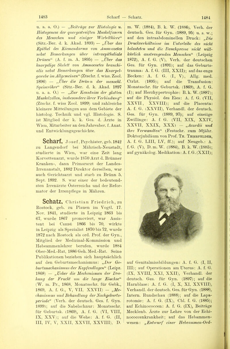 u. a. a. 0.) — „Beiträge zur Histologie u. Histogenese der quergestreiften Muskelfasern des Menschen und einiger Wirhelthiere'''' (Sitz.-Ber. d. k. Akad. 1893) — „Über das Epithel des Kiemendarms von Ammncoetes nebst Bemerkungen über intraepitheliale Drüsen“’ (A. f. m. A. 1895) — „Über das knorpelige Skelett von Ammocoetes branchi- alis nebst Bemerkungen über das Knorpel- geivebe im Allgemeinen“ (Ztschr. f. wiss. Zool. 1896) — „Über die Driism der menschl. Speiseröhre“ (Sitz.-Ber. d. k. Akad. 1897 u. a. a. 0.) — „Ztir Kenntniss der glatten Muskelzellen, insbesondere ihrer Verbindung“ (Ztschr-. f. wiss Zool. 1899) und zahlreiche kleinere Mitteilungen aus dem Gebiete der histolog. Technik und vgl. Histologie. S. ist Mitglied der k. k. Ges. d. Arzte in Wien, Mitarbeiter an den Jahresber. f. Anat. und Entwicklungsgeschichte. Scharf, Josef, Psychiater, geh. 1842 zu Langendorf bei Mährisch-Neustadt, | studierte in Wien, w'ar eine Zeit lang Korvettenai'zt, w-urde 1870 Arzt d. Brünner [ Kranken-, dann Primararzt der Landes- ] Irrenanstalt, 1882 Direktor derselben, war | auch Gerichtsarzt und starb zu Brünn 5. Sept. 1892. S. war einer der bedeutend- sten Irrenärzte Österreichs und der Refor- mator der Irreiipdege in Mähren. Schatz, Christian Priedrich, zu Rostock, geb. zu Plauen im Vogtl. 17. Nov. 1841, studierte in Leipzig 1863 bis 67, wurde 1867 promoviert, war Assis- tent bei Credä 1866 bis 70, wirkte in Leipzig als Spezialist 1870 bis 72, wurde 1872 nach Rostock als ord. Prof, der Gyn., Mitglied der Medizinal-Kommission und Hebeammenlehrer berufen, wurde 1884 Ober-Med.-Rat, 1886 Geh. Med.-Rat. Seine Publikationen beziehen sich hauptsächlich auf den Gehurtsmechanismus: „Der Ge- burtsmechanismus der Kopfendlagen“ (Leipz. 1868) — „lieber die Mechanismen der Dre- hung der Frucht um die lange Eiachse“ (W. m. Pr., 1868, Monatsschr. für Gebk., 1869, A. f. G., V, VII. XXVII) - „Me- chanism us ^md Behandlung der Nachgeburts- periode“ (Verh. der deutsch. Ges. f. Gyn. 1899); auf die Nabelschnur: Monatsschr. für Geburtsk. (1869), A. f. G. (VI, VHI, IX, XXV); auf die Wehe: A. f. G. (H, I III, IV, V, XXII, XXVII, xxvni), d. ■ m. W. (1884), B. k. W. (1886), Verh. der deutsch. Ges. für Gyn. (1889, 95) u. s. w.; auf den intraabdominellen Druck: „Die Druckverhältnisse im Unterleibe des nicht belasteten und die Bauchpresse nicht will- kürlich anstrengenden Menschen“ (Leipzig 1872), A. f. G. (V), Verh. der deutschen Ges. für Gyn. (1891); auf das Geburts- trauma: A. f. G. (III, XXII); auf das enge Becken: A. f. G. (I, V), Allg. med. Ctrlzt. (1895); auf die Transfusion: Monatsschr. für Geburtsk. (1869), A. f. G. (I); auf Herzhypertrophie: B. k. W. (1887); I auf die Physiol. des Eies: A. f. G. (VII, I XXVII, XXVIII); auf die Placenta: I A. f. G. (XXVII), Verhandl. der deutsch. Ges. für ^ Gyn. (1889, 97); auf eineiige Zwillinge: A. f. G. (VII, XIX, XXIV, XXVH, XXIX, XXX) - „Acardii und ihre Verwandten“ (Eestschr. zum 50jähr. Doktorjubiläum von Prof. Th. Thieefeldee, A. f. G. LIII, LV, ff.); auf Neugeb.: A. f.G. (V), D.m.W. (1884), B. k.W. (1885); auf gynäkolog. Medikation: A. f. G. (XXII); auf Genitalmissbildungen: A. f. G. (I, II, III); auf Operationen am Uterus: A. f. G. (IX, XVni, XXI, XXII), Verhandl. der deutsch. Ges. für Gyn. (1897); auf die Harnblase: A. f. G. (I, X, XI, XXVLU), Verhandl. der deutsch. Ges. für Gyn. (1888), Intern. Rundschau (1888); auf die Lapa- rotomie: A. f. G. (IX), Cbl. f. G. (1885); auf Eclünococcen: A. f. G. (IX), Beiträge Mecklenb. Ärzte zur Lehre von der Echi- nococcenkrankheit; auf das Hebammen- wesen : „Entwurf einer Hebearnmen-Ord-