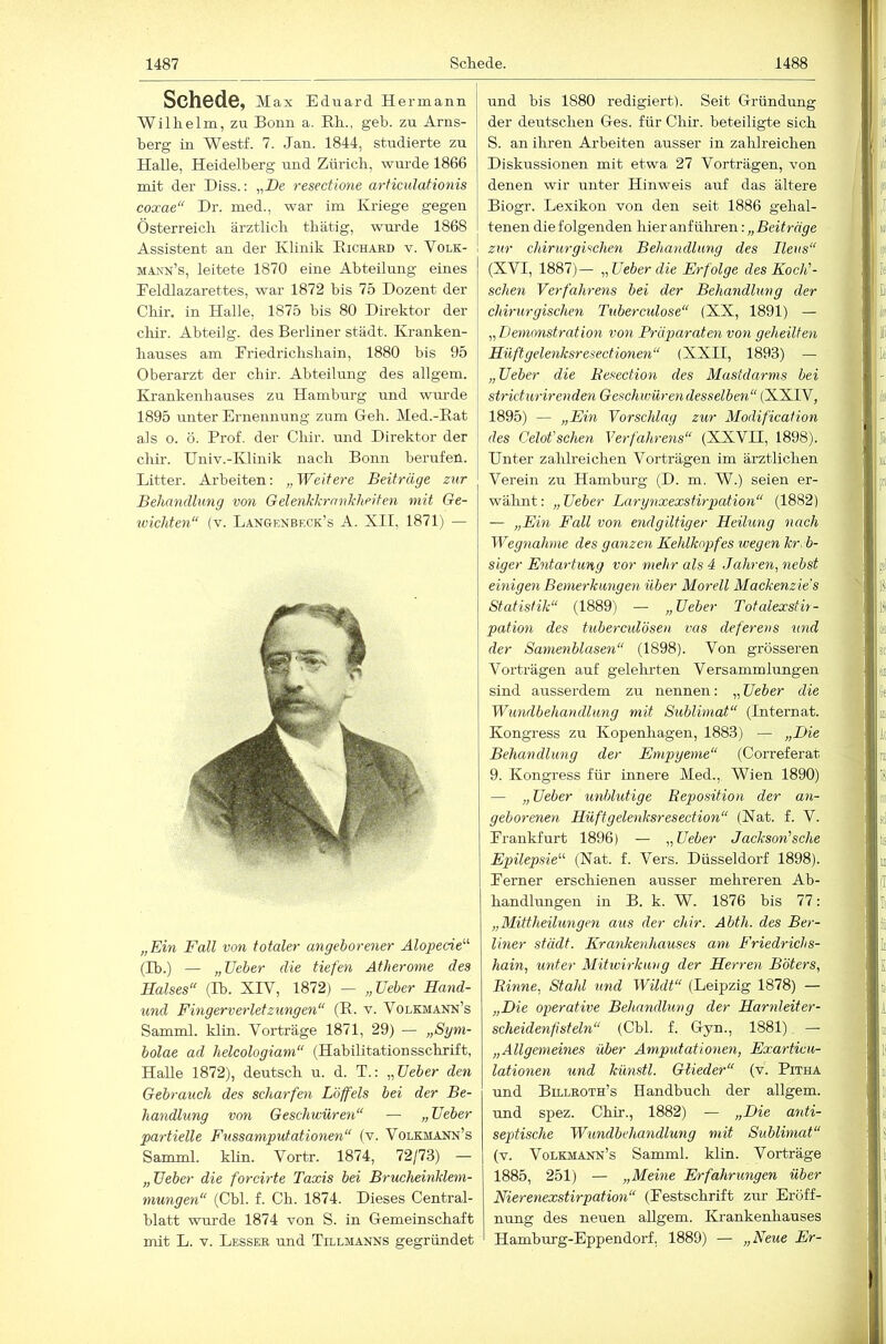 Schede, Max Eduard Hermann Willielm, zu Bonn a. Bh., geb. zu Arns- berg in Westf. 7. Jan. 1844, studierte zu Halle, Heidelberg und Zürich, wurde 1866 mit der Hiss.: „De resectione arficulationis coxae“ Dr. med., war im Kriege gegen Österreich ärztlich thätig, wm’de 1868 Assistent an der Klinik Eichard v. Volk- maxn’s, leitete 1870 eine Abteilung eines Eeldlazarettes, war 1872 bis 75 Dozent der Chir, in Halle, 1875 bis 80 Direktor der chir. Abteilg. des Berliner städt. Kranken- hauses am Eriedrichshain, 1880 bis 95 Oberarzt der chir. Abteilung des allgem. Krankenhauses zu Hamburg und wm’de 1895 unter Ernennung zum Geh. Med.-Hat als o. ö. Prof, der Chir. und Direktor der chir. Univ.-Klinik nach Bonn berufen. Litter. Arbeiten: „Weitere Beiträge zur Behandlung von Gelenkkrankheiten mit Ge- wichten“ (V. Lan&enbeck’s A. XII, 1871) — „Ein Fall von totaler angeborener Alopecie'-'' (Ib.) — „lieber die tiefen Atherome des Halses“ (Ih. XIV, 1872) — „Ueber Hand- und Fingerverletzungen“ (R. v. Volkmann’s Samml. klin. Vorträge 1871, 29) — „Sym- bolae ad helcologiam“ (Habilitationsschrift, Halle 1872), deutsch u. d. T.: „lieber den Gebrauch des scharfen Löffels bei der Be- handlung von Geschwüren“ — „ Heber partielle Fussamputationen“ (v. Volkmann’s Samml. khn. Vortr. 1874, 72/73) — „Heber die forcirte Taxis bei Brucheinklem- mungen“ (Cbl. f. Ch. 1874. Dieses Central- blatt wurde 1874 von S. in Gemeinschaft mit L. V. Besser und Tillmanns gegründet und bis 1880 redigiert). Seit Gründung der deutschen Ges. für Chir. beteiligte sich S. an ihren Arbeiten ausser in zahlreichen Diskussionen mit etwa 27 Vorträgen, von denen wir unter Hinweis auf das ältere Biogr. Lexikon von den seit 1886 gehal- tenen die folgenden hier anf ülmen; „Beiträge zur chirurgischen Behandlung des Ileus“ (XVI, 1887)— „Heber die Erfolge des Koch'- sehen Verfahrens bei der Behandlung der chirurgischen Tuberculose“ (XX, 1891) — „ Demonstration von Präparaten von geheilten Hilft gelenksresectionen“ (XXII, 1893) — „Heber die Eesection des Mastdarms bei stricturirenden Geschwüren desselben“ (XXIV, 1895) — „Ein Vorschlag zur Modification des Celot'schen Verfahrens“ (XXVII, 1898). Unter zahlreichen Vorträgen im ärztlichen Verein zu Hamburg (D. m. W.) seien er- wälmt: „Heber Larynxexstirpation“ (1882) — „Em Fall von endgiltiger Heilung nach Wegnahme des ganzen Kehlkopfes wegen kr. b- siger Entartung vor mehr als 4 Jahren, nebst einigen Bemerkungen über Morell Mackenzie's Statistik“ (1889) — „Heber Totalexsüt- pation des tuberculösen vas deferens und der Samenblasen“ (1898). Von grösseren Vorträgen auf gelehrten Versammlungen sind ausserdem zu nennen: „Heber die Wundbehandlung mit Sublimat“ (Internat. Kongress zu Kopenhagen, 1883) — „Die Behandlung der Empyeme“ (Correferat 9. Kongress für innere Med., Wien 1890) — „Heber unblutige Reposition der an- geboreneyi Hüftgelenksresection“ (Nat. f. V. Erankfurt 1896) — „Heber Jackson'sche Epilepsie'''- (Nat. f. Vers. Düsseldorf 1898). Eerner erschienen ausser mehreren Ab- handlungen in B. k. W. 1876 bis 77: „Mittheilungen aus der chir. Abth. des Ber- Viner städt. Krankenhauses am Friedrichs- hain, unter Mitwirkwug der Herren Böters, Rinne, Stahl und Wildt“ (Leipzig 1878) — „Die operative Behandlung der Harnleiter- scheidenfstein“ (Cbl. f. Gyn., 1881). — „Allgemeines über Amputationen, Exarticu- lationen und künstl. Glieder“ (v. Pitha und Billroth’s Handbuch der allgem. und spez. Chir., 1882) — „Die anti- septische Wundbehandlung mit Sublimat“ (v. Volkmann’s Samml. klin. Vorträge 1885, 251) — „Meine Erfahrungen über Nierenexstirpation“ (Eestschrift zur Eröff- nung des neuen allgem. Krankenhauses ' Hamburg-Eppendorf, 1889) — „Neue Er-