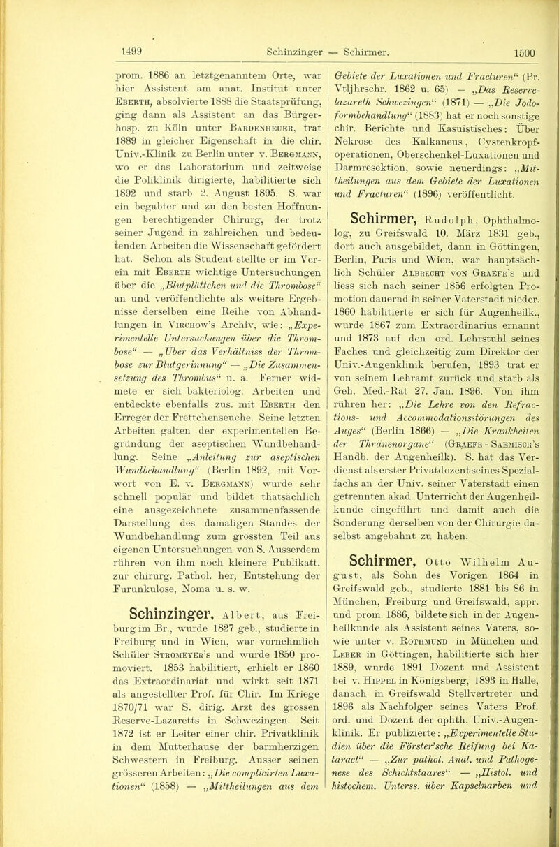 prom. 1886 an letztgenanntem Orte, war hier Assistent am anat. Institut unter Eberth, absolvierte 1888 die Staatsprüfung, ging dann als Assistent an das Bürger- hosp. zu Köln unter Bardenheuer, trat 1889 in gleicher Eigenschaft in die chir. Univ.-Klinik zu Berlin unter v. Bergmann, wo er das Laboratorium und zeitweise die Poliklinik dirigierte, habilitierte sich 1892 und starb 2. August 1895. S. war ein begabter und zu den besten Hoffnun- gen berechtigender Chirurg, der trotz seiner Jugend in zahlreichen und bedeu- tenden Arbeiten die Wissenschaft gefördert hat. Schon als Student stellte er im Ver- ein mit Eberth wichtige Untersuchungen über die „Blutplättchen und die Thrombose“ an und veröffentlichte als weitere Ergeb- nisse derselben eine Reihe von Abhand- lungen in ViRCHow’s Archiv, wie: „Expe- rimentelle Untersuchungen über die Throm- bose“ — „über das Verhältniss der Throm- bose zur Bhitgerinnung“ — „Die Zusammen- setzung des Thrombus“ u. a. Ferner wid- mete er sich bakteriolog. Arbeiten und entdeckte ebenfalls zus. mit Eberth den Erreger der Frettchenseuche. Seine letzten Arbeiten galten der experimentellen Be- gründung der aseptischen W’undbehand- lung. Seine „Anleitung zur aseptischen Wundbehandlung“ (Berlin 1892, mit Vor- wort von E. V. Bergmann) wurde sehr schnell populär und bildet thatsächlich eine ausgezeichnete zusammenfassende Darstellung des damaligen Standes der Wundbehandlung zum grössten Teil aus eigenen Untersuchungen von S. Ausserdem rühren von ihm noch kleinere Publikatt. zur Chirurg. Pathol. her, Entstehung der Furunkulose, Noma u. s. w. Schinzinger, Albert, aus Frei- burg im Br., wurde 1827 geb., studiertein Freiburg und in Wien, war vornehmlich Schüler Stromeyee’s und wm-de 1850 pro- moviert. 1853 habilitiert, erhielt er 1860 das Extraordinariat und wirkt seit 1871 als angestellter Prof, für Chir. Im Kriege 1870/71 war S. dü’ig. Arzt des grossen Reserve-Lazaretts in Schwezingen. Seit 1872 ist er Leiter einer chir. Privatklinik in dem Mutterhause der barmherzigen Schwestern in Freiburg. Ausser seinen grösseren Arbeiten: „Die complicirten Luxa- tionen“ (1858) — „Miftheilungen aus dem ! Gebiete der Luxationen und Fracturen“ (Pr. Vtljhrschr. 1862 u. 65) — „Das Reserre- lazareth Schwezingen“ (1871) — „Die Jodo- formbehandlung“ (1883) hat er noch sonstige chir. Berichte und Kasuistisches: Über Nekrose des Kalkaneus, Cystenkropf- operationen, Oberschenkel-Luxationen und Darmresektion, sowie neuerdings: „Mit- theilungen aus dem Gebiete der Luxationen und Fracturen“ (1896) veröffentlicht. Schirmer, Rudolph, Ophthalmo- log, zu Greifswald 10. März 1831 geb., dort auch ausgebildet, dann in Göttingen, Berlin, Paris und Wien, war hauptsäch- lich Schüler Albrecht von Graefe’s und Hess sich nach seiner 1856 erfolgten Pro- motion dauernd in seiner Vaterstadt nieder. 1860 habilitierte er sich für Augenheilk., wurde 1867 zum Extraordinarius ernannt und 1873 auf den ord. Lehrstulü seines Faches und gleichzeitig zum Direktor der Univ.-Augenklinik berufen, 1893 trat er von seinem Lehramt ziirück und starb als Geh. Med.-Rat 27. Jan. 1896. Von ihm rühren her: „Die Lehre von den Refrac- tions- und Accommodationsstörungen des Auges“ (Berlin 1866) — „Die Krankheiten der Thränenorgane“ (Grabfe - Saemisch’s Handb. der Augenheilk). S. hat das Ver- dienst als erster Privatdozent seines Spezial- fachs an der Univ. seiner Vaterstadt einen getrennten akaJ. Unterricht der Augenheil- kunde eingeführt mid damit auch die Sonderung derselben von der Chirurgie da- selbst angebalmt zu haben. Schirmer, Otto Wllhelm Au- gust, als Sohn des Vorigen 1864 in Greifswald geb., studierte 1881 bis 86 in München, Freiburg und Greifswald, appr. und prom. 1886, bildete sich in der Augen- heilkunde als Assistent seines Vaters, so- wie unter v. Rothmund in München und Leber in Göttingen, habilitierte sich hier 1889, wurde 1891 Dozent und Assistent bei V. Hippel in Königsberg, 1893 in Halle, danach in Greifswald Stellvertreter und 1896 als Nachfolger seines Vaters Prof, ord. und Dozent der ophth. Univ.-Augen- klinik. Er publizierte: „Experimentelle Stu- dien über die Förster’sche Reifung bei Ka- taract“ — „Zur pathol. Anat. und Pathoge- nese des Schichtstaares“ — „Histol. und histochem. ünterss. über Kapselnarben und