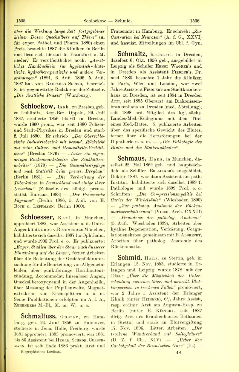 über die Wirkung lange Zeit fortgegebener kleiner Dosen Quecksilbers auf Thiere“ (A. für exper. Pathol. und Pharm. 1880) einen Preis, besuchte 1887 die Kliniken in Berlin und Hess sich hierauf in Frankfurt a. M. nieder. Er veröffentlichte noch; „Aerzt- liches Handbüchlein für hygienisch - diäte- tische, hydrotherapeutische und andere Ver- ordnungen“ (1891, 6. Aufl. 1896, 5. Aufl, 1897 ital. von Batfäelo Supino, Florenz). S. ist gegenwärtig Redakteur der Zeitschr. „Die Ärztliche Praxis“ (Würzburg). Schlockow, Is ak, zu Breslau, geb. zu Lublinitz, Eeg.-Bez. Oppeln, 29. Juli 18.37, studierte 1856 bis 60 in Breslau, wurde 1860 prom., war seit 1880 Polizei- und Stadt-Physikus in Breslau und starb 2. Juli 1890. Er schrieb: „Der Oberschle- sische Industriebezirk mit besond. Rücksicht auf seine Cultur- und Gesundheits-Verhält- nisse^'’ (Breslau 1876) — „lieber ein eigen- artiges Rückenmarksleiden der Zinkhütten- arbeiter“ (1879) — „Die Gesundheitspflege und med. Statistik beim preuss. Bergbau“ (Berlin 1881) — „Die Verbreitung der Tuberkulose in Deutschland und einige ihrer Ursachen“ (Zeitschr. des königl. preuss. Statist Bureaus, 1883) — „Der Preussische Physikus“ (Berlin 1886, 5. Aufl. von E. Roth u. Leppmann: Berlin 1900). Schloesser, Karl, in München, approbiert 1882, war Assistent a. d. Univ.- Augenklinik unter v.Rothmund zu München, habilitierte sich daselbst 1887 für Ophthalm. und wurde 1900 Prof. e. o. Er publizierte : „Exper. Studien über den Stnar nach äusserer Einwirkung auf die Linse''', ferner Arbeiten über die Bedeutung der Gesichtsfeldunter- suchung für die Beurteilung von Allgemein- leiden, über punktförmige Hornhautent- zündung, Accommodat. linsenloser Augen, Quecksilberoxycyanid in der Augenheilk., über Messung der Pupillenweite, Magnet- extraktion von Eisensj)littern u. a. m. Seine Publikationen erfolgten im A. f. A., Zehenders M.-BL, M. m. W. u. a. Schmalfuss, Gustav, zu Ham- burg, geb. 24. Juni 1856 zu Hannover, studierte in .Jena, Halle, Freiburg, wurde 1881 approbiert, 1883 promoviert, war 1881 bis 86 Assistent bei Hegar, Schede, Cursch- MANN, ist seit Ende 1886 prakt. Arzt iind Biographisches Lexikon. Frauenarzt in Hamburg. Er schrieb: „Ehr Gastration bei Neurosen'' (A. f. G., XXVI) und kasuist. Mitteilungen im Cbl. f. Gyn. SchmaltZ, Richard, in Dresden, daselbst 6. Okt. 1856 geb., ausgebildet in Leipzig als Schüler Ernst Wagner’s und in Dresden als Assistent Fiedler’s, Dr. med. 1880, besuchte 1 Jahr die Kliniken in Paris, Wien und London, war zwei Jahre Assistent Fiedler’s am Stadtkranken- haus zu Dresden, ist seit 1884 in Dresden Arzt, seit 1895 Oberarzt am Diakonissen- krankenhaus zu Dresden (med. Abteilung), seit 1898 ord. Mitglied des kgl. sächs. Landes-Med.-Koilegiums mit dem Titel eines Med.-Rates. S. publizierte Arbeiten über das spezifische Gewicht des Blutes, ferner über die Herzstörungen bei der Diphtherie u. a. m. — „Die Pathologie des Blutes und die Blidkrankheiten^‘. Schmaus, h ans, in München, da- selbst 22. Mai 1862 geb. und hauptsäch- lich als Schüler Bollinger’s ausgebildet, Doktor 1887, war dann Assistent am path. Institut, habilitierte sich daselbst 1889 f. Pathologie und wurde 1899 Prof. e. o. Schriften: „Die Conqn-essimisniyelitis bei Caries der Wirbelsäule“ (Wiesbaden 1890) — „Zur patholog. Anatomie der Rücken- markserschütterung“ (Virch. Arch. CXXII) — „Grundriss der pathotog. Anatomie“ (5. Aufl. Wiesbaden 1899), Arbeiten über hyaline Degeneration, Verkäsung, Coagu- lationsnekrose gemeinsam mitE. Albrecht, Arbeiten über patholog. Anatomie des Rückenmarks. Schmid, Hans, zu Stettin, geb. in Erlangen 15. Nov. 1853, studierte in Er- langen und Leipzig, wurde 1878 mit der Diss.: „Über die Möglichkeit der Unter- scheidung zwischen thier. und nienschl. Blut- körperchen in trockenen Fällen“ promoviert, war 2 Jahre 1. Assistent der Erlanger Klinik (unter Hphneke), Q'j., Jahre Assist., resp. ordinir. Arzt am Augusta-Hosp. zn Berlin (unter E. Küster) , seit 1887 dirig. Arzt des Krankenhauses Bethanien in Stettin und starb an Blutvergiftung 17. Nov. 1896. Litter. Arbeiten; „Der trockene Wundverband mit Salicylsäure“ (D. Z. f. Ch., XIV) — „Ueber den Carbolgehalt der Bruns'sehen Gaze“ (Ib.) — 48