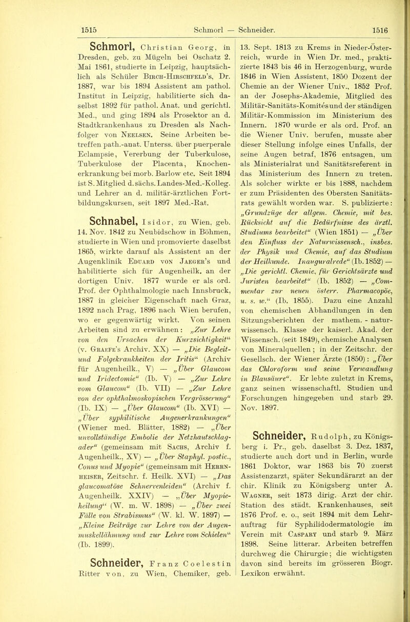 Schmorl, Christian Georg, in Dresden, geh. zu Mügeln bei Oscliatz 2. Mai 1861, studierte in Leipzig, hauptsäch- lich als Schüler BmcH-HmscHFELD’s, Dr. 1887, war bis 1894 Assistent am pathol. Institut in Leipzig, habilitierte sich da- selbst 1892 für pathol. Anat. und gerichtl. Med., und ging 1894 als Prosektor an d. Stadtkrankenhaus zu Dresden als Nach- folger von Neelsen, Seine Arbeiten be- treffen path.-anat. Unterss. über puerperale Eclampsie, Vererbung der Tuberkulose, Tuberkulose der Placenta, Knochen- erkrankung bei morb. Barlow etc. Seit 1894 ist S. Mitglied d. sächs. Landes-Med.-Kolleg. und Lehrer an d. militär-ärztlichen Eort- bildungskursen, seit 1897 Med.-Rat. Schnabel, isidor, zu Wien, geh. 14. Nov. 1842 zu Neubidschow in Böhmen, studierte in Wien und promovierte daselbst 1865, wirkte darauf als Assistent an der Augenklinik Eduard von Jaeger’s und habilitierte sich für Augenheilk. an der dortigen Univ. 1877 wurde er als ord. Prof, der Ophthalmologie nach Innsbruck, 1887 in gleicher Eigenschaft nach Graz, 1892 nach Prag, 1896 nach Wien berufen, wo er gegenwärtig wirkt. Von seinen Arbeiten sind zu erwähnen: „Zur Lehre von den Ursachen der Kurzsichtigkeit^^ (v. Graefe’s Arcliiv. XX) — „Die Begleit- und Folgekrankheiten der Iritis'’’' (Archiv für Augenheilk., V) — „Über Olaucom und Iridectomie“ (Ib. V) — „Zur Lehre vom Glauconi“ (Ib. VII) — „Zur Lehre von der ophthalmoskopisclmi Vergrösserung“ (Ib. IX) — „Über Glaucom“ (Ib. XVI) — „ Über syphilitische Augenerkrankungen“ (Wiener med. Blätter, 1882) — „Über unvollständige Embolie der Netzhautschlag- ader“ (gemeinsam mit Sachs, Archiv f. Augenheilk., XV) — „ Über Staphyl. postic., Conus und Myopie“ (gemeinsam mit Heben- heiser, Zeitschr. f. Heilk. XVI) — „Das glaucomatöse Sehnervenleiden“ (Archiv f. Augenheilk. XXIV) — „Über Myopie- heilung''‘ (W. m. W. 1898) — „Über zwei Fälle von Strabismus“ (W. kl. W. 1897) — „Kleine Beiträge zur Lehre von der Augen- muskellähmung und zur Lehre vom Schielen'’’' (Ib. 1899). Schneider, Pranz Coelestln Ritter von, zu Wien, Chemiker, geb. 13. Sept. 1813 zu Krems in Nieder-Öster- reich, wurde in Wien Dr. med., prakti- zierte 1843 bis 46 in Herzogenburg, wurde 1846 in Wien Assistent, 1850 Dozent der Chemie an der Wiener Univ., 1852 Prof, an der Josephs-Akademie, Mitglied des Militär-Sanitäts-Komitesund der ständigen Militär-Kommission im Ministerium des Innern. 1870 wurde er als ord. Prof, an die Wiener Univ. berufen, musste aber dieser Stellung infolge eines Unfalls, der seine Augen betraf, 1876 entsagen, um als Ministerialrat und Sanitätsreferent in das Ministerium des Innern zu treten. Als solcher wirkte er bis 1888, nachdem er zum Präsidenten des Obersten Sanitäts- rats gewählt worden war. S. publizierte: „Grundzüge der allgem. Chemie, mit bes. Eücksicht auf die Bedürfyiisse des ärztl. Studiums bearbeitet“ (Wien 1851) — „Über den Einfluss der Naturwissensch., insbes. der Physik und Chemie, auf das Studium der Heilkunde. Inauguralrede“ (Ib. 1852) — „Die gerichtl. Chemie, für Gerichtsärzte und Juristen bearbeitet“ (Ib. 1852) — „Com- mentar zur neuen österr. Pharmacopöe, u. s. tv.“ (Ib. 1855). Dazu eine Anzahl von chemischen Abhandlungen in den Sitzungsberichten der mathem. - natur- wissensch. Klasse der kaiserl. Akad. der Wissensch. (seit 1849), chemische Analysen von Mineralquellen; in der Zeitschr. der Gesellsch. der Wiener Ärzte (1850): „ Über das Chloroform und seine Verwandlung in Blausäure“. Er lebte zuletzt in Krems, ganz seinen wissenschaftl. Studien und Forschungen hingegeben und starb 29. Nov. 1897. Schneider, Rudoiph, zu Königs- berg i. Pr., geb. daselbst 3. Dez. 1837, studierte auch dort und in Berhn, wurde 1861 Doktor, war 1863 bis 70 zuerst Assistenzarzt, später Sekundärarzt an der chir. Klinik zu Königsberg unter A. Wagner, seit 1873 dirig. Arzt der chir. Station des städt. Krankenhauses, seit 1876 Prof. e. o., seit 1894 mit dem Lehr- auftrag für Syphilidodermatologie im Verein mit Caspary und starb 9. März 1898. Seine litterar. Arbeiten betreffen j durchweg die Chirm-gie; die wichtigsten davon sind bereits im grösseren Biogr. Lexikon erwähnt.