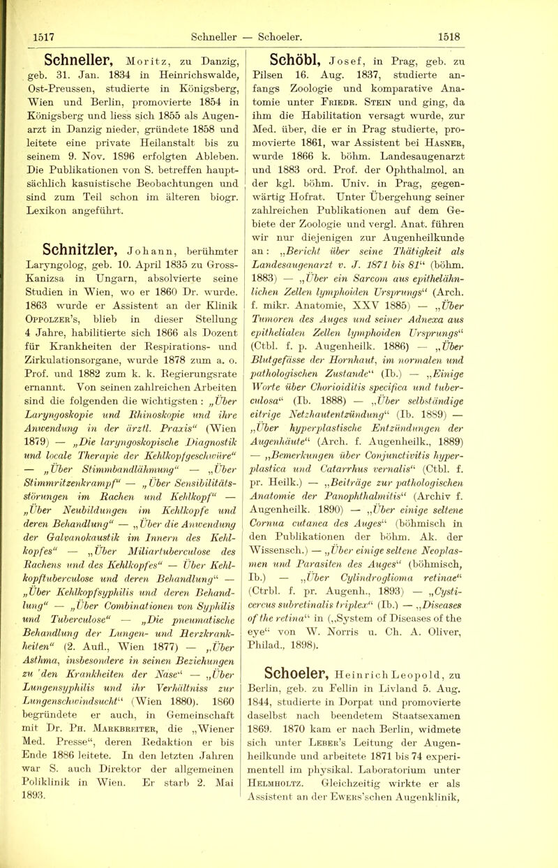 Schneller, Moritz, zu Danzig, geb. 31. Jan. 1834 in Heinrichswalde, Ost-Preussen, studierte in Königsberg, Wien und Berlin, promovierte 1854 in Königsberg und liess sich 1855 als Augen- arzt in Danzig nieder, gründete 1858 und leitete eine private Heilanstalt bis zu seinem 9. Nov. 1896 erfolgten Ableben. Die Publikationen von S. betreffen haupt- säclüich kasuistische Beobachtungen und sind zum Teil schon im älteren biogr. Lexikon angeführt. Schnitzler, Johann, berühmter Laryngolog, geb. 10. April 1835 zu Gross- Kanizsa in Ungarn, absolvierte seine Studien in Wien, wo er 1860 Dr. wurde. 1863 wurde er Assistent an der Klinik Oppolzer’s, blieb in dieser Stellung 4 Jahre, habilitierte sich 1866 als Dozent für Krankheiten der Bespirations- und Zirkulationsorgane, wurde 1878 zum a. o. Prof, und 1882 zum k. k. Eegierungsrate j ernannt. Von seinen zahlreichen Ai'beiten | sind die folgenden die wichtigsten ; „ Über \ Laryngoskopie und Ehinoskopie und ihre Anwendung in der ärztl. Praxis“ (Wien 1879) — „Die laryngoskopische Diagnostik I und locale Therapie der Kehlkopfgeschwüre“ | — „Über Stimmbandlähmung“ — „Über Stimmritzenkramp>f“ — „ Über Sensibilitäts- | Störungen im Kochen und Kehlkopf“ — „Über Neubildungen im Kchlkoi)fe und deren Behandlung“ — „ Über die Aniuendung der Galvanokaustik im Innern des Kehl- kopfes“ — „ Über Miliartuberculose des Eachens und des Kehlkopfes“ — Über Kehl- kopftuberculose und deren Behandlung^’’ — „Über Kehlkopf Syphilis und deren Behand- lung“ — „Über Combinationen von Syphilis und Tuberculose“ — „Die pneumatische Behandlung der Limgen- u?id Herzkrank- heiten“ (2. Auil., Wien 1877) — „Über Asthma, insbesondere in seinen Beziehungen zu 'den Krankheiten der Nase“ — „Über Lungensyphilis und ihr VerhülUiiss zur Lungenschw'indsucht'-' (Wien 1880). 1860 begründete er auch, in Gemeinschaft mit Dr. Ph. Mabkbbeiter, die „Wiener Med. Presse“, deren Eedaktion er bis Ende 1886 leitete. In den letzten Jalmen war S. auch Direktor der allgemeinen Poliklinik in Wien. Er starb 2. Mai 1893. Schöbl, Josef, in Prag, geb. zu Pilsen 16. Aug. 1837, studierte an- fangs Zoologie und komparative Ana- tomie unter Eriedr. Stein und ging, da ihm die Habilitation versagt wurde, zur Med. über, die er in Prag studierte, pro- movierte 1861, war Assistent bei Hasner, wurde 1866 k. böhm. Landesaugenarzt und 1883 ord. Prof, der Ophthalmol. an der kgl. böhm. Univ. in Prag, gegen- wärtig Hofrat. Unter Übergehung seiner zahlreichen Publikationen auf dem Ge- biete der Zoologie und vergl. Anat. führen wir nur diejenigen zur Augenheilkunde an: „Bericht über seine Thätigkeit als Landesaugenarzt v. J. 1871 bis 81“ (böhm. 1883) — „Über ein Sarconi aus epithelähn- lichen Zellen lyrnphoiden Ursprungs’’’ (Arch. f. mikr. Anatomie, XXV 1885) — „Über Tumoren des Auges %md seiner Adnexa aus epithelialen Zellen lyrnphoiden Ursprmigs“’ (Ctbl. f. p. Augenheilk. 1886) — „Über Blutgefässe der Hornhaut, im normalen und pathologischen Zustande“ (H>.) — „Einige Worte über Chorioiditis specifica und tuber- culosa“ (Ib. 1888) — ,,Über selbständige eitrige Netzhautentzündung’’’ (Ib. 1889) — „Über hyp>erj)lastische Entzündungen der Augenhäute“ (Arch. f. Augenheilk., 1889) — „Bemerkungen über Conjunctivitis hyper- plastica und Catarrhus vernalis“’ (Ctbl. f. pr. Heilk.) — „Beiträge zur pathologischen Anatomie der Panophthalmitis’’’ (Archiv f. Augenheilk. 1890) — „Über einige seltene Cornua cutanea des Auges“ (böhmisch Ln I den Publikationen der bölim. Ak. der Wissensch.) — „Über einige seltene Neoplas- men uml Parasiten des Auges“ (böhmisch, Ib.) — „über Cylmdroglioma retinae“ (Ctrbl. f. pr. Augenh., 1893) — „Cysti- cercus subretinalis triplex“ (Ib.) — „Diseases oftheretina“ in (,,System of Diseases of the eye“ von W. Norris u. Ch. A. Oliver, Philad., 1898). SchOClCF, Heinrich Leopold, zu Berlin, geb. zu Eellin in Livland 5. Aug. 1844, studierte in Dorpat und promovierte daselbst nach beendetem Staatsexamen 1869. 1870 kam er nach Berlin, widmete sich unter Leber’s Leitung der Augen- heilkunde und arbeitete 1871 bis 74 experi- mentell im physikal. Laboratorium unter Helmholtz. Gleichzeitig wirkte er als Assistent an der EwEKs’schen Augenklinik,