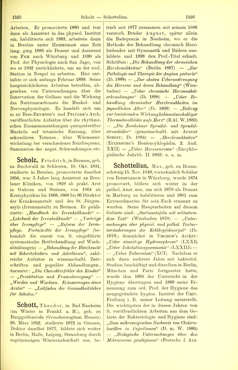 Arbeiten. Er promovierte 1880 nnd trat dann als Assistent in das physiol. Institut ein, habilitierte sich 1883, arbeitete dann in Ereslau unter Heidenhain eine Zeit lang, ging 1883 als Dozent und Assistent von Eick nach Würzburg und 1890 als Prof, der Physiologie nach San Jago, von wo er 1892 zurückkehrte, um an der zool. Station in Neapel zu arbeiten. Hier ent- leibte er sich anfangs Februar 1899. Seine hauptsächlichsten Arbeiten betreffen, ab- gesehen von Untersuchungen über die Innervation der G-efässe und die Wirkung des Natriumcarbonats die Muskel- und Nervenphysiologie. Es handelt sich um in DU Bois-Reymond’s und Pflüger’s Arch. veröffentlichte Aufsätze über die rhythmi- schen Zusammenziehungen quergestreifter Muskeln auf tetanische Reizung, über sekundären Tetanus, über Wärmeent- wickelung bei verschiedener Reizfrequenz, Summation der negat. Schwankungen etc. Scholz, Friedrich , in Bremen, geb. zu Buchwald in Schlesien, 18. Okt. 1831, studierte in Breslau, promovierte daselbst 1856, war 3 Jahre lang Assistent an Bres- lauer Kliniken, von 1859 ab prakt. Arzt in Guhrau und Steinau, von 1864 ab Kreisphysikus bis 1868, 1868 bis 96 Direktor der Krankenanstalt rmd des St. Jürgen- asyls (Irrenanstalt) zu Bremen. Er publi- zierte: „Handbuch der Irrenheilkunde'-'- — „Lehrbuch der Irrenheilkunde“ — „ Vorträge über Irrenpflege“ — „Beforni der Irren- pßege. Fortschritte der Irrenpflege'-' (be- handelt die zuerst von S. eingeführte systematische Bettbehandlung auf Wach- abteilungen) — „Behandlung der Bleichsucht mit Schwitzbädern und Aderlässen“, zahl- reiche Aufsätze in Wissenschaft!. Zeit- schriften und populäre Abhandlungen, darunter: „Die Clm-akt er fehler des Kindes“ — „Prostitution und Frauenbewegung“ — „ Werden und Wachsen. Erinnerungen eines Arztes“- — „Leitfäden der Gesundheitslehre für Schiden.“ Schott, Theodor, in Bad Nauheim (ün Winter in Frankf. a. M.), geb. zu Burggräfenrode (Grossherzogtum Hessen) 28. März 1852, studierte 1872 in Giessen, Doktor daselbst 1877, bildete sich weiter in Berlin, Halle, Leipzig, Strassburg durch regelmässigen Winteraufenfhalt aus, be- trieb seit 1877 zusammen mit seinem 1886 verstorb. Bruder August, später allein die Badepraxis in Nauheim, wo er die Methode der Behandlung chronisch Herz- leidender mit Gymnastik und Bädern aus- bildete und 1898 den Prof.-Titel erhielt. Schriften : „Die Behandlung der chronischen Herzkrankheiten“- (Berlin 1887) — „Zur Pathologie und Therapie der Angina pectoris'-' (Ib. 1888) — „Zur akuten lieberanstrengung des Herzens und deren Behandlung'-' (Wies- baden) — „TJeber chronische Herzmuskel- erkrankungen'' (Ib. 1898) — „Leber Be- handlung chronischer Herzkrankheiten im jugendlichen Alter“ (Ib. 1899) — „Beitrag zur tonisirenden Wirkung kohlensäurehaltiger Thermalsoolbäder aufs Herz“ (B.kl. W.1883) — „Die Kauheimer Sprudel- und Sprudel- strombäder“ (gemeinschaftl. mit August Schott; Ib. 1884) — „Herzkrankheiten“ (Eulenbueg’s Realencyklopädie, 2. Aufi. XXII) — „Leber Herzneurosen“ (Encyklo- pädische Jalmbb. II 1892) u. a. m. Schottelius, Max, geb. zu Braun- schweig 15. Nov. 1849, vornehmlich Schäler von Rindfleisch in Würzburg, wurde 1874 promoviert, bildete sich weiter in der pathol. Anat. aus, um sich 1879 als Dozent in Marburg zu habilitieren und 1881 zum Extraordinarius für sein Fach ernannt zu werden. Seine Hauptarbeiten auf diesem Gebiete sind: „Sectionstafeln ndt erläutern- dem Text“ (Wiesbaden 1878) — „Lnter- suchwngen über physiol. und pathol. Textur- veränderungen der Kehlkopfsknorpel“ (Ib. 1879); demnächst in VmcHow’s Archiv: „Leber einseitige Hydronephrose“ (LXXI) „Leber Inhalationspneumonie“ (LXXTII) — — „Leber Tubercidose“ (K.G1). Nachdem er sich dann mehrere Jahre mit bakteriol. Studien beschäftigt und dieselben in Berlin, München und Paris fortgesetzt hatte, wurde ihm 1885 der Unterricht in der Hygiene übertragen und 1889 miter Er- nennung zum ord. Prof, der Hygiene das neugegründete hygien. Institut der Univ. Freiburg i. B. seiner Leitung unterstellt. Die wichtigsten der in diesen Jahren von S. veröffentlichten Ai'beiten aus dem Ge- biete der Bakteriologie und Hygiene sind: „Zum mikroscopischen Nachiveis von Cholera- bacillen in Dejectionen“ (D. m. W. 1885) — „Biologische Lntersuchungen über den Mikrocoecus prodigiosus“ (Festschr. f. Alb.