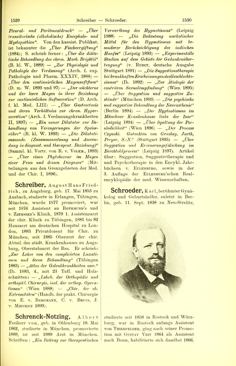 Pleural- und Peritonealdruck'-'- — „Über transitorische (alkoholische) Encephalo- und Myelopathien“. Von den kasuist. Publikat. ist bekannter die „Über Fischvergiftung“ (1884); S. scbrieb ferner: „Über die diäte- tische Behandlung des chron. Morb. Brightii“ (B. kl. W., 1889) — „Zur Physiologie und Pathologie der Verdauung“ (Arcb. f, exp. Pathologie und Pharm. XXXIV, 1888) — „Über den continuirlichen Magensaftfluss (D. m. W. 1893 und 97) — „Der nüchterne und der leere Magen in ihrer Beziehung zur continuirlichen Saftsecretion“ (D. Arcb. f. kl. Med. LIII) — „ Über Gastrectnsie und deren Verhältniss zur chron. Hyper- secretion (Arcb. f. Verdauungskrankbeiten II, 1897) — „Ein neuer Dilatator zur Be- handlung von Verengerungen der Speise- röhre“ (B. kl. W. 1893) — „Die Dilatati- onssonde. (Zusammensetzung und Anwen- dung in diagnost. und therapeut. Beziehung)“ (Samml. kl. Vortr. von R. v. Volkm., 1893) — „Über einen Phytobezoar im Magen einer Frau und dessen Diagnose“ (Mit- teilungen aus den Grenzgebieten der Med. und der Cbir. I, 1896). Schreiber, AugustHansPried- rich, zu Augsburg, geb. 17. Mai 1853 zu Ansbach, studierte in Erlangen, Tübingen, München, wurde 1877 promoviert, war seit 1876 Assistent an Rothmünd’s und V. Ziemssen’s Klinik, 1879 1. Assistenzarzt der cbir. Klinik zu Tübingen, 1881 bis 82 Hausarzt am deutschen Hospital zu Lon- don, 1883 Privatdozent für Cbir. zu München, seit 1885 Oberarzt der cbir. Abteil, des städt. Krankenhauses zu Augs- burg, Oberstabsarzt der Res. Er scbrieb: „Zur Lehre von den complicirten Luxati- onen und deren Behandlung“ (Tübingen 1883) — „Atlas der Gelenkkrankheiten usw.“ (Ib. 1883, 4., mit 23 Taff, und Holz- schnitten) — „Lehrb. der Orthopädie und orthopäd. Chirurgie., incl. der orfhop. Opera- tionen“ (Wien 1888) — .ßhir. der ob. Extremitäten (Handb. der prakt. Chirurgie von E. V. Bergmann, C. v. Bruns, J. V. Mikükicz 1899). Schrenck-N otzing, a i b e r t Freiherr von, geb. in Oldenburg 18. Mai 1862, studierte in München, promovierte 1888, ist seit 1889 Arzt in München. Schriften : „Ein Beitrag zur therapeutischen Verwerthung des Hypnotismus“ (Leipzig 1888) — „Die Bedeutung narkotischer Mittel für den Hypnotismus mit be- sonderer Berücksichtigung des indischen Hanfes“ (Leipzig 1893) — „Experimentelle Studien auf dem Gebiete der Gedankenüber- tragung“- (v. Rudet, deutsche Ausgabe Stuttgart 1891) — „Die Suggestionstherapie beikrankhaftenErscheinungendesGeschlechts- sinnes“ (Ib. 1892) — „Zur Ätiologie der conträren Sexualempfindung“ (Wien 1895) — „Über Suggestion und suggestive Zu- stände“ (München 1893) — „Die psychische und suggestive Behandlung der Neurasthenie“ (Berlin 1894) — „Her Hyptnotismus im Münchner Krankenhause links der Isar“ (Leipzig 1894) — „Über Spaltung der Per- sönlichkeit“ (Wien 1896) — „Der Process Czynski. Gutachten von Grashey. Jurth, Preyer^ S.-N.“ (Stuttgart 1895) — „Über Suggestion und Erinnerungsfälschung im Berchtoldprocess“ (Leipzig 1897). Artikel über : Suggestion, Suggestivtherapie und und Psychotherapie in den Encykl. Jahr- büchern V. Eulenbürg, sowie in der 3. Auflage der EuLENBüRo’schen Real- encyklopädie der med. Wissenschaften, Schroeder, k a iT, berühmter Gynä- kolog und Geburtshelfer, zuletzt in Ber- lin, geb. 11. Sept. 1838 zu Neu-Strelitz, studierte seit 1858 in Rostock und Würz- burg, war in Rostock anfangs Assistent von Thierfelder, ging nach seiner Promo- tion mit Gustav Veit 1864 als Assistent nach Bonn, habilitierte sich daselbst 1866,