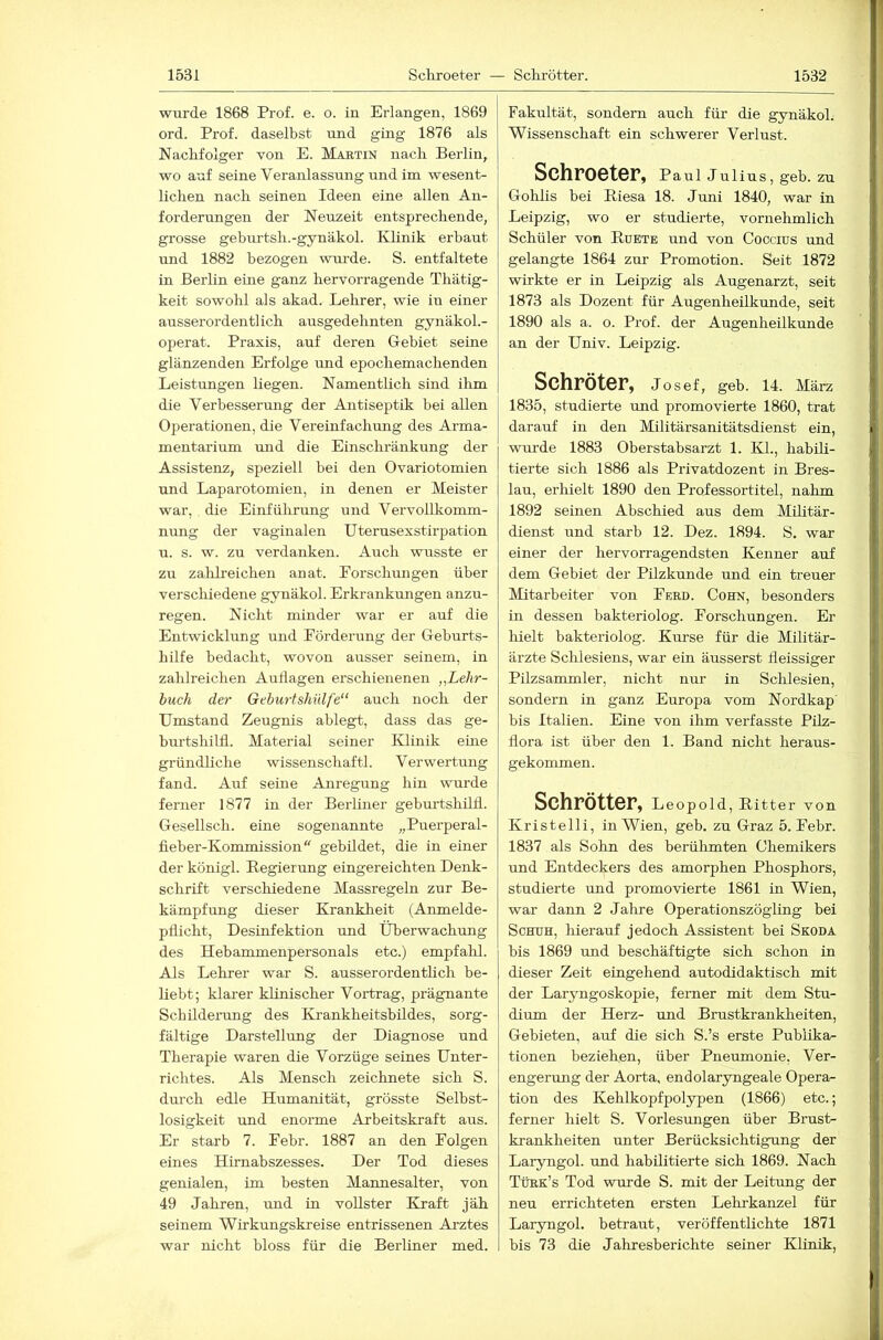 wurde 1868 Prof. e. o. in Erlangen, 1869 ord. Prof, daselbst und ging 1876 als Nachfolger von E. Martin nach Berlin, wo auf seine Veranlassung und im wesent- lichen nach seinen Ideen eine allen An- forderungen der Neuzeit entsprechende, grosse geburtsh.-gynäkol. Klinik erbaut und 1882 bezogen wuu-de. S. entfaltete in Berlin eine ganz hervorragende Thätig- keit sowohl als akad. Lehrer, wie in einer ausserordentlich ausgedehnten gynäkoL- operat. Praxis, auf deren Gebiet seine glänzenden Erfolge imd epochemachenden Leistungen liegen. Namentlich sind ihm die Verbesserung der Antiseptik bei allen Operationen, die Vereinfachung des Arma- mentarium und die Einschränkung der Assistenz, speziell bei den Ovariotomien und Laparotomien, in denen er Meister war, die Einführung und Vervollkomm- nung der vaginalen Uterusexstirpation u. s. w. zu verdanken. Auch wusste er zu zahlreichen anat. Eorschmigen über verscliiedene gynäkol. Erkrankungen anzu- regen. Nicht minder war er auf die Entwicklung und Eörderung der Geburts- hilfe bedacht, wovon ausser seinem, in zahlreichen Auflagen erschienenen „Lehr- buch der Geburtshülfe“ auch noch der Umstand Zeugnis ablegt, dass das ge- burtshilfl. Material seiner lUinik eine gründliche Wissenschaft!. Verwertung fand. Auf seine Anregung hin wurde ferner 1877 in der Berliner gebm-tshilii. Gesellsch. eine sogenannte „Puerperal- fieber-Kommission gebildet, die in einer der königl. Regierung eingereichten Denk- schrift verschiedene Massregeln zur Be- kämpfung dieser Krankheit (Anmelde- pflicht, Desinfektion und Überwachung des Hebammenpersonals etc.) empfahl. Als Lehrer war S. ausserordenthch be- liebt; klarer klinischer Vortrag, prägnante Schüderimg des Ki-ankheitsbüdes, sorg- fältige Darstellung der Diagnose und Therapie waren die Vorzüge seines Unter- richtes. Als Mensch zeichnete sich S. durch edle Humanität, grösste Selbst- losigkeit und enorme Arbeitskraft aus. Er starb 7. Eebr. 1887 an den Eolgen eines Hirnabszesses. Der Tod dieses genialen, im besten Mannesalter, von 49 Jahren, imd in vollster Kraft jäh seinem Wirkungskreise entrissenen Arztes war nicht bloss für die Berliner med. Fakultät, sondern auch für die gynäkol. Wissenschaft ein schwerer Verlust. Schroeter, PauUui ius, geh. zu Gohlis bei Riesa 18. Juni 1840, war in Leipzig, wo er studierte, vornehmlich Schüler von Rubte und von Coccius und gelangte 1864 zur Promotion. Seit 1872 wirkte er in Leipzig als Augenarzt, seit 1873 als Dozent für Augenheilkunde, seit 1890 als a. o. Prof, der Augenheilkunde an der Univ. Leipzig. Schröter, Josef, geb. 14. März 1835, studierte und promovierte 1860, trat darauf in den Militärsanitätsdienst ein, wurde 1883 Oberstabsarzt 1. KL, habili- tierte sich 1886 als Privatdozent in Bres- lau, erhielt 1890 den Professortitel, nahm 1892 seinen Abschied aus dem Militär- dienst und starb 12. Dez. 1894. S. war einer der hervorragendsten Kenner auf dem Gebiet der Pilzkunde und ein treuer klitarbeiter von Peru. Cohn, besonders in dessen bakteriolog. Forschungen. Er liielt bakteriolog. Kurse für die Militär- ärzte Schlesiens, war ein äusserst fleissiger Pilzsammler, nicht nur in Schlesien, sondern in ganz Europa vom Nordkap bis Italien. Eine von ihm verfasste Pilz- flora ist über den 1. Band nicht heraus- gekommen. SchrÖttCF, Leopold, Ritter von Kristelli, in Wien, geb. zu Graz 5. Febr. 1837 als Sohn des berülimten Chemikers und Entdeckers des amorphen Phosphors, studierte und promovierte 1861 in Wien, war dann 2 Jahre Operationszögling bei Schuh, hierauf jedoch Assistent bei Skoda bis 1869 und beschäftigte sich schon in dieser Zeit eingehend autodidaktisch mit der Laryngoskopie, ferner mit dem Stu- dium der Herz- und Brustkrankheiten, Gebieten, auf die sich S.’s erste Publika- tionen beziehen, über Pneumonie, Ver- engerung der Aorta, endolaryngeale Opera- tion des Kehlkopfpolypen (1866) etc.; ferner hielt S. Vorlesungen über Brust- krankheiten unter Berücksichtigung der Laiyngol. und habilitierte sich 1869. Nach Türk’s Tod wurde S. mit der Leitung der neu errichteten ersten Lehrkanzel für Laryngol. betraut, veröffentlichte 1871 bis 73 die Jahresberichte seiner Klinik,