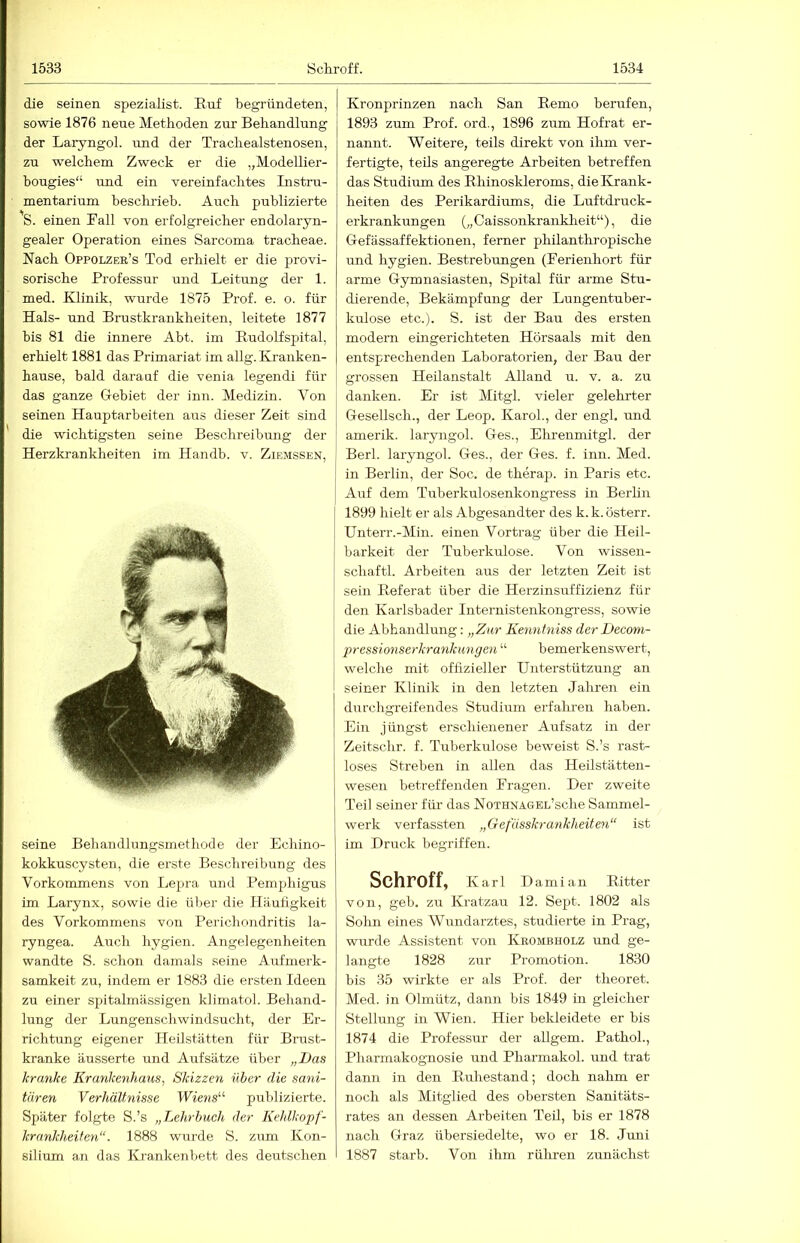 die seinen Spezialist. Ruf begründeten, sowie 1876 neue Methoden zur Behandlung der Laryngol. und der Trachealstenosen, zu welchem Zweck er die „Modellier- bougies“ und ein vereinfachtes Instru- mentarium beschrieb. Auch publizierte S. einen Rail von erfolgreicher endolaryn- gealer Operation eines Sarcoma tracheae. Nach Oppolzek’s Tod erhielt er die provi- sorische Professur und Leitung der 1. med. Klinik, wurde 1875 Prof. e. o. für Hals- und Brustkrankheiten, leitete 1877 bis 81 die innere Abt. im PudoPspital, erhielt 1881 das Primariat im allg. Kranken- hause, bald darauf die venia legendi für das ganze Gebiet der inn. Medizin. Von seinen Hauptarbeiten aus dieser Zeit sind die wichtigsten seine Beschreibung der Herzkrankheiten im Handb. v. Ziemssen, seine Behandlungsmethode der Echino- kokkuscysten, die erste Beschreibung des Vorkommens von Lepra und Pemphigus im Larynx, sowie die über die Häuügkeit des Vorkommens von Perichondritis la- ryngea. Auch hygien. Angelegenheiten wandte S. schon damals seine Aufmerk- samkeit zu, indem er 1883 die ersten Ideen zu einer spitalmässigen klimatol. Behand- lung der Lungenschwindsucht, der Er- richtimg eigener Heilstätten für Brast- kranke äusserte und Aufsätze über „Das kranke Krankenhaus, Skizzen über die sani- tären Verhältnisse Wie?is“ publizierte. Später folgte S.’s „Lehrbuch der Kehlkopf- krankheiten“. 1888 wurde S. ZTim Kon- silium an das Krankenbett des deutschen Kronprinzen nach San Remo berufen, 1893 zum Prof, ord., 1896 zum Hof rat er- nannt. Weitere, teils direkt von ihm ver- fertigte, teils angeregte Arbeiten betreffen das Studium des Rhinoskleroms, die Krank- heiten des Perikardiums, die Luftdruck- erkrankungen („Caissonkrankheit“), die Gefässaffektionen, ferner philanthropische und hygien. Bestrebungen (Rerienhort für arme Gymnasiasten, Spital für arme Stu- dierende, Bekämpfung der Lungentuber- kulose etc.). S. ist der Bau des ersten modern eingerichteten Hörsaals mit den entsprechenden Laboratorien, der Bau der grossen Heilanstalt Alland u. v. a. zu danken. Er ist Mitgl. vieler gelehrter Gesellsch., der Leop. Karol., der engl, und amerik. laryngol. Ges., Ehrenmitgl. der Berl. laryngol. Ges., der Ges. f. inn. Med. in Berlin, der Soc. de therap. in Paris etc. j Auf dem Tuberkulosenkongress in Berlin 1899 hielt er als Abgesandter des k. k. österr. Unterr.-Min. einen Vortrag über die Heil- barkeit der Tuberkulose. Von wissen- schaftl. Arbeiten aus der letzten Zeit ist sein Referat über die Herzinsuffizienz für den Karlsbader Internistenkongi'ess, sowie die Abhandlung: „Zur Kennfniss der Decom- pressionserkrankmigen “ bemerkenswert, welche mit offizieller Unterstützung an seiner Klinik in den letzten Jahren ein diirchgreifendes Studium erfahren haben. Ein jüngst erschienener Aufsatz in der Zeitschr. f. Tuberkulose beweist S.’s rast- loses Streben in allen das Heilstätten- wesen betreffenden Prägen. Der zweite Teil seiner für das NoTHNAOBL’sche Sammel- werk verfassten „Gefüsskrankheiten“ ist im Druck begriffen. Schroff, Karl Damian Ritter von, geh. zu Kratzau 12. Sept. 1802 als Solm eines Wundarztes, studierte in Prag, wurde Assistent von Keombholz und ge- langte 1828 zur Promotion. 1830 bis 35 wirkte er als Prof, der theoret. Med. in Olmütz, dann bis 1849 in gleicher Stellung in Wien. Hier bekleidete er bis 1874 die Professur der allgem. Pathol., Pharmakognosie und Pharmakol. und trat dann in den Ruhestand; doch nahm er noch als Mitglied des obersten Sanitäts- rates an dessen Arbeiten Teil, bis er 1878 nach Graz übersiedelte, wo er 18. Juni 1887 starb. Von ihm rühren zunächst