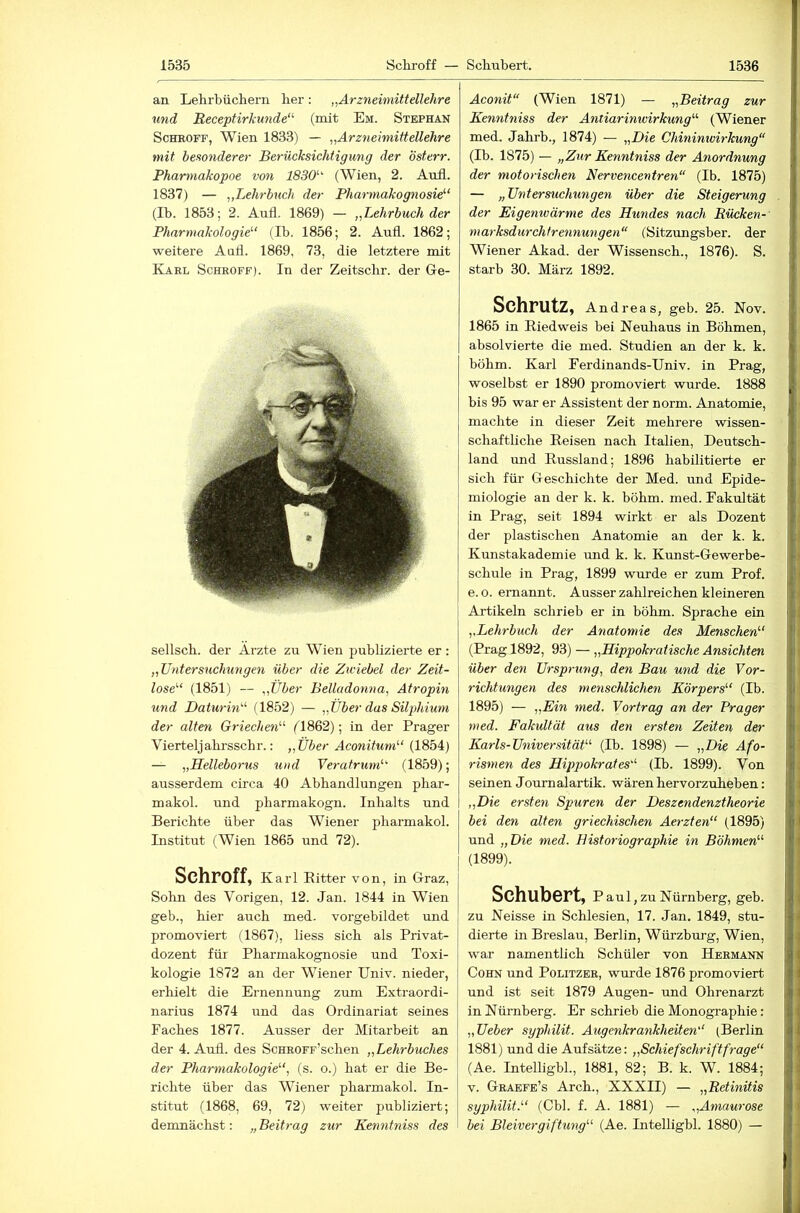 an Lehrbüchern her : „Arzneimittellehre und 'Rece'ptirkunde“ (mit Em. Stephan Schroff, Wien 1833) — „Arzneimittellehre mit besonderer Berücksichtigung der österr. Pharmakopoe von 1830'-^ (Wien, 2. Aufl. 1837) — „Lehrbuch der Pharmakognosie^‘ (Ib. 1853; 2. Aufl. 1869) — „Lehrbuch der Pharmakologie'-' (Ib. 1856; 2. Aufl. 1862; weitere Aufl. 1869, 73, die letztere mit Karl Schroff). In der Zeitschr. der Ge- sellscb. der Arzte zu Wien publizierte er: „Untersuchungen über die Zwiebel der Zeit- lose'' (1851) — „Über Belladonna, Atropin und Daturin- (1852) — „Über das Silphium der alten Griechen- ('1862); in der Prager Vierteljabrsschr.: „Über Aconitum (1854) — „Helleborus und Veratrum (1859); ausserdem circa 40 Abhandlungen pbar- makol. imd pbarmakogn. Inhalts und Berichte über das Wiener pharmakol. Institut (Wien 1865 und 72). Schroff, Karl Ritter von, in Graz, Solm des Vorigen, 12. Jan. 1844 in Wien geb., hier auch med. vorgebildet und promoviert (1867), liess sich als Privat- dozent für Pharmakognosie und Toxi- kologie 1872 an der Wiener Univ. nieder, erliielt die Ernennung zum Extraordi- narius 1874 und das Ordinariat seines Faches 1877. Ausser der Mitarbeit an der 4. Aufl. des ScHROFF’schen „Lehrbuches der Pharmakologie, (s. o.) hat er die Be- richte über das Wiener pharmakol. In- stitut (1868, 69, 72) weiter publiziert; demnächst: „Beitrag zur Kenntniss des Aconit (Wien 1871) — „Beitrag zur Kenntniss der Antiarinwirkung (Wiener med. Jahrb., 1874) — „Die Chininwirkung (Ib. 1875) — „Zur Kenntniss der Anordnung der motorischen Nervencentren (Ib. 1875) — „Untersuchungen über die Steigerung der Eigenwärme des Hundes nach Eücken- marksdurchfrennungen (Sitzungsber. der Wiener Akad. der Wissensch., 1876). S. starb 30. März 1892. Schrutz, Andreas, geb. 25. Nov. 1865 in Riedweis bei Neuliaus in Böhmen, absolvierte die med. Studien an der k. k. böhm. Karl Ferdinands-Univ. in Prag, woselbst er 1890 promoviert wurde. 1888 bis 95 war er Assistent der norm. Anatomie, machte in dieser Zeit mehrere wissen- schaftliche Reisen nach Italien, Deutsch- land und Russland; 1896 habilitierte er sich für Geschichte der Med. und Epide- miologie an der k. k. böhm. med. Fakultät in Prag, seit 1894 wirkt er als Dozent der plastischen Anatomie an der k. k. Kunstakademie und k. k. Kunst-Gewerbe- schule in Prag, 1899 wurde er zum Prof, e. o. ernannt. Ausser zahlreichen kleineren Artikeln schrieb er in böhm. Sprache ein ,,Lehrbuch der Anatomie des Menschen (Prag 1892, 93) — „Hippokratische Ansichten über den Ursprung, den Bau und die Vor- richtungen des menschlichen Körpers (Ib. 1895) — „Ein med. Vortrag an der Prager med. Fakultät aus den ersten Zeiten der Karls-Universität (Ib. 1898) — „Die Afo- rismen des Hippokrates (Ib. 1899). Von seinen Journalartik. wären hervorzuheben: „Die ersten Spuren der Deszendenztheorie bei den alten griechischen Aerzten (1895) und „Die med. Bistoriographie in Böhmen (1899). Schubert, P aul, zu Nürnberg, geb. zu Neisse in Schlesien, 17. Jan. 1849, stu- dierte in Breslau, Berlin, Würzburg, Wien, war namentlich Schüler von Hermann Cohn und Politzer, wurde 1876 promoviert und ist seit 1879 Augen- und Ohrenarzt in Nürnberg. Er schrieb die Monographie: „Ueber syphilit. Augenkrankheiten (Berlin 1881) und die Aufsätze: „Schiefschriftfrage (Ae. IntellighL, 1881, 82; B. k. W. 1884; V. Graefe’s Arch., XXXII) — „Retinitis syphilit. (Cbl. f. A. 1881) — „Amaurose bei Bleivergiftung (Ae. IntellighL 1880) —