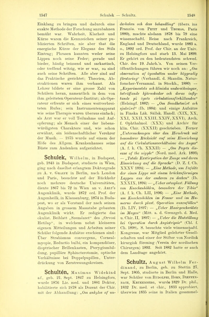 Einklang zu bringen und dadurch eine exakte Methode der Forschung anzuhahnen bemüht war. Wahrheit, Klarheit und Kürze waren die Kennzeichen seiner pu- blizierten Schriften, nie aber that die energische Kürze der Eleganz des Stils Eintrag; Phrasen kannten weder seine Lippen noch seine Feder; gerade und bieder, häufig heissend und sarkastisch, oder treffend witzig, wie er war, so sind auch seine Schriften. Alle aber sind auf das Praktische gerichtet; Theorien, Ab- straktionen waren ilim verhasst. Als Lelorer bildete er eine grosse Zahl von Schülern heran, namentlich in dem von ihm geleiteten Operateur-Institut; als Ope- rateur erfreute er sich eines weitverbrei- teten Rufes; sein Instrumentenapparat wie seine Therapie waren überaus einfach; als Arzt war er voll Teilnahme und Auf- opferung; als Mensch einer der liebens- würdigsten Charaktere und, wie schon erwähnt, ein leidenschaftlicher Verehrer der Musik. — 1875 wurde auf einem der Höfe des Allgem. Krankenhauses seine Büste zum Andenken aufgerichtet. Schulek, Wilhelm, in Budapest, geb. 1843 in Budapest, studierte in Wien, ging nach daselbst erlangtem Doktorgrade zu A. V. Gr.^efe in Berlin, nach London und Paris, besuchte auf der Rückkehr noch mehrere deutsche Universitäten, diente 1867 bis 72 in Wien an v. Aelt’s Augenklinik, wurde 1872 ord. Prof, der Augenheilk. in Klausenburg, 1874 in Buda- pest, wo er als Vorstand der nach seinen Angaben in grossem Massstabe gebauten Augenklinik wirkt. Er redigierte das okulist. Beiblatt „Szemeszet“ des „Orvosi Hetilap“, in welchem nebst kleineren eigenen Mitteilungen und Arbeiten seiner Schüler folgende Aufsätze erschienen sind: Über Strabismus convergens, Corneal- myopie, Reductio bulbi, ein kompendiöser, dioptrischer Brillenkasten, Pterygiumbil- dirng, pupilläre Sphincterotomie, optische Verhältnisse bei DoppelpupiUen, Unter- drückung von Zerstreuungski’eisen. Schulten, Maximus Widekind af, geb. 21. Sept. 1847 zu Helsingfors, wurde 1876 Lic. med. und 1881 Doktor, habilitierte sich 1878 als Dozent der Cliir. mit der Abhandlung: „Om ankylos af mi- derkaken och dess behandling“ (übers, ins Franzos, von Petit und Thomas, Paris 1880), machte alsdann 1878 bis 79 eine Wissenschaft!. Reise nach Frankreich, England und Deutschland, wurde 1883 a. o., 1892 ord. Prof, der Chir. an der Univ. zu Helsingfors und starb 13. Mai 1899. Er gehört zu den bedeutendsten schwed. Chir. des 19. Jahrh.’s. Von seinen Ver- öffentlichungen führen wir noch an: „Om Observation af ögonbotten under höggradig förstoring“ (Verhandl. d. Skandin. Natur- forscher-Versamml. in Stockh., 1880) — „Experimentela och kliniska undersökmngar, beträffande hjärnskador och deras infly- tande pa ögats cirkulationsförhUlanden'-'' (Helsingf. 1882) — „Om Stindhetsvart och sjukvSrd^'' (Ib. 1884) imd einige Aufsätze in Finska Läk. Sällsk. Handl. (XIX, XX, XXI, XXII, XXIII, XXIV, XXVI), Arch. f. Ophthalmol. (XXX) und Archiv für klin. Chir. (XXXII) geschrieben. Ferner „Untersuchungen über den Hirndruck mit besonderer Rücksicht auf seine Einivirkung auf die Cirkulafionsverhältnisse des Auges“ (A. f. k. Ch. XXXII) — „Om Pagets dis- ease of the nippte“ (Nord. med. Ark. 1893) — „ Totale Exstirpation der Zunge und deren Einivirkung auf die Sprache'''’ (D. Z. f. Ch. XXXV 1894) — „Eine Methode, um Defekte der einen Lippe mit einem brückenförmigen Lappen aus der anderen zu decken“ (Ib. XXXIX, 1894) — „ Ueber osteoplast. Füllung von Knochenhöhlen, besonders der Tibia“ (A. f. k. Ch. LII, 1896) — „Eine Methode, um Knochenhöhlen im Femur und im Hu- merus durch plast. Operation auszufüllen'''' (Ib. LIV, 1897) — „lieber Haargeschivülste im Magen“ (Mitt. a. d. Grenzgeb. d. Med. u. Chir. II, 1897) — „ lieber die Blutstillung bei Operation durch Angiotripsie“ (Cbl. f. Ch. 1898). S. besuchte viele Wissenschaft!. Kongresse, war Mitglied gelehrter Gesell- schaften und einer der Stifter von Nordisk kirurgisk förening (Verein der nordischen Chirurgen) 1892. Seit 1882 hatte er auch dem Landtage angehört. Schultz, August Wilhelm Fer- dinand, zu Berlin, geb. zu Stettin 27. Sept. 1805, studierte in Berlin und Halle, war Schüler von Rudolphi, Horn, Dieffen- BACH, Krukenberg, wurde 1829 Dr. phih, 1832 Dr. med. et chir., 1833 approbiert, überwies 1835 seine in Italien gesammel-