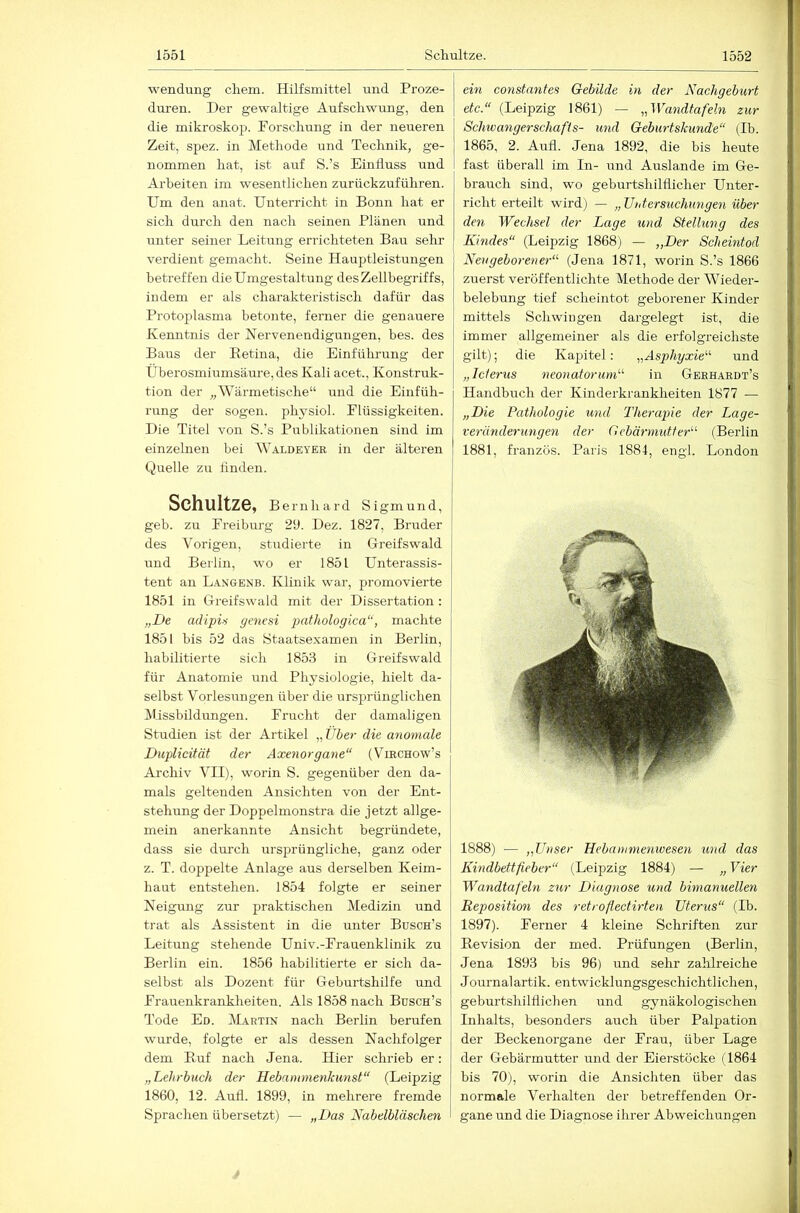 wendi;ng ehern. Hilfsmittel und Proze- duren. Der gewaltige Aufschwung, den die mikroskop. Forschung in der neueren Zeit, spez. in Methode und Technik, ge- nommen hat, ist auf S.’s Einfluss und Arbeiten im wesentlichen zurückzuführen. Um den anat. Unterricht in Bonn hat er sich durch den nach seinen Plänen und unter seiner Leitung errichteten Bau sehr verdient gemacht. Seine Hauptleistungen betreffen die Umgestaltung des Zellbegriffs, indem er als charakteristisch dafür das Proto^^lasma betonte, ferner die genauere Kenntnis der Nervenendigungen, bes. des Baus der Eetina, die Einführung der Uberosmiumsäure,des Kali acet., Konstruk- tion der „Wärmetische“ und die Einfüh- rung der sogen, physiol. Flüssigkeiten. Die Titel von S.’s Publikationen sind im einzelnen bei Waldeyek in der älteren Quelle zu linden. Schultze, Bernhard Sigmund, geh. zu Freiburg 21). Dez. 1827, Bruder des Vorigen, studierte in Greifswald und Berlin, wo er 1851 Unterassis- tent an Langenb. Klinik war, promovierte 1851 in Greifswald mit der Dissertation: „De adipis genesi pathologica“, machte 1851 bis 52 das Staatsexamen in Berlin, habilitierte sich 1853 in Greifswald für Anatomie und Physiologie, hielt da- selbst Vorlesungen über die ursprünglichen Missbildungen. Frucht der damaligen Studien ist der Artikel „Über die anomale Duplicität der Axenorgane“ (VmcHow’s Archiv VII), worin S. gegenüber den da- mals geltenden Ansichten von der Ent- stehung der Doppelmonstra die jetzt allge- mein anerkannte Ansicht begründete, dass sie durch ursprüngliche, ganz oder z. T. doppelte Anlage aus derselben Keim- hant entstehen. 1854 folgte er seiner Neigung zur praktischen Medizin und trat als Assistent in die unter Busch’s Leitung stehende Univ.-Frauenklinik zu Berlin ein. 1856 habilitierte er sich da- selbst als Dozent für Geburtshilfe und Frauenkrankheiten. Als 1858 nach Büsch’s Tode Ed. DLartin nach Berlin berufen wurde, folgte er als dessen Nachfolger dem Euf nach Jena. Hier schrieb er: „Lehrbuch der Hebammenkunst“ (Leipzig 1860, 12. Aufl. 1899, in mehrere fremde Sprachen übersetzt) — „Das Nabelbläschen ein constanfes Gebilde in der Nachgeburt etc.“ (Leipzig 1861) — „Wandtafeln zur ScJnvangerschafls- und Geburtskunde“ (Ib. 1865, 2. Aufl. Jena 1892, die bis heute fast überall im In- und Auslande im Ge- brauch sind, wo geburtshilflicher Unter- richt erteilt wird) — „Untersuchungen über den Wechsel der Lage und Stellung des Kindes“ (Leipzig 1868) — „Der Scheintod Neugeborener“ (Jena 1871, worin S.’s 1866 zuerst veröffentlichte Methode der AVieder- belebung tief scheintot geborener Kinder mittels Schwingen dargelegt ist, die immer allgemeiner als die erfolgreichste gilt); die Kapitel: „Asphyxie“ und „Icterus neonatorum“ in Gbehardt’s Handbuch der Kinderkrankheiten 1877 — „Die Pathologie und Therapie der Lage- veränderungen der Gebärmidfer“ (Berlin 1881, französ. Paris 1884, engl. London 1888) — „Unser Hebammenwesen und das Kindbettfieber“ (Leipzig 1884) — „ Vier Wandtafeln zur Diagnose und bimanuellen Reposition des retroßectirten Uterus“ (Ib. 1897). Ferner 4 kleine Schriften zur Eevision der med. Prüfungen iBerlin, Jena 1893 bis 96) und sehr zahlreiche Journalartik. entwicklungsgeschichtlichen, geburtshilflichen und gynäkologischen Inhalts, besonders auch über Palpation der Beckenorgane der Frau, über Lage der Gebärmutter und der Eierstöcke (1864 bis 70), worin die Ansichten über das normale Verhalten der betreffenden Or- gane und die Diagnose ihrer Abweichungen