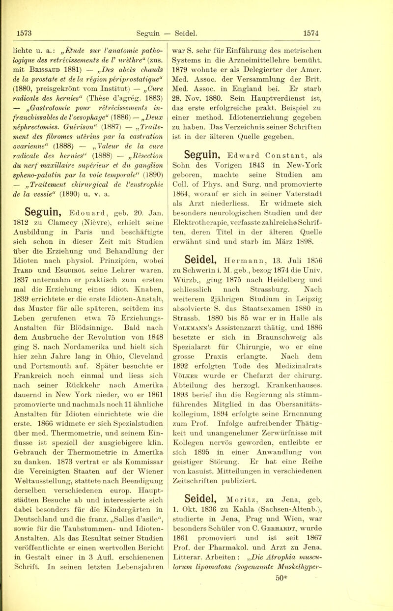 lichte u. a.: „Etüde sur l’anatomie patho- logique des retrecissements de V nr'ethre'^ (zus. mit Brissaud 1881) — „Des abc'es chauds de la prostate et dela region periprostatique“ (1880, preisgekrönt vom Institut) — „Cure radicale des hernies“ (These d’agreg. 1883) — „Gastrotomie pour retrecissements in- franchissables de l'oesophage“ (1886) — „Deux nephrectomies. Guerison“ (1887) — „Traite- ment des fibromes uterins par la castration ovarienne“ (1888) — ,^Valeur de la eure radicale des hernies^‘ (1888) — „B.esection du nerf maxillaire superieur et du ganglion spheiio-palatin par la voie temporale“ (1890) — „Traitement chirurgical de l’enstrophie de la vessie“ (1890) u. v. a. Seguin, Edouard, geh. 20. Jan. 1812 zu Clamecy (Nievre), erhielt seine Ausbildung in Paris und beschäftigte sich schon in dieser Zeit mit Studien über die Erziehung und Behandlung der Idioten nach physiol. Prinzipien, wobei Itard und Esquirol seine Lehrer waren. 1837 unternahm er praktisch zum ersten mal die Erziehung eines idiot. Knaben, 1839 errichtete er die erste Idioten-Anstalt, das Muster für alle späteren, seitdem ins Leben gerufenen etwa 75 Erziehungs- Anstalten für Blödsinnige. Bald nach dem Ausbruche der Revolution von 1848 ging S. nach Nordamerika und hielt sich hier zehn Jahre lang in Ohio, Cleveland und Portsmouth auf. Später besuchte er Frankreich noch einmal und liess sich nach seiner Rückkelir nach Amerika dauernd in New York nieder, wo er 1861 promovierte und nachmals noch 11 ähnliche Anstalten für Idioten einrichtete wie die erste. 1866 widmete er sich Spezialstudien über med. Thermometrie, und seinem Ein- flüsse ist speziell der ausgiebigere klin. Gebrauch der Thermometrie in Amerika zu danken. 1873 vertrat er als Kommissar die Vereinigten Staaten auf der Wiener Weltausstellung, stattete nach Beendigung derselben verschiedenen europ. Haupt- städten Besuche ab und interessierte sich dabei besonders für die Kindergärten in Deutschland und die franz. „Salles d’asile“, sowie für die Taubstummen- und Idioten- Anstalten. Als das Resultat seiner Studien veröffentlichte er einen wertvollen Bericht in Gestalt einer in 3 Auti. erschienenen Schrift. In seinen letzten Lebensjahren war S. sehr für Einführung des metrischen Systems in die Arzneimittellehre bemüht. 1879 wohnte er als Delegierter der Amer. Med. Assoc. der Versammlung der Brit. Med. Assoc. in England bei. Er starb 28. Nov. 1880. Sein Hauptverdienst ist, das erste erfolgreiche prakt. Beispiel zu einer method. Idiotenerziehung gegeben zu haben. Das Verzeichnis seiner Schriften ist in der älteren Quelle gegeben. Seguin, Edward Constant, als Sohn des Vorigen 1843 in New-York geboi-en, machte seine Studien am Coli, of Phys. and Surg. und promovierte 1864, worauf er sich in seiner Vaterstadt als Arzt niederliess. Er widmete sich besonders neurologischen Studien und der Elektrotherapie, verfasste zalilreiche Schrif- ten, deren Titel in der älteren Quelle erwähnt sind und starb im März 1S98. Seidel, Hermann, 13. Juli 18,')6 zu Schwerin i. M. geb., bezog 1874 die Univ. Würzb., ging 1875 nach Heidelberg und schliesslich nach Strassburg. Nach weiterem 2jährigen Studium in Leipzig absolvierte S. das Staatsexamen 1880 in Strassb. 1880 bis 85 war er in Halle als Volkmann’s Assistenzarzt thätig, und 1886 besetzte er sich in Braunschweig als Spezialarzt für Chirm’gie, wo er eme grosse Praxis erlangte. Nach dem 1892 erfolgten Tode des Medizinalrats Völker wurde er Chefarzt der Chirurg. Abteilung des herzogl. Krankenhauses. 1893 berief ihn die Regierung als stimm- führendes Mitglied in das Obersanitäts- kollegium, 1894 erfolgte seine Ernennung zum Prof. Infolge aufreibender Thätig- keit und miangenehmer Zerwürfnisse mit Kollegen nervös geworden, entleibte er sich 1895 in einer Anwandlung von geistiger Störung. Er hat eine Reihe von kasuist. Mitteilungen in verschiedenen Zeitschriften publiziert. Seidel, Moritz, zu Jena, geb. 1. Okt. 1836 zu Kahla (Sachsen-Altenb.), studierte in Jena, Prag und Wien, war besonders Schüler von C. Gerhardt, wurde 1861 promoviert und ist seit 1867 Prof, der Pharmakol. und Arzt zu Jena. Litterar. Arbeiten ; „Die Atrophia muscu- I lorum lipomatosa (sogenannte Mtiskelhyper- 50*