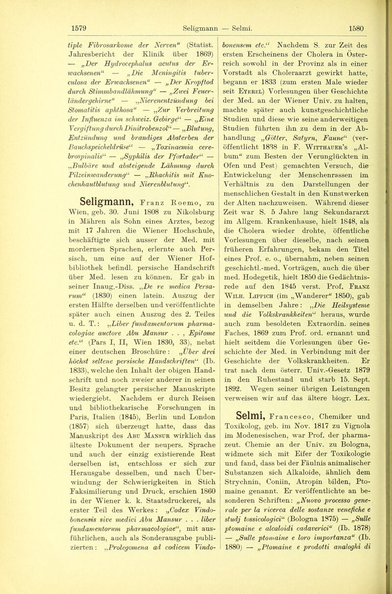 tiple Fibrosarkome der Nerven“ (Statist. Jakresbericht der Klinik über 1869) — „Der Hydrocephalus acutus der Er- loachsenen''' — „Die Meningitis tuher- culosa der Erwachsenen“ — „Der Kropftod durch Stimmhayidlähmung“ — „Zwei Feuer- ländergehirne“ — „Nierenentzündung bei Stomatitis aphthosa“ — „Zur Verbreitung der Influenza im Schweiz. Gebirge'-'- — „Eine Vergiftung durch Dinitrobenzol-' — „Blutung, Entzündung und brandiges Absterben der Bauchspeicheldrüse'-' — „Toxinaemia cere- brospinalis'-'- — „Syphilis der Pfortader“- — „Btdbäre und absteigende Lähmung durch Pilzeinwanderung“ — „Rhachitis mit Kno- chenhautblutung und Nierenblutung'-'. Seligmann, Franz Eoemo, zu Wien, geb. 30. Juni 1808 zu Nikolsburg in Mäbren als Sohn eines Arztes, bezog mit 17 Jalu-eii die Wiener Hochschule, beschäftigte sich ausser der Med. mit mordemen Sprachen, erlernte auch Per- sisch, um eine auf der Wiener Hof- bibliothek bellndl. persische Handschrift über Med. lesen zu können. Er gab in seiner Inaug.-Diss. „De re niedica Persa- rum“ (1830) einen latein. Auszug der ersten Hälfte derselben und veröffentlichte später auch einen Auszug des 2. Teiles u. d. T.: „Liber fundamentorum pharma- cologiae auctore Abu Mansur . . , Epitome etc.“ (.Pars I, II, Wien 1830, 33), nebst einer deutschen Broschüre: „Über drei höchst seltene persische Handschriften“ (Ib. 1833), welche den Inhalt der obigen Hand- schrift und noch zweier anderer in seinen Besitz gelangter persischer Manuskripte wiedergiebt. Nachdem er durch Eeisen und bibliothekarische Forschungen in Paris, Italien (1845), Berlin rmd London (1857) sich überzeugt hatte, dass das Manuskript des Abü Mansur wirklich das älteste Dokument der neupers. Sprache und auch der einzig existierende Best derselben ist, entschloss er sich zur Herausgabe desselben, imd nach Über- windung der Schwierigkeiten in Stich Faksimilierung und Druck, erschien 1860 in der Wiener k. k. Staatsdruckerei, als erster Teil des Werkes: „Codex Vindo- bonensis sive medici Abu Mansur . . . Uber fundamentorum pharmacologiae“, mit aus- führlichen, auch als Sonderausgabe publi- zierten : „Prolegomena ad codicem Vindo- bonensem etc.“ Nachdem S. zur Zeit des ersten Erscheinens der Cholera in Öster- reich sowohl in der Provinz als in einer Vorstadt als Choleraarzt gewirkt hatte, begann er 1833 (zum ersten Male wieder seit Eyebel) Vorlesungen über G-eschichte der Med. an der Wiener Univ. zu halten, machte später auch kunstgeschichtliche Studien und diese wie seine anderweitigen Studien führten ihn zu dem in der Ab- handlung „Götter, Satyrn, Faune“ (ver- öffentlicht 1838 in F. Witthauer’s „Al- bum“ zum Besten der Verunglückten in Ofen und Pest) gemachten Versuch, die Entwickelung der Menschenrassen im Verhältnis zu den Darstellungen der menschlichen Gestalt in den Kunstwerken der Alten nachzuweisen. Während dieser Zeit war S. 5 Jahre lang Sekundararzt im Allgem. Krankenhause, lüelt 1848, als die Cholera wieder drohte, öffentliche Vorlesungen über dieselbe, nach seinen früheren Erfahrungen, bekam den Titel eines Prof. e. o., übernahm, neben seinen geschiehtl.-med. Vorträgen, auch die über med. Hodegetik, hielt 1850 die Gedächtnis- rede auf den 1845 verst. Prof. Franz WiLH. Lippich (im „Wanderer“ 1850), gab in demselben Jahre: „Die Heilsysteme und die Volkskrankheiten“ heraus, wurde auch zum besoldeten Extraordin. seines Faches, 1869 zum Prof. ord. ernannt rmd hielt seitdem die Vorlesungen über Ge- schichte der Med. in Verbindrmg mit der Geschichte der Volkskrankheiten. Er trat nach dem österr. Univ.-Gesetz 1879 in den Euhestand und starb 15. Sept. 1892. Wegen seiner übrigen Leistungen verweisen wir auf das ältere biogr. Lex. Solmi, Francesco, Chemiker und Toxikolog, geb. im Nov. 1817 zu Vignola im Modenesischen, war Prof, der pharma- zeut. Chemie an der Univ. zu Bologna, widmete sich mit Eifer der Toxikologie und fand, dass bei der Fäulnis animalischer Substanzen sich Alkaloide, ähnlich dem Strychnin, Coniin, Atropin bilden, Pto- maine genannt. Er veröffentlichte an be- sonderen Scliriften: „Nuovo processo gene- rale per la ricerca delle sostanze venefiche e studj tossicologici“ (Bologna 1875) — „Sülle ptomaine e alcaloidi cadaverici“ (Ib. 1878) — „Sülle ptomaine e loro importanza“ (Ib. 1880) — „Ptomaine e prodotti analoghi di