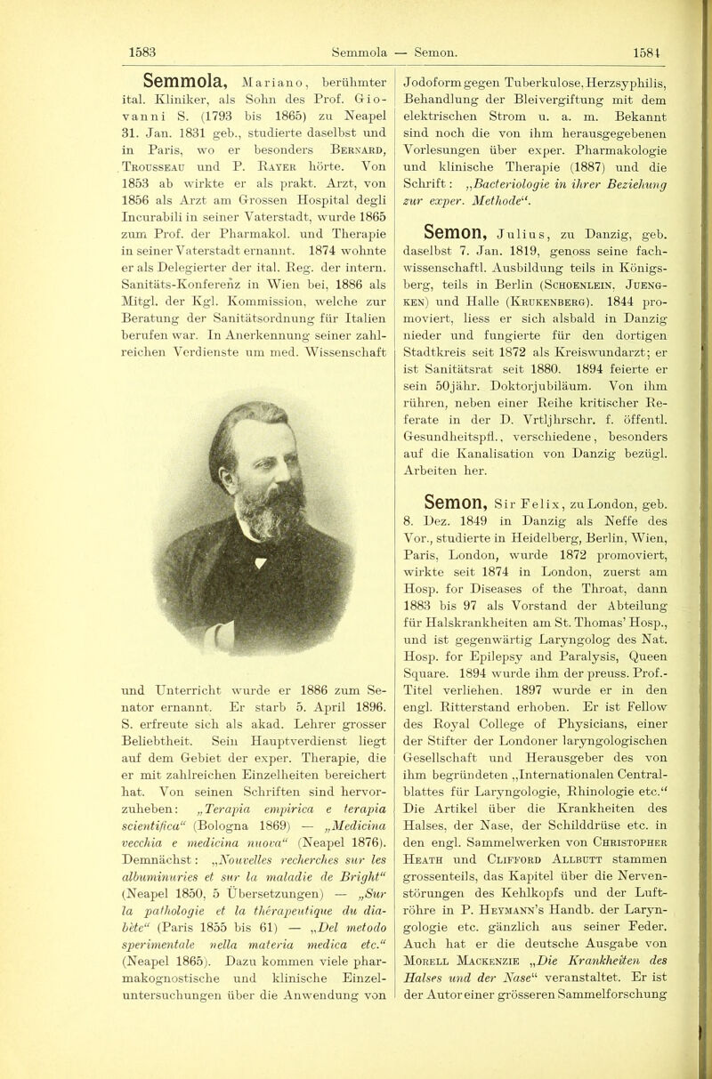 Semmola, AI a r i a 11 o, berühmter ital. Kliniker, als Sohn des Prof. Gio- vanni S. (1793 bis 1865) zu Neapel 31. Jan. 1831 geb., studierte daselbst mid in Paris, wo er besonders Beknard, Trousseaü und P. Bayer hörte. Von 1853 ab wirkte er als prakt. Arzt, von 1856 als Arzt am Grossen Hospital degli Incurabili in seiner Vaterstadt, wurde 1865 zum Prof, der Pharmakol. und Therapie in seiner Vaterstadt ernannt. 1874 wolmte er als Delegierter der ital. Beg. der intern. Sanitäts-Konferenz in Wien hei, 1886 als Alitgl. der Kgl. Kommission, welche zur Beratung der Sanitätsordnung für Italien berufen war. In Anerkennung seiner zahl- reichen Verdienste um nied. Wissenschaft und Unterricht wurde er 1886 zum Se- nator ernannt. Er starb 5. April 1896. S. erfreute sich als akad. Lehrer grosser Beliehtheit. Sein Hauptverdienst liegt auf dem Gebiet der exper. Therapie, die er mit zahlreichen Einzelheiten bereichert hat. Von seinen Schriften sind hervor- zuhehen: „Terapia empirica e ferapia scientifica“ (Bologna 1869) — „Meclicma vecchia e medicina nuova“ (Neapel 1876). Demnächst: „XouveUes recherches sur les albuminuries et sur la maladie de Bright“ (Neapel 1850, 5 Übersetzungen) — „Sur la Pathologie et la therapeutique du dia- hete“ (Paris 1855 bis 61) — „Del metodo sperimentale vella materia medica etc.“ (Neapel 1865). Dazu kommen viele phar- makognostische und klinische Einzel- untersuchungen über die Anwendung von Jodoform gegen Tuberkulose, Herzsyphilis, Behandlung der Bleivergiftung mit dem elektrischen Strom u. a. m. Bekannt sind noch die von ihm herausgegebenen Vorlesungen über exper. Pharmakologie und klinische Therapie (1887) und die Schrift: „Bacteriologie in ihrer Beziehung zur exper. Methode^h Semon, Julius, zu Danzig, geb. daselbst 7. Jan. 1819, genoss seine fach- wissenschaftl. Ausbildung teils in Königs- berg, teils in Berlin (Schobnlein, Jueng- ken) und Halle (Krükenbbrg). 1844 pro- moviert, liess er sich alsbald in Danzig nieder und fungierte für den dortigen Stadtki-eis seit 1872 als Kreiswundarzt; er ist Sanitätsrat seit 1880. 1894 feierte er sein 50jähr. Doktorjubiläum. Von ihm rühren, neben einer Beihe kritischer Be- ferate in der D. Vrtljlu’schr. f. öffentl. Gesundheitspfl., verschiedene, besonders auf die Kanalisation von Danzig bezügl. Arbeiten her. Semon, sir Pei ix, zu London, geb. 8. Dez. 1849 in Danzig als Neffe des Vor., studierte in Heidelberg, Berlin, Wien, Paris, London, wurde 1872 promoviert, wirkte seit 1874 in London, zuerst am Hosp. for Diseases of the Throat, dann 1883 bis 97 als Vorstand der Abteilung für Halskrankheiten am St. Thomas’ Hosp., und ist gegenwärtig Laryngolog des Nat. Hosp. for Epilepsy and Paralysis, Queen Square. 1894 wurde ilim der preuss. Prof.- Titel verliehen. 1897 wurde er in den engl. Bitterstand erhoben. Er ist Fellow des Boyal College of Physicians, einer der Stifter der Londoner laryngologischen Gesellschaft und Herairsgeber des von ihm begründeten „Internationalen Central- blattes für Laiyngologie, Bhinologie etc.“ Die Artikel über die Krankheiten des Halses, der Nase, der Schilddrüse etc. in den engl. Sammelwerken von Christopher Heath und Clifeord Allbutt stammen grossenteils, das Kapitel über die Nerven- störungen des Kehlkopfs und der Luft- röhi-e in P. Heymann’s Handb. der Laryn- gologie etc. gänzlich aus seiner Feder. Auch hat er die deutsche Ausgabe von Morell AIackenzie „Die Krankheiten des Halses und der Nase“ veranstaltet. Er ist der Autor einer grösseren Sammelforschung