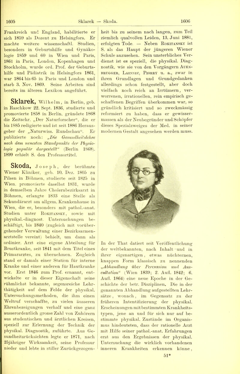 rrankreicli nnd England, liabilitierte er sich 1859 als Dozent zn Helsingfors. Er machte weitere wissenschaftl. Studien, besonders in Geburtshilfe und Gynäko- logie 1859 nnd 60 in Wien und Paris, 1861 in Paris, London, Kopenhagen und Stockholm, wurde ord. Prof, der Gebrnds- hilfe und Pädiatrik in Helsingfors 1861, war 1864 bis 65 in Paris und London und starb 3. Nov. 1869. Seine Arbeiten sind bereits im älteren Lexikon angeführt. Sklarek, Wilhelm, in Berlin, geb. in Raschkow 22. Sept. 1836, studierte und promovierte 1858 in Berlin, gründete 1868 die Zeitschr. „Der Naturforscher'', die er bis 1885 redigierte und ist seit 1886 Heraus- geber der „Naturwiss. Rundschau“. Er publizierte noch: „Die Gesundheit sichre nach dem neuesten Standpxmkte der Physio- logie populär dargestellt“ (Berlin 1868). 1899 erhielt S. den Professortitel. Skoda, Joseph, der beitihmte Wiener Kliniker, geb. 10. Dez. 1805 zu Pilsen in Böhmen, studierte seit 1825 in Wien, promovierte daselbst 1831, wurde in demselben Jahre Cholerabezirksarzt in Böhmen, erlangte 1833 eine Stelle als Sekundärarzt am allgem. Krankenhause in Wien, die er, besonders mit pathol.-anat. Studien unter Rokit.^nsky , sowie mit physikal.-diagnost. Untersuchungen be- schäftigt, bis 1840 (zugleich mit vorüber- gehender Verwaltung einer Bezirksarmen- arztstelle vereint) behielt, um dann als ordinier. Arzt eine eigene Abteilung für Brustkranke, seit 1841 mit dem Titel eines Primararztes, zu übernehmen. Zugleich stand er damals einer Station für interne Kranke und einer anderen für Hautkranke vor. Erst 1846 zum Prof, ernannt, ent- wickelte er in dieser Eigenschaft seine rühmlichst bekannte, segensreiche Lehr- thätigkeit auf dem Leide der jihysikal. Untersuchungsmethoden, die ihm einen Weltruf verschaffte, zu vielen äusseren Ehrenbezeigungen verhalf und eine ganz ausserordentlich grosse Zahl von Zuhörern aus studentischen und ärztlichen Kreisen, speziell zur Erlernung der Technik der physikal. Diagnostik, zuführte. Aus Ge- sundheitsrücksichten legte er 1871, nach 25jähriger Wirksamkeit, seine Professur nieder und lebte in stiller Zurückgezogen- heit bis zu seinem nach langen, zum Teil ziemlich qualvollen Leiden, 13. Juni 1881, erfolgten Tode. — Neben Rokitansky ist S. als das Haupt der jüngeren Wiener Schule anzusehen. Sein unsterbliches Ver- dienst ist es speziell, die physikal. Diag- nostik, wie sie von den Vorgängern Auen- BRUGGER, Laennec, Piorry u. a., zwar in ihren Grundlagen nnd Grundgedanken allerdings schon festgestellt, aber doch vielfach noch reich an Prrtümern, ver- worrenen, irrationellen, rein empirisch ge- schaffenen Begriffen überkommen war, so gründlich kritisiert und so zweckmässig reformiert zu haben, dass er gewisser- massen als der Neubegründer und Schöpfer dieses Spezialzweiges der Med. in seiner modernen Gestalt angesehen werden muss. ln der That datiert seit Veröffentlichung der weltbekannten, nach Inhalt • und in ihrer eigenartigen, etwas nüchternen, knappen Form klassisch zu nennenden „Abhandlung über Percussion und Atis- cultation“ (Wien 1839; 2. Autl. 1842; 6. Aull. 1864) eine neue Epoche in der Ge- schichte der betr. Disziplinen. Die in der genannten Abhandlung aufgestellten Lehr- sätze , wonach, im Gegensatz zu der früheren Intentihzierung der physikal. Erscheinungen mit bestimmten Krankheits- typen, jene an und für sich nur auf be- stimmte physikal. Zustände im Organis- mus hindeuteten, dass der rationelle Arzt mit Hilfe seiner pathol.-anat. Erfahrungen erst aus den Ergebnissen der physikal. Untersuchung die wirklich vorhandenen inneren Krankheiten erkennen könne, 51*