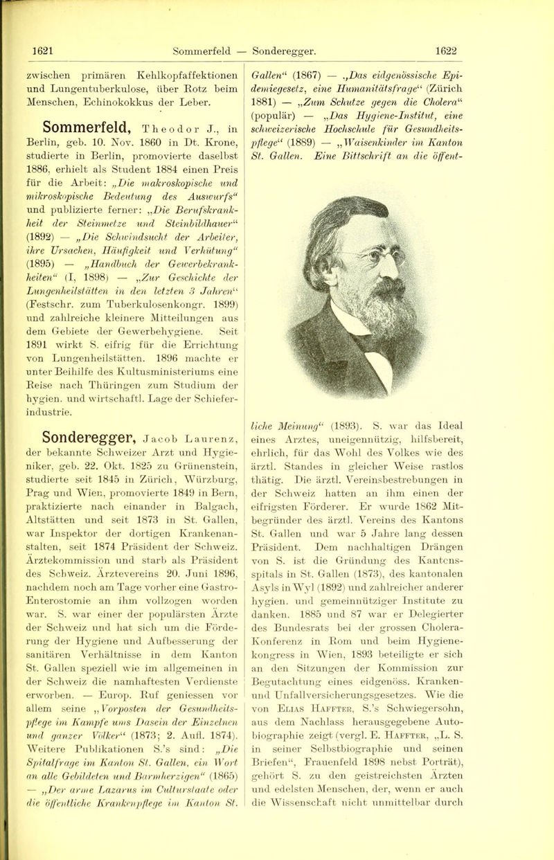 zwiscken primären Kelilkopfaffektionen und Lungentuberkulose, über Rotz beim Menschen, Ecbinokokkus der Leber. Sommerfeld, Theodor J., in Berlin, geb. 10. Nov. 1860 in Dt. Krone, studierte in Berlin, promovierte daselbst 1886, erhielt als Student 1884 einen Preis für die Arbeit: „Die makroskopische und mikroskopische Bedeutung des Auswurfs“ und publizierte ferner: „Die Berufskrank- heit der Steinmetze und Steinbildhauer“ (1892) — „Die Schwindsucht der Arbeiter, ihre Ursachen, Häufigkeit und Verhütung“ (1895) — „Handbuch der Geiverbekrank- heiten“ (I, 1898) — „Zur Geschichte der Lungenheilstätten in den letzten 3 Jahren“ (Festschr. zum Tuberkulosenkongr. 1899) und zahlreiche kleinere Mitteilungen aus dem Gebiete der Gewerbehj^giene. Seit 1891 wirkt S. eifrig für die Errichtung von Lungenheilstätten. 1896 machte er unter Beihilfe des Kultusministeriums eine Reise nach Thüringen zum Studium der hygien. und Wirtschaft). Lage der Schiefer- industrie. Sonderegger, Jacob Lairrenz, der bekannte Schweizer Arzt und Hygie- niker, geb. 22. Okt. 1825 zu Grünenstein, studierte seit 1845 in Zürich, Würzburg, Prag und Wien, promovierte 1849 in Bern, praktizierte nach einander in Balgach, Altstätten und seit 1876 in St. Gallen, war Lispektor der dortigen Kra.nkenan- stalten, seit 1874 Präsident der Schweiz. Ärztekommission und starb als Präsideirt des Schweiz. Ärztevereins 20. Juni 1896, nachdem noch am Tage vorher eine Gastro- Enterostomie an ihm vollzogen worden war. S. war einer der po[)ulärsten Ärzte der Schweiz und hat sich um die Förde- rung der Hygiene und Aufbesserung der sanitären Verhältnisse in dem Kanton St. Gallen speziell wie im allgemeinen in der Schweiz die namhaftesten Verdienste erworben. — Europ. Ruf geniessen vor allem seine ,, Vorposten der Gesundheits- pflege im Kampfe ums Dasein der Einzelnen und ganzer Völker“ (1873; 2. Aull. 1874). Weitere Publikationen S.’s sind: „Die Spitalfrage im Kanton St. Gallen, ein Wort an alle Gebildeten und Barmherzigen“ (1865) — ,,Der arme Lazarus im Cultur.staate oder die (iffhitliche Krankenpflege im Kanton St. Gallen“ (1867) — .,Das eidgenössische Epi- demiegesetz, eine Humanitätsfrage“ (Zürich 1881) — „Zum Schutze gegen die Cholera“ (populär) — „Das Hggiene-Institut, eine schweizerische Hochschule für Gesundheits- pflege“ (1889) — „Waisenkinder im Kanton St. Gallen. Eine Bittschrift an die öffeiit- liche Meinung“ (1893). S. war das Ideal eines Arztes, mieigennützig, hilfsbereit, ehrlich, für das Wohl des Volkes wie des ärztl. Standes in gleicher Weise rastlos thätig. lUe ärztl. Vereinsbestrebungen in der Schweiz hatten an ihm einen der eifrigsten Förderer. Er wurde 1862 Mit- begründer des ärztl. Vereins des Kantons St. Gallen und war 5 Jahre lang dessen Präsident. Dem nachhaltigen Drängen von S. ist die Gründmig des Kantcns- spitals in St. Gallen (1873), des kantonalen Asyls in Wyl (1892) und zahlreicher anderer hygien. und gemeinnütziger Institute zu danken. 1885 und 87 war er Delegierter des Buudesrats bei der grossen Cholera- Konferenz in Rom und beim Ilygiene- kongress in Wien, 1893 beteiligte er sich an den Sitzungen der Kommission zur Begutachtung eines eidgeuöss. Ki'anken- und Unfallversiciierungsgesetzes. Wie die von Elias Haffter, S.’s Schwiegersohn, aus dem Nachlass herausgegebene Auto- biographie zeigt- (vergl. E. Hafftke, „L. S. in seiner Selbstbiographie und seinen Briefen“, Frauenfeld 1898 nebst Porträt), gehört S. zu den geistreichsten Ärzten irnd edelsten Menschen, der, wenn er auch die Wissenschaft nicht unmittelbar durch