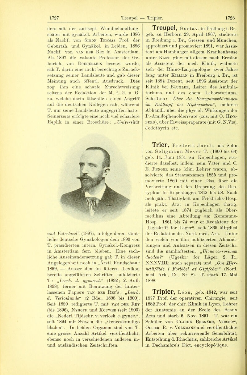 ders mit der antisept. Wundbehandlung, später mit gynäkol. Arbeiten, wurde 1886 als Nachf. von Simon Thomas Prof, der Geburtsh. und Gynäkol. in Leiden, 1896 Naclif. von v.an der Eey in iVmsterdam. Als 1897 die vakante Professur der Ge- bm’tsh. von Doederlein besetzt wui’de, sah T. darin eine nicht berechtigte Zm-ück- setzung seiner Landsleute und gab dieser Meinung auch öffentl. Ausdruck. Dies zog ihm eine scharfe Zurechtweisung seitens der Redaktion der M. f. G. u. G. zu, welche darin fälschlich einen Angriff auf die deutschen Kollegen sah, wälirend T. nur seine Landsleute angegriffen hatte. Seinerseits erfolgte eine noch viel schärfere Replik in einer Broschüre: „ Universität und Vaterland“ (1897), infolge deren sämt- liche deutsche Gynäkologen dem 1899 von T. präsidierten intern. Gynäkol.-Kongress in Amsterdam fern blieben. Eine sach- liche Auseinandersetzung gab T. in dieser Angelegenheit noch in „Arztl. Rundschau“ 1899. — Ausser den im älteren Lexikon bereits angeführten Schriften publizierte T.: „Leerb. d. gynaecol.“ (1892; 2. Aufl. 1898), ferner mit Benutzung der hinter- lassenen Papiere van der Rby’s : „Leerb. d. Verloskunde“ (2 Bde., 1898 bis 1900). Seit 1889 redigierte T. mit van der Rey (bis 1896), Nyhoff und Koüwer (seit 1900) die „Nederl. Tijdschr. v. verlosk. e. gynec., seit 1894 mit Straub die „Geneeskundige bladen“. In beiden Organen sind von T. eine grosse Anzahl Artikel veröffentlicht, ebenso noch in verschiedenen anderen in- und ausländischen Zeitschriften. Treupel, Gustav, in Freiburg i. Br., geb. zu Herborn 29. April 1867, studierte in Freiburg i. Br., Giessen und München, approbiert und promoviert 1891, war Assis- tent am Hamburger allgem. Krankenhause unter Kast, ging mit diesem nach Breslau als Assistent der med. Klinik, widmete sich der Rhino-Laryngologie zwei Jahre lang unter Killian in Freiburg i. Br., ist seit 1894 Dozent, seit 1896 Assistent der Klinik bei Bäümler, Leiter des Ambula- toriums und des ehern. Laboratoriums. Schriften: „Über die Bewegungsstörungen im Kehlkopf bei Hysterischen“, mehrere Abhandl. über die physiol. Wirkungen der P.-Amidophenolderivate (zus. mit O. Hins- berg), über Eiweisspräparate (mit G. N.Vis), Jodothyrin etc. Trier, Frederik Jacob, als Sohn von Seligmann Meyer T. (1800 bis 63) geb. 14. Juni 1831 zu Kopenhagen, stu- dierte daselbst, indem sein Vater und C. E. Fenger seine klin. Lehrer waren, ab- solvierte das Staatsexamen 1855 und pro- movierte 1860 mit einer Diss. über die Verbreitung und den Ursprung des Ileo- typhus in Kopenhagen 1842 bis 58. Nach mehrjälir. Thätigkeit am Friediichs-Hosp. als prakt. Arzt in Kopenhagen thätig, leitete er seit 1874 zugleich als Ober- medikus eine Abteilung am Kommune- Hosp. 1861 bis 74 war er Redakteui’ der „Ugeskrift for Läger“, seit 1869 Mitglied der Redaktion des Nord. med. Ark. Unter den vielen von ihm publizierten Abhand- lungen und Aufsätzen in diesen Zeitsclir. sind die namhaftesten: „ Ulcus corrosivum duodeni“ (Ugeski-.' for Läger, 2. R., XXXVIII; auch separat) und „Om Hjer- netilfälde i Forlöbet af Gigtfeber“ (Nord, med. Ark., IX, Nr. 8). T. starb 17. Mai 1898. Tripier, Leon, geb. 1842, war seit 1877 Prof, der operativen Chirurgie, seit 1882 Prof, der chir. Klinik in Lyon, Lehrer der Anatomie an der Ecole des Beaux Arts und starb 6. Nov. 1891. T. war ein Schüler von Claude Bernakd, Virchow, Ollier, R. V. Volkmann und veröffentlichte Arbeiten über rekurrierende Sensibilität, Entstehung d. Rhachitis, zahlreiche Artikel in Dechambre’s Dict. encyclopedique.