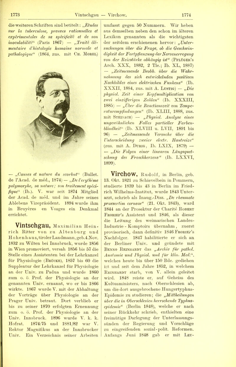 die weiteren Schriften sind betitelt: „Etudes sur la tubercidose, preuves rationnelles et experimentales de sa specifieite et de son inoeulabilite'’- (Paris 1867) — „Traite ele- mentaire d'histologie humaine normale et pathologique“ (1864, zus. mit Ch. Morel) — „Pawses et nature du scorbut^'' (Bullet, de l’Acad. de med., 1874) — „De Verythime polymorphe, sa nature; son traitement speci- fique^'' (Ib.). V. war seit 1874 Mitglied der Acad. de med. und im Jahre seines Ablebens Vizepräsident. 1894 wurde ihm in Bruyeres en Vosges ein Denkmal errichtet. Vintschgau, m aximilian Hein- rich Ritter von zu Altenburg und H 0 h e n h au s, tiroler Landmann, geb.4.Nov. 1832 zu Wüten bei Innsbruck, wurde 1856 in Wien promoviert, versah 1856 bis 57 die Stelle eines Assistenten bei der Lehrkanzel für Physiologie (Brücke), 1857 bis 60 die Supplentur der Lehrkanzel für Pliysiologie an der Univ. zu Padua und wurde 1860 zum o. ö. Prof, der Physiologie an der genannten Univ. ernannt, wo er bis 1866 wirkte. 1867 wurde V. mit der Abhaltung der Vorträge über Physiologie an der Prager Univ. betraut. Dort verblieb er bis zu seiner 1870 erfolgten Ernennung zum o. ö. Prof, der Physiologie an der Univ. Innsbruck. 1896 wurde V. k. k. Hofrat. 1874/75 und 1881/82 war V. Rektor Magnifikus an der Innsbrucker Univ. Ein Verzeichnis seiner Arbeiten umfasst gegen 50 Nummern. Wir heben aus demselben neben den schon im älteren Lexikon genannten als die wichtigsten der seitdem erschienenen hervor: „ Unter- suchungen Uber die Frage, ob die Geschtvin- digkeit der Fortpflanzung der Nervenerregung von der Reizstärke abhängig ist“ (Pflüger’s Arch. XXX, 1882, 2 Tie.; Ib. XL, 1887) — „Zeitmessende Beobb. über die Wahr- nehmung des sich entwickelnden positiven Nachbildes eines elektrischen Funkens“ (Ib. XXXII, 1884, zus. mit A. Lustig) — „Die jdiysiol. Zeit einer Kopfmidtiplication von zwei einzifferigen Zahlen“ (Ib. XXXIII, 1885) — „Uber die Beactionszeit von Tempe- raturempfindungen“ (Ib. XLILI, 1888, zus. mit Steinach) — „Physiol. Analyse eines ungeivbhnlichen Falles partieller Farben- blindheiU (Ib. XLVIH u. LVH, 1891 bis 96) — „Zeitmessende Versuche über die Unterscheidung ziveier electr. Hautreize“ (zus. mit A. Durig, Ib. LXIX, 1879) — — „Die Folgen einer linearen Längsquet- schung des Froschherzetis“ (Ib. LXXVT, 1899). Virchow, Rudolf, in Berlin, geb. 13. Okt. 1821 zu Schievelbein in Pommern, studierte 1839 bis 43 in Berlin im Pried- rich Wilhelms-Institut, wurde 1843 Unter- arzt, schrieb als Inaug.-Diss. „De rheumate praesertim corneae“ (21. Okt. 1843), ward 1844 an der Prosektur der Charite Robert Eroriep’s Assistent und 1846, als dieser die Leitung des weimarischen Landes- industrie - Komptoirs übernahm, zuerst provisorisch, dann deünitiv 1846 Froriep’s Nachfolger. 1847 habilitierte er sich an der Berliner Univ. und gründete mit Benno Reinhardt das „Archiv für pathd. Anatomie und Physiol. und für Min. Med.“, welches heute bis über 150 Bde. gediehen ist und seit dem Jahre 1852, in welchem Reinhardt starb, von V. allein geleitet wird. 1848 reiste er, auf Geheiss des Kultusministers, nach Oberschlesien ab, um die dort ausgebrochene Huugertyiihus- Epidemie zu studieren; die „Mittheilungen über die in Oberschlesien herrschende Tyqdius- epidemie“ (Berlin 1848), welche er nach seiner Rückkehi- schrieb, enthielten eine freimütige Darlegung der Unterlassungs- sünden der Regierung und Vorschläge zu eingreifenden sozial-polit. Reformen. Anfangs Juni 1848 gab er mit Leu-