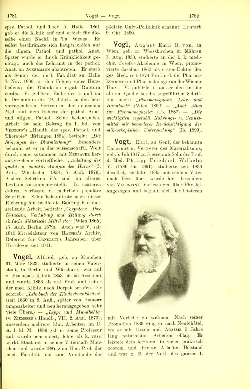 spez. Patliol. und Tlier. in Halle. 1861 gab er die Klinik auf und erhielt füi’ die- selbe einen Naclif. in Th. Weber. Er selbst beschränkte sich hauptsächlich auf die allgem. Pathol. und pathol. Anat. Später wurde er durch Kränklichkeit ge- nötigt, auch das Lehramt in der pathol. Anat. an Ackermann abzutreten. Er starb als Senior der med. Pakidtät zu Halle 7. Nov. 1880 an den Folgen eines Herz- leidens; die Obduktion ergab Ruptura cordis. V. gehörte Ende des 4. und im 5. Dezennium des 19. Jahrh. zu den her- vorragendsten Vertretern der deutschen Med. auf dem Gebiete der pathol. Anat. und allgem. Pathol. Seine bedeutendste Arbeit ist sein Beitrag im 1. Bd. von ViRCHOw’s ,,Handb. der spez. Pathol. und Therapie“ (Erlangen 1854), betitelt: „Die Störungen der Blutnüschung“. Besonders bekannt ist er in der Wissenschaft!. Welt durch seine zusammen mit Neubauer her- ausgegebene vortreffliche: „Anleitung der qualit. u. quantit. Analyse des Harns“ (3. Aull., Wiesbaden 1858; 7. Aufl. 1876). Andere Schriften V.’s sind im älteren Lexikon zusammengestellt. In späteren Jahren verfasste V. mehrfach populäre Schriften. Seine bekannteste nach dieser ' Richtung hin ist die die Banting-Kur dar- stellende Arbeit, betitelt: „Corpulenz. Ihre Ursachen, Verhütung und Heilung durch einfache diätetische Mittel etc.“ (Wien 1865; 17. Aufl. Berlin 1879). Auch war V. seit 1840 Mitredakteur von Haeser’s Archiv, Referent für Canstatt’s Jahresber. über Histologie seit 1841. Vogel, Alfred, geb. zu München 31. März 1829, studierte in seiner Vater- stadt, in Berlin und Würzburg, war auf V. Pfeüfer’s Klinik 1853 bis 55 Assistent und wurde 1866 als ord. Prof, und Leiter der med. Klinik nach Dorpat berufen. Er schrieb: „Lehrbuch der Kinderkrankheiten“ (seit 1860 in 8. Aufl., später von Biedert umgearbeitet und neu herausgegeben, sehr viele Übers.) — „Lippe und Mundhöhle“ (v. Ziemssbn’s Handb., VII, 2. Aud. 1873); ausserdem mehrere klin. Arbeiten im D. A. f. kl. M. 1886 gab er seine Professur auf, wurde pensioniert, lebte als k. russ. wirkl. Staatsrat in seiner Vaterstadt Mün- chen und wurde 1887 zum Hon.-Prof. der med. Fakultät und zum Vorstande der pädiatr. Univ.-Poliklinik ernannt. Er starb 9. Okt. 1890. Vogl, August Emil R. von, in Wien, geb. zu Weisskirchen in Mähren 3. Aug. 1833, studierte an der k. k. med.- chir. Josefs - Akademie in Wien, promo- vierte daselbst 1860 als erster Doktor der ges. Med., seit 1874 Prof. ord. der Pharma- kognosie und Pharmakologie an derWiener Univ. V. publizierte ausser den in der älteren Quelle bereits angeführten Schrif- ten noch: „Pharmakognosie, Lehr- und Handbuch“ (Wien 1892) — „Anat. Atlas zur Pharmakognosie“ (Ib. 1887) — „Die wichtigsten vegetabil. Nahrungs- u. Genuss- mittel mit besonderer Berücksichtigung der mikroskopischen Untersuchung“ (Ib. 1899). Vogt, Karl, zu Genf, der bekannte Darwinist u. Vertreter des Materialismus, geb. 5. Juli 1817 zu Giessen, als Sohn des Prof, d. Med. Philipp Friedrich Wilhelm V. (1786 bis 1861), studierte seit 1833 daselbst, siedelte 1835 mit seinem Vater nach Bern über, wurde hier besonders von Valentin’s Vorlesungen über Physiol. angezogen und begann sich der letzteren mit Vorliebe zu widmen. Nach seiner Promotion 1839 ging er nach Neufchätel, wo er mit Desor und Agassiz 5 Jahre lang natm’histor. Arbeiten oblag. Er leistete dem letzteren in vielen praktisch zootom. und litterar. Ai'beiten Beistand und war z. B. der Verf. des ganzen 1.