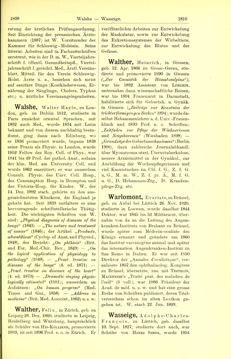 ratung der ärztlichen Prüfungsordnung. Seit Einrichtung der preussischen Ärzte- kammern (1887) ist W. Vorsitzender der Kammer für Schleswig - Holstein. Seine litterar. Arbeiten sind in Fachzeitschriften zerstreut, wie in der D. m. W., Vierteljahrs- schrift f. öffentl. Gesundheitspfl., Viertel- jahrsschrift f. gerichtl. Med., Ärztl. Vereins- hlatt, Mitteil, für den Verein Schleswig- Holst. Ärzte u. a., beziehen sich meist auf sanitäre Dinge (Kostkinderwesen, Er- nälirung der Säuglinge, Cholera, Typhus etc.) u. ärztliche Vereinsangelegenheiten. Walshe, Walter Hayle, zu Lon- don, geh. zu Dublin 1812, studierte in Paris zunächst oriental. Sprachen, seit 1832 auch Med., wurde 1834 mit Louis bekannt und von diesem nachhaltig beein- flusst, ging dann nach Edinburg, wo er 1836 promoviert wurde, begann 1838 seine Praxis als Physic. in London, wurde 1852 Fellow des Koy. Coli, of Phys., war 1841 bis 49 Prof, der pathol. Anat., sodann der klin. Med. am University Coli, und wurde 1862 emeritiert; er war ausserdem Consult. Physic. des Univ. Coli. Hosp., des Consumption Hosp. in Brompton und des Fictoria-Hosp. für Kinder. W.. der 14. Dez. 1892 starb, gehörte zu den aus- gezeichnetsten Klinikern, die England je gehabt hat. Seit 1839 entfaltete er eine hervorragende schriftstellerische Thätig- keit. Die wichtigsten Schriften von W. sind: „Physical diagnosis of diseases of the lungs“ (1843) — „TÄe nature and treatment of cancer“ (1846); der Artikel „Products^ adventitious“ (Cyclop. of Anat. and PhysioL, 1848), der Bericht: „On phthisis^^ (Brit. and For. Med.-Cliir. Eev., 1849) — „On the logical application of ptiysiology to pathology“ (1849) — „Pract. treatise on diseases of the lungs“ (4. ed. 1871) — „Pract. treatise on diseases of the heart“ (4. ed. 1873) — „Draniatic singing physio- logically estimated“ (1881); ausserdem an Aufsätzen: „On human progress“ (Med. Times and Gaz., 1858) — „Address in medicine“ (Brit. Med. Associat., 1862) u. s. w. Walther, Felix, in Zürich, geh. zu Leipzig 28. Dez. 1860, studierte in Leipzig, Heidelberg und Würzburg, hauptsächlich als Schüler von His-Köllikee, promovierte 1889, ist seit 1896 Prof. e. o. in Zürich. Er veröffentlichte Arbeiten zur Entwickelung der Muskulatur, sowie zur Entwickelung des Exkretionssystemes der Wirbeltiere, zur Entwickelung des Blutes und der Gefässe. Walther, Heinrich, in Giessen, geb. 12. Apr. 1866 zu Gross-Gerau, stu- dierte und promovierte 1890 in Giessen („Zur Casuistik der Hämatosalpinx“), war bis 1892 Assistent von Löhlein, unternahm dann wissenschaftliche Reisen, war bis 1894 Frauenarzt in Darmstadt, habilitierte sich für Geburtsh. u. Gynäk. in Giessen {„Beiträge zur Kenntniss der trichterförmig engen Becken“ 1894), wurde da- selbst Hebammenlehrer a. d. Univ.-Frauen- klinik und 1899 Prof. e. o. Schriften: „Leitfaden zur Pflege der Wöchnerinnen und Neugeborenen“ (Wiesbaden 1898) — „Grundziigedes Gehurtsmechanismns“ (Berlin 1900), dazu zahlreiche Journalabhandl. über Myosarcoma uteri, Uterustuberkulose, neuere Arzneimittel in der GynäkoL, zur Ausbildung der Wocheupflegerinnen und viel Kasuistisches im Cbl. f. G., Z. f. G. u. G., M. m. W., Z. f. pr. Ä., M. f. G. u. G., D. Hebammen-Ztg., D. Kranken- pflege-Ztg. etc. Warlomont, Evariste,zu Brüssel, geb. zu Anbei bei Lüttich 26. Nov. 1820, studierte in Loewen, wurde daselbst 1844 Doktor, war 1845 bis 52 Militärarzt, über- nahm von da an die Leitung des Augen- kranken-Instituts von Brabant zu Brüssel, wurde später zum Medecin-oculiste des Königs ernannt und gründete um 1860 das Institut vaccinogene animal und später das internation. Augenkranken-Institut zu San Remo in Italien. Er war seit 1850 Direktor der „Annales d’oculistique“, ver- anlasste 1857 den ophthalmolog. Kongress zu Brüssel, übersetzte, zus. mit Testelin, Mackenzie’s „Traite jirat. des maladies de l’oeil“ (3 voll.), war 1886 Präsident der Acad. de med. u. s. w. und hat eine grosse Reihe von Schriften publiziert, deren Titel- verzeichnis schon im alten Le.xikon ge- geben ist. W. starb 22. Jan. 1899. Wasseige, Adolphe-Charles- F r a n <; o i s, zu Lüttich, geb. daselbst 10. Sept. 1827, studierte dort auch, war Schüler von Henri Simon, wiude 1854