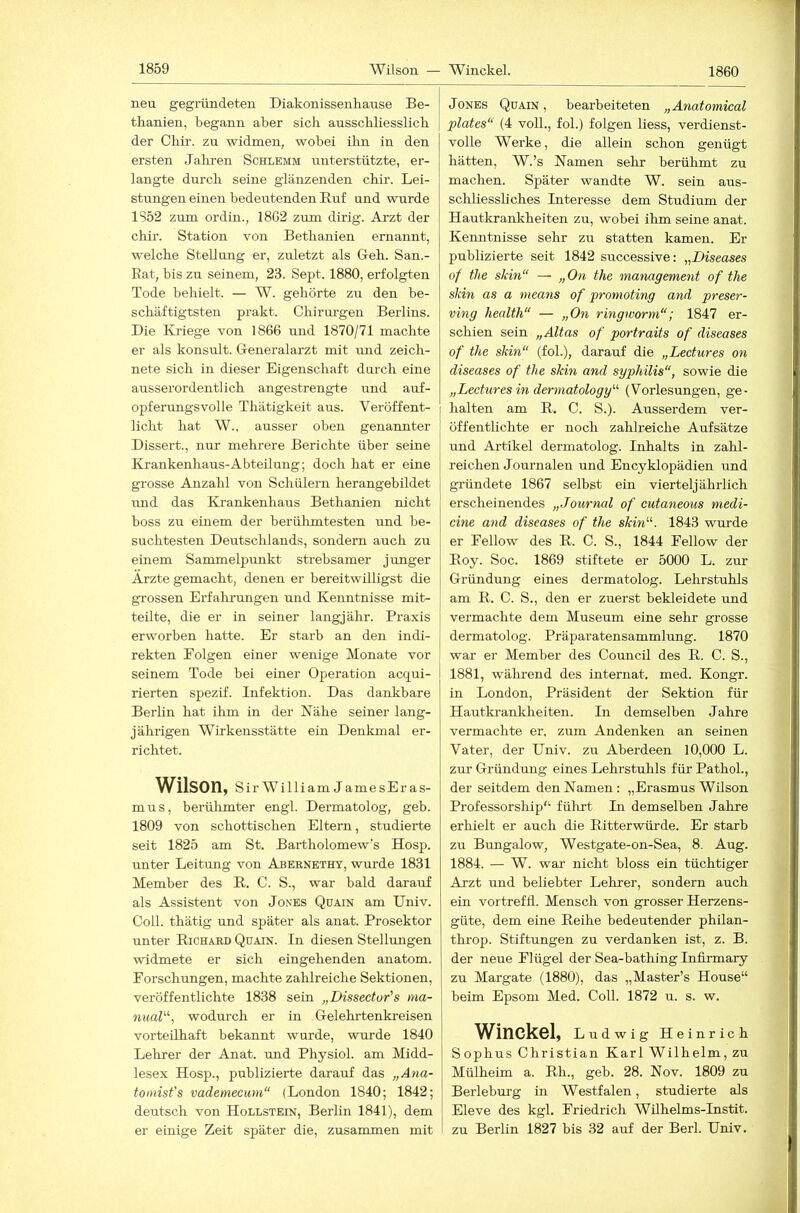 1860 neu gegründeten Diakonissenhanse Be- thanien, begann aber sich ausschliesslich der Chir. zu widmen, wobei ihn in den ersten Jahren Schlemm unterstützte, er- langte dnrch seine glänzenden chir. Lei- stungen einen bedeutenden Euf und wurde 1852 zum ordin., 18G2 zum dirig. Arzt der chir. Station von Bethanien ernannt, welche Stellung er, zuletzt als Geh. San.- Eat, bis zu seinem, 23. Sept. 1880, erfolgten Tode behielt. — W. gehörte zu den be- schäftigtsten prakt. Chirurgen Berlins. Die Ivriege von 1866 und 1870/71 machte er als konsult. Generalarzt mit und zeich- nete sich in dieser Eigenschaft durch eine ausserordentlich angestrengte und auf- opferimgsvolle Thätigkeit aus. Veröffent- licht hat W., ausser oben genannter Dissert., nur mehrere Berichte über seine Krankenhaus-Abteilung; doch hat er eine grosse Anzahl von Schülern herangebildet und das Krankenhaus Bethanien nicht boss zu einem der berühmtesten und be- suchtesten Deutschlands, sondern auch zu einem Sammelpunkt strebsamer junger Arzte gemacht, denen er bereitwilligst die grossen Erfahrungen und Kenntnisse mit- teilte, die er in seiner langjähr. Praxis erworben hatte. Er starb an den indi- rekten Eolgen einer wenige Monate vor seinem Tode bei einer Operation acqui- rierten spezif. Infektion. Das dankbare Berlin hat ihm in der Nähe seiner lang- jährigen Wirkensstätte ein Denkmal er- richtet. Wilson, Sir William JamesEras- mus, berühmter engl. Dermatolog, geb. 1809 von schottischen Eltern, studierte seit 1825 am St. Bartholomew’s Hosp. unter Leitung von Abernethy, wurde 1831 Member des E. C. S., war bald darauf als Assistent von Jones Quain am Univ. Coli, thätig und später als anat. Prosektor unter Eichard Quain. In diesen Stellungen widmete er sich eingehenden anatom. Forschungen, machte zahlreiche Sektionen, veröffentlichte 1838 sein „Dissector's ma- nuaV\ wodurch er in Gelehrtenkreisen vorteilhaft bekannt wurde, wurde 1840 Lehrer der Anat. und Physiol. am Midd- lesex Hosp., publizierte darauf das „Ana- tomist's vademecum“ (London 1840; 1842; deutsch von Hollstein, Berlin 1841), dem er einige Zeit später die, zusammen mit Jones Quain, bearbeiteten „Anatomical plates“ (4 voll., fol.) folgen liess, verdienst- volle Werke, die allein schon genügt hätten, W.’s Namen sehr berühmt zu machen. Später wandte W. sein aus- schliessliches Interesse dem Studium der Hautkrankheiten zu, wobei ihm seine anat. Kenntnisse sehr zu statten kamen. Er publizierte seit 1842 successive: „Diseases of the skin“ — „Ow the management of the skin as a means of promoting and preser- ving Health“ — „Om ringworm“; 1847 er- schien sein „Alias of portraits of diseases of the skin“ (fol.), darauf die „Lectures on diseases of the skin and syphilis“, sowie die „Lectures in dermatology'’'- (Vorlesungen, ge- halten am E. C. S.). Ausserdem ver- öffentlichte er noch zahlreiche Aufsätze und Artikel dermatolog. Inhalts in zahl- reichen Journalen und Encyklopädien und gründete 1867 selbst ein vierteljährlich erscheinendes „Journal of cutaneous medi- cine and diseases of the skin^''. 1843 wurde er Fellow des E. C. S., 1844 Fellow der Eoy. Soc. 1869 stiftete er 5000 L. zur Gründung eines dermatolog. Lehrstuhls am E. C. S., den er zuerst bekleidete und vermachte dem Museum eine sehr grosse dermatolog. Präparatensammlung. 1870 war er Member des Council des E. C. S., 1881, während des internat. med. Kongr. in London, Präsident der Sektion für Hautkrankheiten. In demselben Jahre vermachte er. zum Andenken an seinen Vater, der Univ. zu Aberdeen 10,000 L. zur Gründung eines Lehrstuhls für Pathoh, der seitdem den Namen; „Erasmus Wilson Professorship“ führt In demselben Jahre erhielt er auch die Eitterwürde. Er starb zu Bungalow, Westgate-on-Sea, 8. Aug. 1884. — W. war nicht bloss ein tüchtiger Arzt und beliebter Lehrer, sondern auch ein vortreffi. Mensch von grosser Herzens- güte, dem eine Eeihe bedeutender philan- throp. Stiftungen zu verdanken ist, z. B. der neue Flügel der Sea-bathing Infirmary zu Margate (1880), das „Master’s House“ beim Epsom Med. Coli. 1872 u. s. w. Winckel, Ludwig Heinrich Sophus Christian Karl Wilhelm, zu Mülheim a. Eh., geb. 28. Nov. 1809 zu Berleburg in Westfalen, studierte als Eleve des kgl. Friedrich Wühelms-Instit. zu Berlin 1827 bis 32 auf der Berl. Univ.