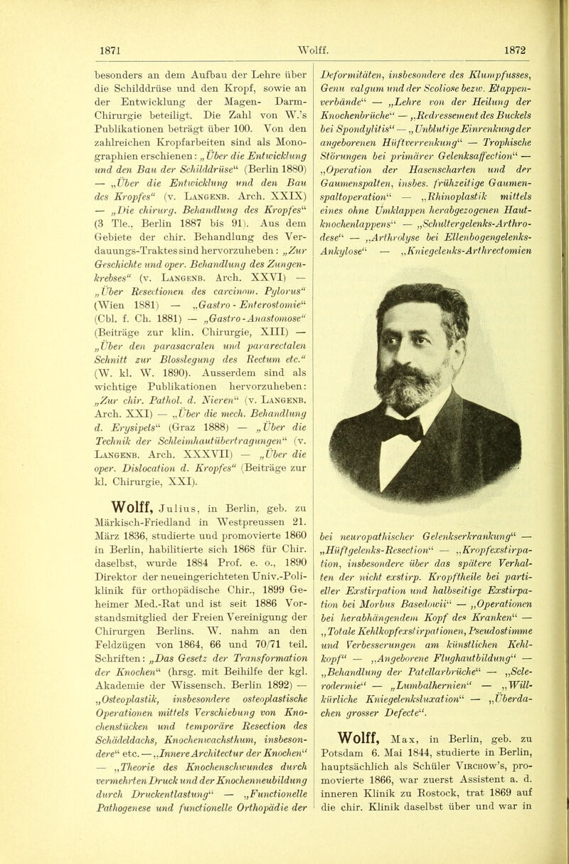 besonders an dem Aufbau der Lehre über die Schilddi’üse und den Kropf, sowie an der Entwicklung der Magen- Darm- Chirurgie beteiligt. Die Zahl von W.’s Publikationen beträgt über 100. Von den zahlreichen Kropfarbeiten sind als Mono- graphien erschienen: „ Über die Entwicklung und den Bau der Schilddrüse'''' (Berlin 1880) — „Über die Entwicklung und den Bau des Kropfes“ (v. L-iNOENB. Arch. XXIX) — „Die Chirurg. Behandlung des Kropfes'''' (3 Tie., Berlin 1887 bis 91). Aus dem Gebiete der chir. Behandlung des Ver- dauungs-Traktes sind hervorzuheben: „Zur Geschichte und oper. Behandlung des Zungen- krebses“ (v. L.4NGENB. Arch. XXVI) — „Über Resectionen des carcinoni. Pglorus“ (Wien 1881) — „Gastro - Enterostomie“ (Cbl. f. Ch. 1881) — „Gastro-Anastomose“ (Beiträge zur klin. Chirurgie, XIII) — „Über den parasacralen und pararectalen Schnitt zur Blosslegung des Rectum etc.“ (W. kl. W. 1890). Ausserdem sind als wichtige Publikationen hervorzuheben; „Zur chir. Pathol. d. Nieren'''' (v. Langenb. Arch. XXI) — „Über die niech. Behandhing d. Erysipels“ (Graz 1888) — „ Über die Technik der Schleinihautübertragungen“ (v. L.ANGENB. Arch. XXXVII) — „Über die oper. Dislocation d. Kropfes“ (Beiträge zur kl. Chirurgie, XXI). Wolff, Julius, in Berlin, geh. zu Märkisch-Friedland in Westpreussen 21. März 1836, studierte und promovierte 1860 in Berlin, habilitierte sich 1868 für Chir. daselbst, wurde 1884 Prof. e. o., 1890 Direktor der neueingerichteten Univ.-Poli- klinik für orthopädische Chir., 1899 Ge- heimer Med.-Rat und ist seit 1886 Vor- standsmitglied der Freien Vereinigung der Chirurgen Berhns. W. nahm an den Feldzügen von 1864, 66 und 70/71 teil. Schriften: „Das Gesetz der Transformation der Knochen'''' (hrsg. mit Beihilfe der kgl. Akademie der Wissensch. Berlin 1892) — „Osteoplastik, insbesondere osteoplastische Operationen mittels Verschiebung von Kno- chenstücken und temporäre Resection des Schädeldachs, Knochenwachsthum, insbeson- dere“' etc. —„Innere Architectur der Knochen''‘ — „Theorie des Knochenschivundes durch vermehrten Druck und der Knochenneubildung dureh Druckentlastung'''' — „Funetionelle Pathogenese und funetionelle Orthopädie der Deformitäten, insbesondere des Klumpfusses, Genu valgum und der Scoliose beziv. Etappen- verbände'''' — „Lehre von der Heilung der Knochenbrüche“ — „Redressement des Buckels bei Spondylitis“ — „ Unblutige Einrenkung der angeborenen Hüftverrenkung“ — Trophische Störungen bei primärer Gelenksaffeclion“ — „Operation der Hasenscharten tmd der Gaumenspalten, insbes. frühzeitige Gaumen- spaltoperation“ — „Rhinoplastik mittels eines ohne Umklappen herabgezogenen Haut- knochenlappens“ — „Schult erg elenks-Arthro- dese“ — „Arthrolyse bei Eilenbog eng elenks- Ankylose“ — „Kniegelenks-Arthreetomien bei neuropathischer Gelenkserkrankung“ — „Haft gele?iks-Resection“ — „Kropfexstirpa- tion, insbeso7idere über das spätere Verhal- ten der Glicht exstirp. Kropftheile bei parti- eller Exstirpation imd halbseitige Exstirpa- tion bei Morbus Basedoivii“ — „Operatiotien bei herabhängendem Kopf des Kranken“ — „ Totale Kehlkopfexsfirpatione^i, Pseudostimme und Verbesserunge?i am künstlichen Kehl- kopf“ — „Ä7igebore7ie Flughautbildung“ — „Behandlung der Patellarbrüche“ — „Scle- rodermie“ — „Lumbalhernien“ — „Will- kürliche IGiiegelenksluxation“ — „Überda- j chen grosser Defecte“. Wolff, Max, in Berlin, geb. zu I Potsdam 6. Mai 1844, studierte in Berlin, j hauptsächlich als Schüler Vibchow’s, pro- movierte 1866, war zuerst Assistent a. d. inneren Klinik zu Rostock, trat 1869 auf die chir. Klinik daselbst über und war in